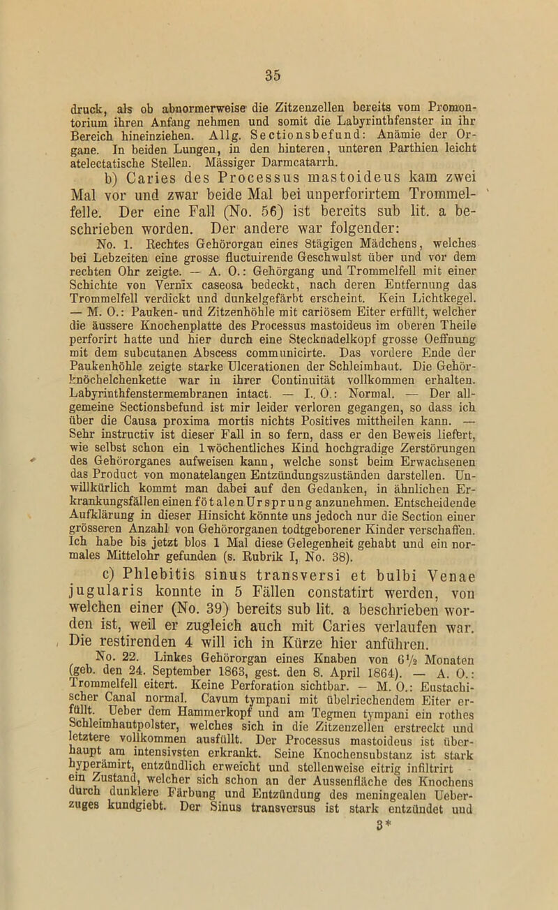 druck, als ob abnormerweise die Zitzeuzellen bereits vom Promon- torium ihren Anfang nehmen und somit die Labyrinthfenster in ihr Bereich hineinziehen. Allg. Sectionsbefund: Anämie der Or- gane. In beiden Lungen, in den hinteren, unteren Parthien leicht atelectatische Stellen. Massiger Darmcatarrh. b) Caries des Processus mastoideus kam zwei Mal vor und zwar beide Mal bei uiiperforirtem Trommel- ' feile. Der eine Fall (No. 56) ist bereits sub lit. a be- schrieben worden. Der andere war folgender; No. 1. Rechtes Gehörorgan eines Stägigen Mädchens, welches bei Lebzeiten eine grosse fluctuirende Geschwulst über und vor dem rechten Ohr zeigte. — A. 0.: Gehörgang und Trommelfell mit einer Schichte von Vernix caseosa bedeckt, nach deren Entfernung das Trommelfell verdickt und dunkelgefärbt erscheint. Kein Lichtkegel. — M. 0.; Pauken- und Zitzenhöhle mit cariösem Eiter erfüllt, welcher die äussere Knochenplatte des Processus mastoideus im oberen Theile perforirt hatte und hier durch eine Stecknadelkopf grosse Oeffnung mit dem subcutanen Abscess communicirte. Das vordere Ende der Paukenhöhle zeigte starke Ulcerationen der Schleimhaut. Die Gehör- knöchelchenkette war in ihrer Continuität vollkommen erhalten. Labyrinthfenstermembranen intact. — I., 0.: Normal. — Der all- gemeine Sectionsbefund ist mir leider verloren gegangen, so dass ich über die Causa proxima mortis nichts Positives mittheilen kann. — Sehr instructiv ist dieser Fall in so fern, dass er den Beweis lieffert, wie selbst schon ein 1 wöchentliches Kind hochgradige Zerstörungen des Gehörorganes aufweisen kann, welche sonst beim Erwachsenen das Product von monatelangen Entzündungszuständen darstellen. Un- willkürlich kommt man dabei auf den Gedanken, in ähnlichen Er- krankungsfällen einenfötalenürsprunganzunehmen. Entscheidende Aufklärung in dieser Hinsicht könnte uns jedoch nur die Section einer grösseren Anzahl von Gehörorganen todtgeborener Kinder verschaffen. Ich habe bis jetzt blos 1 Mal diese Gelegenheit gehabt und ein nor- males Mittelohr gefunden (s. Rubrik I, No. 38). c) Phlebitis sinus transversi et bulbi Venae jugularis konnte in 5 Fällen constatirt werden, von welchen einer (No. 39) bereits sub lit. a beschrieben wor- den ist, weil er zugleich auch mit Caries verlaufen war. Die restirenden 4 will ich in Kürze hier anführen. No. 22. Linkes Gehörorgan eines Knaben von 6'/2 Monaten (geb. den 24. September 1863, gest. den 8. April 1864). — A. 0.: Trommelfell eitert. Keine Perforation sichtbar. — M. 0.: Eustachi- scher Canal normal. Cavum tympani mit übelriechendem Eiter er- füllt. ^ Üeber dem Hammerkopf und am Tegmen tympani ein rothes Schleimhautpolster, welches sich in die Zitzenzellen erstreckt und letztere vollkommen ausfüllt. Der Processus mastoideus ist über- haupt am intensivsten erkrankt. Seine Knochensnbstauz ist stark hypwämirt, entzündlich erweicht und stellenweise eitrig infiltrirt em Zustand, welcher sich schon an der Aussenfläche des Knochens durch dunklere Färbung und Entzündung des meningealen Ueber- zuges kundgiebt. Der Sinus transversus ist stark entzündet und 3*
