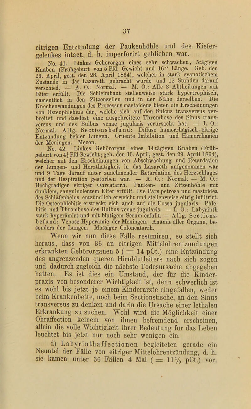 eitrigen Entzündung der Paukenhöhle und des Kiefer- gelenkes intact, d. h. imperforirt geblieben war. No. 41. Linkes Gehörorgan eines sehr schwachen, Stägigen Knaben (Frühgeburt von 5 Pfd. Gewicht und 16 “ Länge. Geb. den 23. April, gest. den 28. April 1864), welcher in stark cyanotischem Zustande in das Lazareth gebracht wurde und 12 Stunden darauf verschied. -- A. 0.: Normal. — M. 0.: Alle 3 Ahtheilungen mit Eiter erfüllt. Die Schleimhaut stellenweise stark hypertrophisch, namentlich in den Zitzenzellen und in der Nähe derselben. Die Knochenwandungen des Processus mastoideus bieten die Erscheinungen von Osteophlebitis dar, welche sich auf den Sulcus transversus ver- breitet und daselbst eine ausgehreitete Thrombose des Sinus trans- versus und des Bulbus venae jugularis verursacht hat. — I. 0.: Normal. Allg. Sectionsbefund: Diffuse hämorrhagisch - eitrige Entzündung beider Lungen. Cruente Imbibition und Hämorrhagien der Meningen. Mecon. No. 42. Linkes Gehörorgan eines 14 tägigen Knaben (Früh- geburt von 4| Pfd Gewicht; geb. d^en 15. April, gest. den 29. April 1864), welcher mit den Erscheinungen von Abschwächung und Retardation der Lungen- und Herzthätigkeit in das Lazareth aufgenommen war und 9 Tage darauf unter zunehmender Retardation des Herzschlages und der Respiration gestorben war. — A. 0.: Normal. — M. 0.: Hochgradiger eitriger Ohrcatarrh. Pauken- und Zitzenhöhle mit dunklem, sanguinolentem Eiter erfüllt. Die Pars petrosa und mastoidea des Schläfenbeins entzündlich erweicht und stellenweise eitrig infiltrirt. Die Osteophlebitis erstreckt sich auch auf die Fossa jugularis. Phle- bitis und Thrombose des Bulbus venae jugularis. — I. 0.: Labyrinth stark hyperämirt und mit blutigem Serum erfüllt. — Allg. Sections- befund: Venöse Hyperämie der Meningen. Anämie aller Organe, be- sonders der Lungen. Massiger Coloncatarrh. Wenn wir nun diese Fälle resümiren, so stellt sich heraus, dass von 36 an eitrigen Mittelohrentzündungen erkrankten Gehörorganen 5 ( = 14 pCt.) eine Entzündung des angrenzenden queren Hirnblutleiters nach sich zogen und dadurch zugleich die nächste Todesursache abgegeben hatten. Es ist dies ein Umstand, der für die Kinder- praxis von besonderer Wichtigkeit ist, denn schwerlich ist es wohl bis jetzt je einem Kinderärzte eingefallen, weder beim Krankenbette, noch beim Sectionstische, an den Sinus transversus zu denken und darin die Ursache einer lethalen Erkrankung zu suchen. Wohl wird die Möglichkeit einer Ohraffection keinem von ihnen befremdend erscheinen, allein die volle Wichtigkeit ihrer Bedeutung für das Lehen leuchtet bis jetzt nur noch sehr wenigen ein. d) Labyrinthaffectionen begleiteten gerade ein Neuntel der Fälle von eitriger Mittelohrentzündung, d. h. sie kamen unter 36 Fällen 4 Mal (= 11 Vg pCt.) vor.