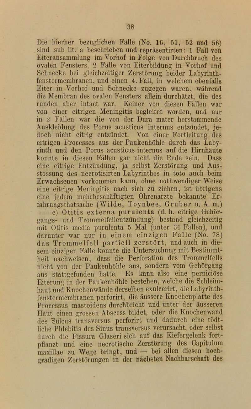 Die hierher bezüglichen Fälle (No, 16, 51, 52 und 56) sind sub lit. a beschrieben und repräsentirten: 1 Fall von Eiteransammlung im Vorhof in Folge von Durchbruch des ovalen Fensters, 2 Fälle von Eiterbildung in Vorhof und Schnecke bei gleichzeitiger Zerstörung beider Labyrinth- fenstermembranen, und einen 4. Fall, in welchem ebenfalls Eiter in-Vorhof und Schnecke zugegen waren, während die Membran des ovalen Fensters allein durchätzt, die des runden aber intact war. Keiner von diesen Fällen war von einer eitrigen Meningitis begleitet worden, und nur in 2 Fällen war die von der Dura mater herstaminende Auskleidung des Perus acusticus internus entzündet, je- doch nicht eitrig entzündet. Von einer Fortleitung des eitrigen Processes aus der Paukenhöhle durch das Laby- rinth und den Perus acusticus internus auf die Hirnhäute konnte in diesen Fällen gar nicht die Rede sein. Dass eine eitrige Entzündung, ja selbst Zerstörung und Aus- stossung des necrotisirten Labyrinthes in toto auch beim Erwachsenen verkommen kann, ohne nothwendiger Weise eine eitrige Meningitis nach sich zu ziehen, ist übrigens eine jedem mehrbeschäftigten Ohrenarzte bekannte' Er- fahrungsthatsache (Wilde, Toynbee, Gruber u. A. m.) e) Otitis externa purulenta (d. h. eitrige Gehör- gangs- und Trommelfellentzündung) bestand gleichzeitig mit Otitis media purulenta 5 Mal (unter 36 Fällen), und darunter war nur in einem einzigen Falle (No. 78) das Trommelfell partiell zerstört, und auch in die- sem einzigen Falle konnte die Untersuchung mit Bestimmt- heit nachweisen, dass die Perforation des Trommelfells nicht von der Paukenhöhle aus, sondern vom Gehörgang aus stattgefunden hatte. Es kann also eine perniciöse Eiterung in der Paukenhöhle bestehen, welche die Schleim- haut und Knochenwände derselben exulcerirt, dieLabyrinth- fenstermerabranen perforirt, die äussere Knochenplatte des Processus mastoideus durchbricht und unter der äusseren Haut einen grossen Abscess bildet, oder die Knochenwand des Bulcus transversus perforirt und dadurch eine tödt- liche Phlebitis des Sinus transversus verursacht, oder selbst durch die Fissura Glaseri sich auf das Kiefergelenk fort- pflanzt und eine necrotische Zerstörung des Capitulum raaxillae zu Wege bringt, und — bei allen diesen hoch- gradigen Zerstörungen in der nächsten Nachbarschaft des