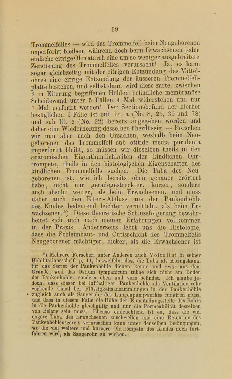 Trommelfelles — wird das Trommelfell beim Neugeborenen imperforirt bleiben, während doch beim Erwachsenen jeder einfache eitrige Ohrcatarrh eine um so weniger ausgebreitete Zerstörung des Trommelfelles verursacht! Ja, es kann sogar gleichzeitig mit der eitrigen Entzündung des Mittel- ohres eine eitrige Entzündung der äusseren Trommelfell- platte bestehen, und selbst dann wird diese zarte, zwischen in Eiterung begriffenen Höhlen befindliche membranöse Scheidewand unter 5 Fällen 4 Mal widerstehen und nur 1 Mal perforirt werden! Der Sectionsbefund der hierher bezüglichen 5 Fälle ist sub lit. a (No. 8, 25, 39 und 78) und sub lit. c (No. 22) bereits angegeben worden und daher eine Wiederholung desselben überflüssig. — Forschen wir nun aber nach den Ursachen, weshalb beim Neu- geborenen das Trommelfell sub otitide media purulenta imperforirt bleibt, so müssen wir dieselben theils in den anatomischen Eigenthümlichkeiten der kindlichen Ohr- trompete, theils in den histologischen Eigenschaften des kindlichen Trommelfells suchen. Die Tuba des Neu- geborenen ist, wie ich bereits oben genauer erörtert habe, nicht nur geradegestreckter, kürzer, sondern auch absolut weiter, als beim Erwachsenen, und muss daher auch den Eiter - Abfluss aus der Paukenhöhle des Kindes bedeutend leichter vermitteln, als beim Er- wachsenen.*) Diese theoretische Schlussfolgerung bewahr- heitet sich auch nach meinen Erfahrungen vollkommen in der Praxis. Anderei*Seits lehrt uns die Histologie, dass die Schleimhaut- und Cutisschicht des Trommelfells Neugeborener mächtiger, dicker, als die Erwachsener ist *) Mehrere Forscher, unter Anderen auch Voltolini in seiner Habilitationsschrift p. 11, bezweifeln, dass die Tuba als Abzugskanal für das Secret der Paukenhöhle dienen könne und zwar aus dem Grunde, weil das Ostium tympanicum tubae sich nicht am Boden der Paukenhöhle, sondern oben und vorn befindet. Ich glaube je- doch, dass dieser bei lufthaltiger Paukenhöhle als Ventilationsrohr wirkende Canal bei Flüssigkeitsansammlungen in der Paukenhöhle ► zugleich auch als Saugerohr des Lungenpumpwerkes fungiren muss, und dass in diesem Falle die Höhe der Einmündungsstelle des Rohrs in die Paukenhöhle gleichgiltig und nur die Permeabilität desselben von Belang sein muss. Ebenso einleuchtend ist es, dass die viel engere Tuba des Erwachsenen zuschwellen und eine Retention des Paukenhöhlensecrets verursachen kann unter denselben Bedingungen, wo die viel weitere und kürzere Ohrtrompete des Kindes noch fort- fahren wird, als Saugerohr zu wirken.