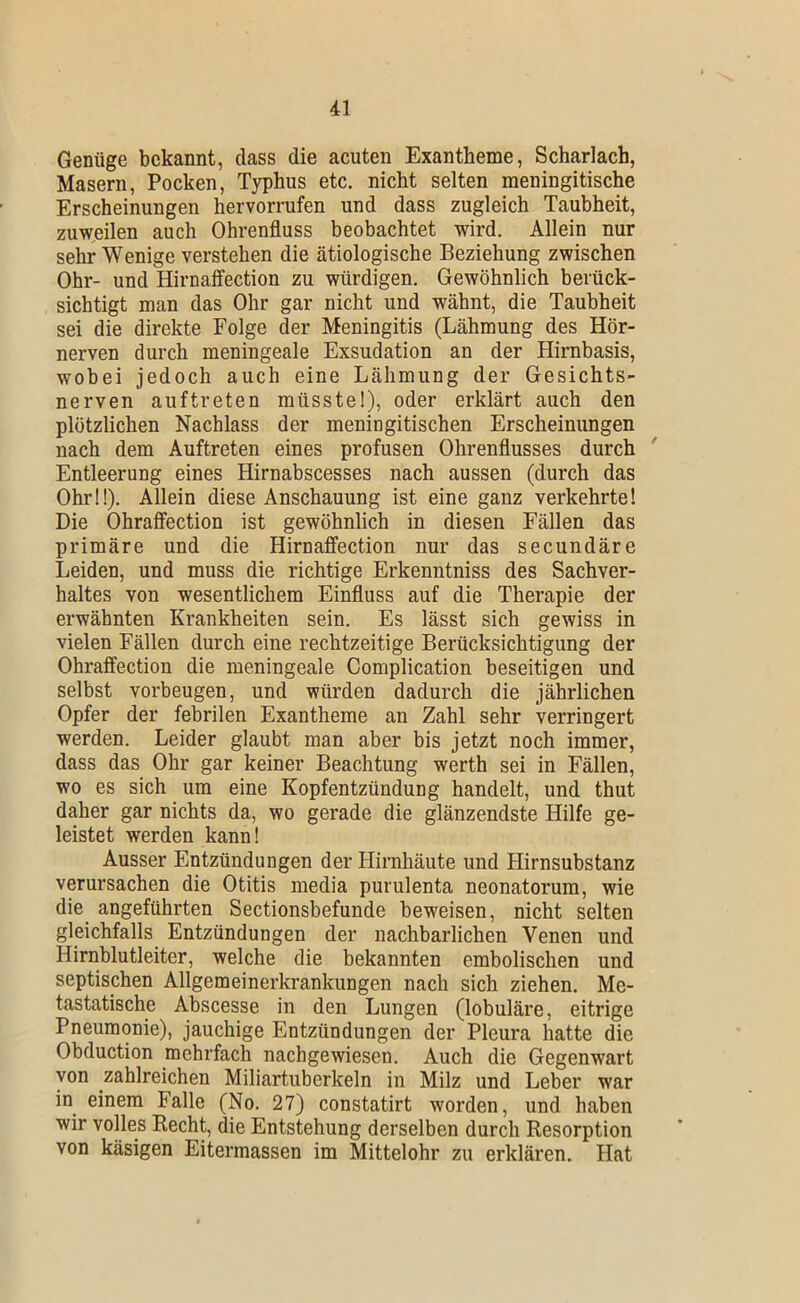 Genüge bekannt, dass die acuten Exantheme, Scharlach, Masern, Pocken, Typhus etc, nicht selten meningitische Erscheinungen hervorrufen und dass zugleich Taubheit, zuweilen auch Ohrenfluss beobachtet wird. Allein nur sehr Wenige verstehen die ätiologische Beziehung zwischen Ohr- und Hirnaffection zu würdigen. Gewöhnlich berück- sichtigt man das Ohr gar nicht und wähnt, die Taubheit sei die direkte Folge der Meningitis (Lähmung des Hör- nerven durch meningeale Exsudation an der Hirnbasis, wobei jedoch auch eine Lähmung der Gesichts- nerven auftreten müsstel), oder erklärt auch den plötzlichen Nachlass der meningitischen Erscheinungen nach dem Auftreten eines profusen Ohrenflusses durch Entleerung eines Hirnabscesses nach aussen (durch das Ohr!!). Allein diese Anschauung ist eine ganz verkehrte! Die Ohraflfection ist gewöhnlich in diesen Fällen das primäre und die Hirnafifection nur das secundäre Leiden, und muss die richtige Erkenntniss des Sachver- haltes von wesentlichem Einfluss auf die Therapie der erwähnten Krankheiten sein. Es lässt sich gewiss in vielen Fällen durch eine rechtzeitige Berücksichtigung der Ohraffection die meningeale Complication beseitigen und selbst Vorbeugen, und würden dadurch die jährlichen Opfer der febrilen Exantheme an Zahl sehr verringert werden. Leider glaubt man aber bis jetzt noch immer, dass das Ohr gar keiner Beachtung werth sei in Fällen, wo es sich um eine Kopfentzündung handelt, und thut daher gar nichts da, wo gerade die glänzendste Hilfe ge- leistet werden kann! Ausser Entzündungen der Hirnhäute und Hirnsubstanz verursachen die Otitis media purulenta neonatorum, wie die angeführten Sectionsbefunde beweisen, nicht selten gleichfalls Entzündungen der nachbarlichen Venen und Hirnblutleiter, welche die bekannten embolischen und septischen Allgemeinerkrankungen nach sich ziehen. Me- tastatische Abscesse in den Lungen (lobuläre, eitrige Pneumonie), jauchige Entzündungen der Pleura hatte die Obduction mehrfach nachgewiesen. Auch die Gegenwart von zahlreichen Miliartuberkeln in Milz und Leber war in einem Falle (No. 27) constatirt worden, und haben wir volles Recht, die Entstehung derselben durch Resorption von käsigen Eitermassen im Mittelohr zu erklären. Hat