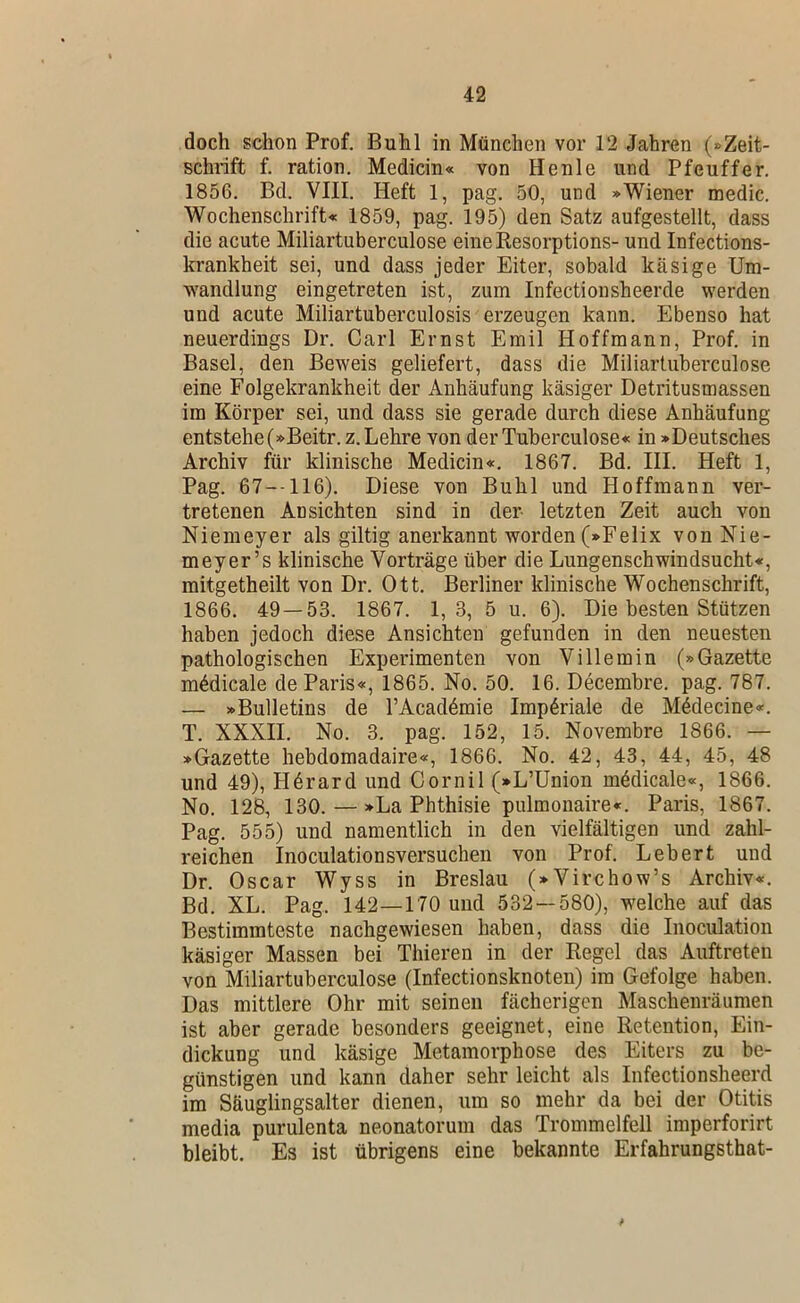 doch schon Prof. Buhl in München vor 12 Jahren (»Zeit- schrift f. ration. Medicin« von Henle und Pfeuffer, 1856. Bd. VIII. Heft 1, pag. 50, und »Wiener medic. Wochenschrift« 1859, pag. 195) den Satz aufgestellt, dass die acute Miliartuberculose eineResorptions- und Infections- krankheit sei, und dass jeder Eiter, sobald käsige Um- wandlung eingetreten ist, zum Infectionsheerde werden und acute Miliartuberculosis erzeugen kann. Ebenso hat neuerdings Dr. Carl Ernst Emil Hoffmann, Prof, in Basel, den Beweis geliefert, dass die Miliartuberculose eine Folgekrankheit der Anhäufung käsiger Detritusmassen im Körper sei, und dass sie gerade durch diese Anhäufung entstehe (»Beitr.z. Lehre von derTuberculose« in »Deutsches Archiv für klinische Medicin«. 1867. Bd. III. Heft 1, Pag. 67-116). Diese von Buhl und Hoffmann ver- tretenen Ansichten sind in der- letzten Zeit auch von Niemeyer als gütig anerkannt worden (»Felix von Nie- meyer’s klinische Vorträge über die Lungenschwindsucht«, mitgetheilt von Dr. Ott. Berliner klinische Wochenschrift, 1866. 49—53. 1867. 1,3, 5 u. 6). Die besten Stützen haben jedoch diese Ansichten gefunden in den neuesten pathologischen Experimenten von Villemin (»Gazette m^dicale de Paris«, 1865. No. 50. 16. Decembre. pag. 787. — »Bulletins de l’Acadömie Imperiale de M6decine«. T. XXXII. No. 3. pag. 152, 15. Novembre 1866. — »Gazette hebdomadaire«, 1866. No. 42, 43, 44, 45, 48 und 49), Hörard und Cornil (»L’Union mödicale«, 1866. No. 128, 130. — »La Phthisie pulmonaire«. Paris, 1867. Pag. 555) und namentlich in den vielfältigen und zahl- reichen Inoculationsversuchen von Prof. Lebert und Dr. Oscar Wyss in Breslau (»Virchow’s Archiv«. Bd. XL. Pag. 142—170 und 532 — 580), welche auf das Bestimmteste nachgewiesen haben, dass die Inoculation käsiger Massen bei Thieren in der Regel das Auftreten von Miliartuberculose (Infectionsknoteu) im Gefolge haben. Das mittlere Ohr mit seinen fächerigen Maschenräumen ist aber gerade besonders geeignet, eine Retention, Ein- dickung und käsige Metamorphose des Eiters zu be- günstigen und kann daher sehr leicht als Infectionsheerd im Säuglingsalter dienen, um so mehr da bei der Otitis media purulenta neonatorum das Trommelfell imperforirt bleibt. Es ist übrigens eine bekannte Erfahrungsthat-