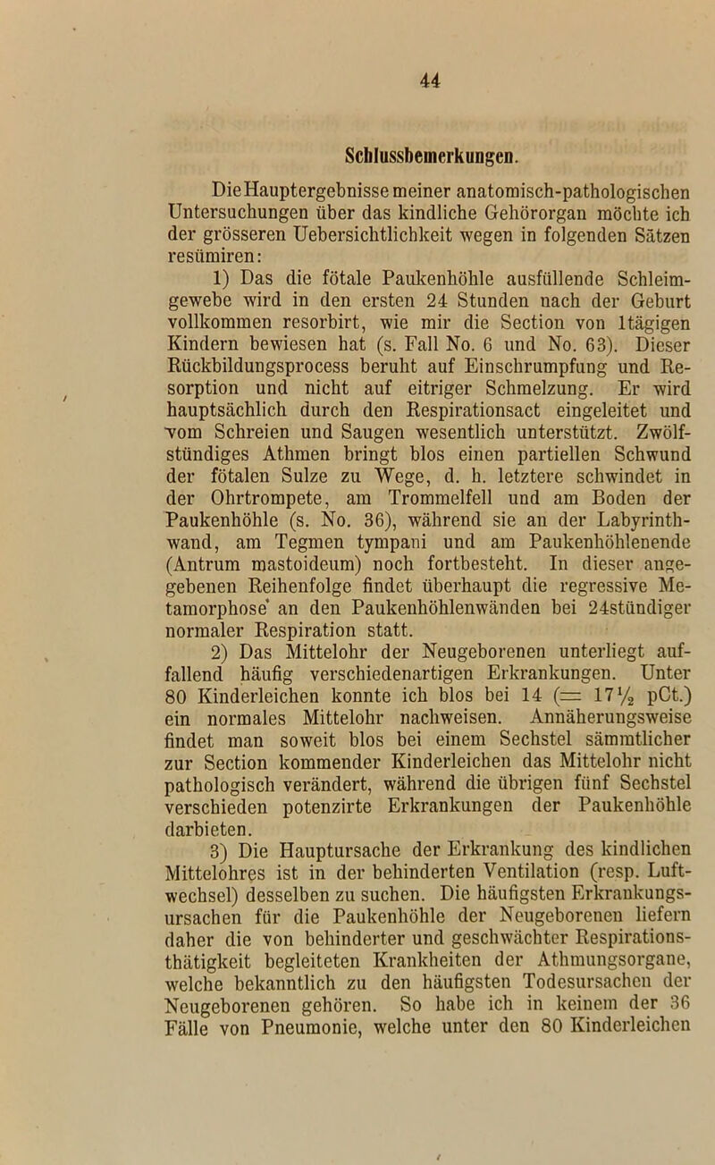 Scblussbemerkungeo. Die Hauptergebnisse meiner anatomisch-pathologischen Untersuchungen über das kindliche Gehörorgan möchte ich der grösseren üebersichtlichkeit wegen in folgenden Sätzen resiimiren: 1) Das die fötale Paukenhöhle ausfüllende Schleim- gewebe wird in den ersten 24 Stunden nach der Geburt vollkommen resorbirt, wie mir die Section von Itägigen Kindern bewiesen hat (s. Fall No. 6 und No. 63). Dieser Rückbildungsprocess beruht auf Einschrumpfung und Re- sorption und nicht auf eitriger Schmelzung. Er wird hauptsächlich durch den Respirationsact eingeleitet und vom Schreien und Saugen wesentlich unterstützt. Zwölf- stündiges Athmen bringt blos einen partiellen Schwund der fötalen Sülze zu Wege, d. h. letztere schwindet in der Ohrtrompete, am Trommelfell und am Boden der Paukenhöhle (s. No. 36), während sie an der Labyrinth- wand, am Tegmen tympani und am Paukenhöhlenende (Antrum mastoideum) noch fortbesteht. In dieser ange- gebenen Reihenfolge findet überhaupt die regressive Me- tamorphose’ an den Paukenhöhlenwänden bei 24stündiger normaler Respiration statt. 2) Das Mittelohr der Neugeborenen unterliegt auf- fallend häufig verschiedenartigen Erkrankungen. Unter 80 Kinderleichen konnte ich blos bei 14 (= ITVg pCt.) ein normales Mittelohr nachweisen. Annäherungsweise findet man soweit blos bei einem Sechstel sämmtlicher zur Section kommender Kinderleichen das Mittelohr nicht pathologisch verändert, während die übrigen fünf Sechstel verschieden potenzirte Erkrankungen der Paukenhöhle darbieten. 3) Die Hauptursache der Erkrankung des kindlichen Mittelohres ist in der behinderten Ventilation (resp. Luft- wechsel) desselben zu suchen. Die häufigsten Erkraukungs- ursachen für die Paukenhöhle der Neugeborenen liefern daher die von behinderter und geschwächter Respirations- thätigkeit begleiteten Krankheiten der Athmungsorgane, welche bekanntlich zu den häufigsten Todesursachen der Neugeborenen gehören. So habe ich in keinem der 36 Fälle von Pneumonie, welche unter den 80 Kinderleichen /