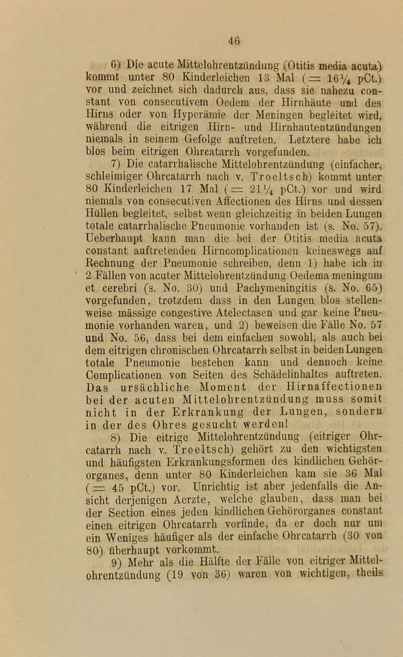 4G 6) Die acute Mittelohrentzündung (Otitis media acuta) kommt unter 80 Kinderleichen 13 Mal (= ley^ pCt.) vor und zeichnet sich dadurch aus, dass sie nahezu con- stant von consecutivem Oedem der Hirnhäute und des Hirns oder von Hyperämie der Meningen begleitet wird, während die eitrigen Hirn- und Hirnhautentzündungen niemals in seinem G-efolge auftreten. Letztere habe ich blos beim eitrigen Ohrcatarrh vorgefundeu. 7) Die catarrhalische Mittelohrentzündung (einfacher, schleimiger Ohrcatarrh nach v. Troeltsch) kommt unter 80 Kinderleichen 17 Mal (= 2^4 pCt.) vor und wird niemals von cousecutiven Affectionen des Hirns und dessen Hüllen begleitet, selbst wenn gleichzeitig in beiden Lungen totale catarrhalische Pneumonie vorhanden ist (s. No. 57). Ueberhaupt kann man die bei der Otitis media acuta constant auftreteuden Hirncomplicatiouen keineswegs auf Rechnung der Pneumonie schreiben, denn 1) habe ich in 2 Fällen von acuter Mittelohrentzündung Oedema meningum et cerebri (s. No. 30) und Pachyraeningitis (s. No. 65) vorgefunden, trotzdem dass in den Lungen blos stellen- weise mässige congestive Atelectasen und gar keine Pneu- monie vorhanden waren, und 2) beweisen die Fälle No. 57 und No. 56, dass bei dem einfachen sowohl, als auch bei dem eitrigen chronischen Ohrcatarrh selbst in beiden Lungen totale Pneumonie bestehen kann und dennoch keine Complicationeu von Seiten des Schädelinhaltes auftreten. Das ursächliche Moment der Hirnaffectionen bei der acuten Mittelohrentzündung muss somit nicht in der Erkrankung der Lungen, sondern in der des Ohres gesucht werden! 8) Die eitrige Mittelohrentzündung (eitriger Ohr- catarrh nach V. Troeltsch) gehört zu den wichtigsten und häufigsten Erkrankungsformen des kindlichen Gehör- organes, denn unter 80 Kinderleichen kam sie 36 Mal (45 pCt.) vor. Unrichtig ist aber jedenfalls die An- sicht derjenigen Aerzte, welche glauben, dass man bei der Section eines jeden kindlichen Gehörorganes constant einen eitrigen Ohrcatarrh vorfinde, da er doch nur um ein Weniges häufiger als der einfache Ohrcatarrh (30 von 80) überhaupt vorkommt. 9) Mehr als die Hälfte der Fälle von eitriger Mittel- ohrentzündung (19 von 36) waren von wichtigen, theils