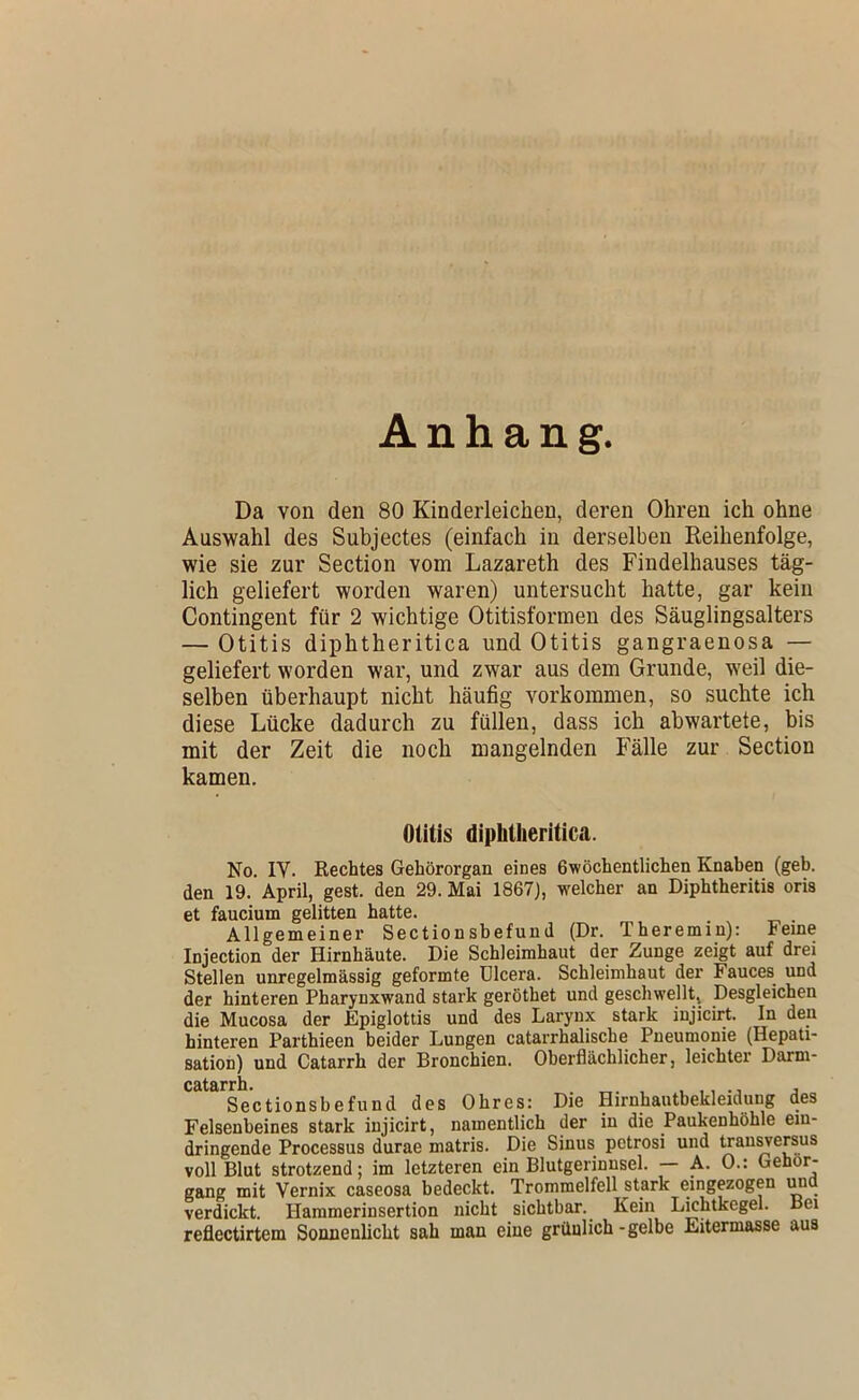 Anhang. Da von den 80 Kinderleichen, deren Ohren ich ohne Auswahl des Subjectes (einfach in derselben Reihenfolge, wie sie zur Section vom Lazareth des Findelhauses täg- lich geliefert worden waren) untersucht hatte, gar kein Contingent für 2 wichtige Otitisformen des Säuglingsalters — Otitis diphtheritica und Otitis gangraenosa — geliefert worden war, und zwar aus dem Grunde, weil die- selben überhaupt nicht häufig Vorkommen, so suchte ich diese Lücke dadurch zu füllen, dass ich abwartete, bis mit der Zeit die noch mangelnden P’älle zur Section kamen. Otitis diphtheritica. No. IV. Rechtes Gehörorgan eines 6wöchentlichen Knaben (geh. den 19. April, gest. den 29. Mai 1867), welcher an Diphtheritis oris et faucium gelitten hatte. Allgemeiner Sectionsbefund (Dr. Theremin): Feme Injection der Hirnhäute. Die Schleimhaut der Zunge zeigt auf drei Stellen unregelmässig geformte ülcera. Schleimhaut der Fauces und der hinteren Pharynxwand stark geröthet und geschwellt. Desgleichen die Mucosa der Epiglottis und des Larynx stark injicirt. In den hinteren Parthieen beider Lungen catarrhalische Pneumonie (Hepati- sation) und Catarrh der Bronchien. Oberflächlicher, leichter Darm- Cätiirrli* Sectionsbefund des Ohres: Die Hirnhautbekleiduug des Felsenbeines stark injicirt, namentlich der in die Paukenhöhle eiu- dringende Processus durae matris. Die Sinus petrosi und trau^ersus voll Blut strotzend; im letzteren ein Blutgerinnsel. A. 0.: Gehör- gang mit Vernix caseosa bedeckt. Trommelfell stark eingezogen und verdickt. Hammerinsertion nicht sichtbar. Kein Lichtkegel. Bei reflectirtem Sonnenlicht sah man eine gräulich-gelbe Eitermasse aus