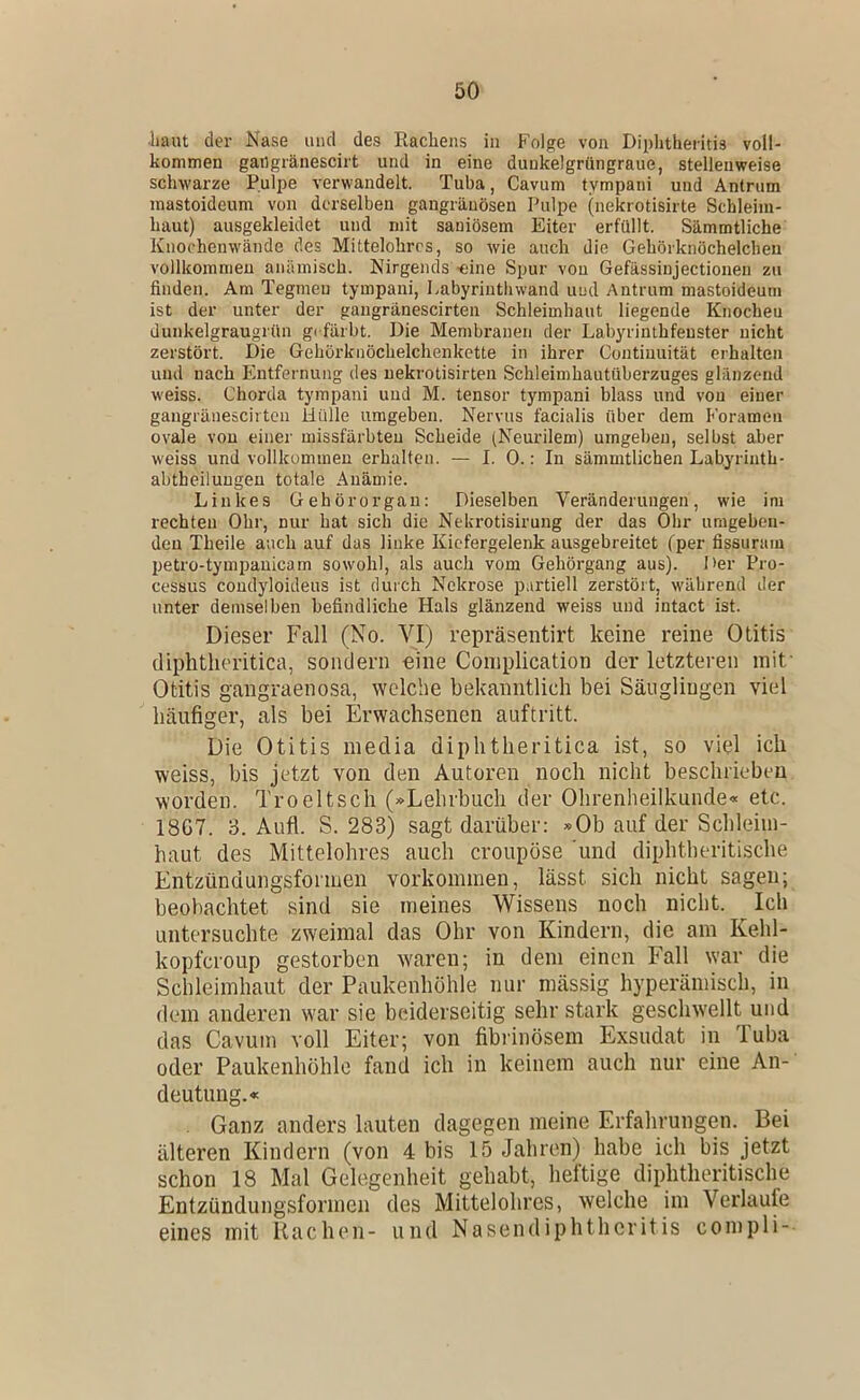 -haut der Nase und des Rachens in Folge von Diplitheritis voll- kommen gailgränescirt und in eine dunkelgrüngraue, stellenweise schwarze Pulpe verwandelt. Tuba, Cavum tympani und Antrum mastoideum von derselben gangränösen Pulpe (nekrotisirte Schleim- haut) ausgekleidet und mit saniösem Eiter erfüllt. Sämmtliche Knochenwände des Mittelohrrs, so wie auch die Gehörknöchelchen vollkommen anämisch. Nirgends -eine Spur von Gefässinjectionen zu finden. Am Tegmeu tympani, Labyrinthwand und Antrum mastoideum ist der unter der gaugränescirten Schleimhaut liegende Knocheu dunkelgraugrün gi-färbt. Die Membranen der Labyrinthfeuster nicht zerstört. Die Gehörknöchelchen kette in ihrer Contiuuität erhalten und nach Entfernung des nekrotisirten Schleimhautüberzuges glänzend w'eiss. Chorda tympani und M. tensor tympani blass und von einer gangräneseil ton Hülle umgeben. Nervus facialis über dem Foramen ovale von einer missfärbteu Scheide (Neurileni) umgeben, selbst aber weiss und vollkommen erhalten. — I. 0.: In sämmtlichen Labyrinth- abtbeilungen totale Anämie. Linkes Gehörorgan: Dieselben Veränderungen, wie im rechten Ohr, nur hat sich die Nekrotisirung der das Ohr umgeben- den Theile auch auf das linke Kiefergelenk ausgebreitet fper fissuram petro-tympauicam sowohl, als auch vom Gehörgang aus). Der Pro- cessus coudyloideus ist durch Nekrose partiell zerstört, während der unter demselben befindliche Hals glänzend weiss und intact ist. Dieser Fall (No. VI) repräsentirt keine reine Otitis diphtheritica, sondern eine Complication der letzteren mit' Otitis gangraenosa, welche bekanntlich bei Säuglingen viel häufiger, als bei Erwachsenen auftritt. Die Otitis media diphtheritica ist, so viel ich weiss, bis jetzt von den Autoren noch nicht beschrieben worden. Troeltsch (»Lehrbuch der Ohrenheilkunde« etc. 18G7. 3. Aufl. S. 283) sagt darüber: »Ob auf der Schleim- haut des Mittelohres auch croupöse 'und diphtheritische Entzündungsformen Vorkommen, lässt sich nicht sagen; beobachtet sind sie meines Wissens noch nicht. Ich untersuchte zweimal das Ohr von Kindern, die am Kehl- kopfcroup gestorben w'aren; in dem einen Fall war die Schleimhaut der Paukenhöhle nur mässig hyperämisch, in dem anderen w'ar sie beiderseitig sehr stark geschw'ellt und das Cavum voll Eiter; von fibiinösem Exsudat in Tuba oder Paukenhöhle fand ich in keinem auch nur eine An- deutung.« Ganz anders lauten dagegen meine Erfahrungen. Bei älteren Kindern (von 4 bis 15 Jahren) habe ich bis jetzt schon 18 Mal Gelegenheit gehabt, heftige diphtheritische Entzündungsformen des Mittelohrcs, welche im Verlaufe eines mit Rachen- und Nasendiphtheritis compli-