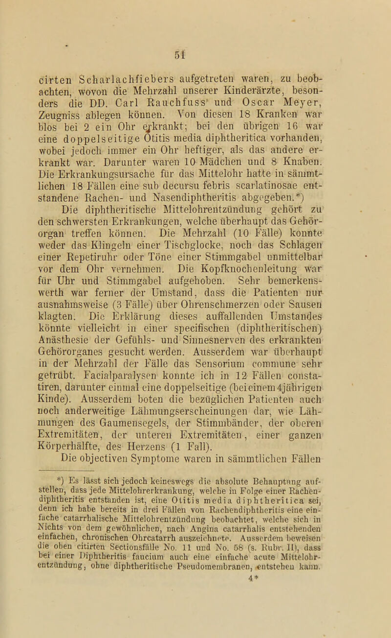 cirten Scliaiiachfiebers aufgetreten waren, zu beob- achten, wovon die Mehrzahl unserer Kinderärzte, beson- ders die DD. Carl Rauchfass* und Oscar Meyer, Zeugniss ablegen können. Von diesen 18 Kranken w'ar blos bei 2 ein Ohr ejkrankt; bei den übrigen 16 war eine doppelseitige Otitis media diphtheritica vorhanden, wobei jedoch immer ein Ohr heftiger, als das andere er- krankt war. Darunter waren 10 Mädchen und 8 Knaben. Die Erkrankungsursache für das Mittelohr hatte in sämnit- lichen 18 Fällen eine sub decursu febris scarlatinosae ent- standene Rachen- und Nasendiphtheritis abgegeben.*) Die diphtheritische klittelohrentzündung gehört zu den schwersten Erkrankungen, welche überhaupt das Gehör- organ treffen können. Die Mehrzahl (10 P'älle) konnte weder das Klingeln einer Tischglocke, noch das Schlagen einer Repetiruhr oder Töne einer Stimmgabel unmittelbar vor dem Ohr vernehmen. Die Kopfknochenleitung war für Uhr und Stimmgabel aufgehoben. Sehr bemerkens- werth war ferner der Umstand, dass die Patienten nur ausnahmsweise (3 Fälle) über Ohrenschmerzen oder Sausen klagten. Die Erklärung dieses auffallenden Umstandes könnte vielleicht in einer specifischen (diphtheritischen) Anästhesie der Gefühls- und Sinnesnerven des erkrankten Gehörorganes gesucht werden. Ausserdem war überhaupt in der Mehrzahl der Fälle das Sensorium commune sehr getmbt. Facialparalysen konnte ich in 12 Fällen consta- tiren, darunter einmal eine doppelseitige (beieinem 4jährigen Kinde). Ausserdem boten die bezüglichen Patienten auch noch anderweitige Lähmungserscheinungen dar, wie Läh- mungen des Gaumensegels, der Stimmbänder, der oberen Extremitäten, der unteren Extremitäten, einer ganzen Körperhälfte, des Herzens (1 Fall). Die objectiveu Symptome waren in sämmtlichen Füllen *) Es lässt sich jedoch keineswegs die absolute Behauptung auf- stellen, dass jede Mittelohrerkrankung, welche in Folge einer Eachen- diphtheritis entstanden ist, eine Otitis media diphtheritica sei, denn ich habe bereits in drei fällen von Ihichendiphtheritis eine ein- fache catarrhalische Mittelohrentzündung beobachtet, welche sich in Nichts von dem gewöhnlichen, nach Angina catarrhalis entstehenden einfachen, chronischen Ohrcatarrh auszeichnete. Ausserdem beweisen die oben citirten Sectionsfalle No. 11 und No. 58 (s. Ruhr. II), dass bei einer Diphtheritis faucium auch eine einfache acute Mittelohr- entzündung, ohne diphtheritische Pseudoinembranen,-entstehen kann. 4*