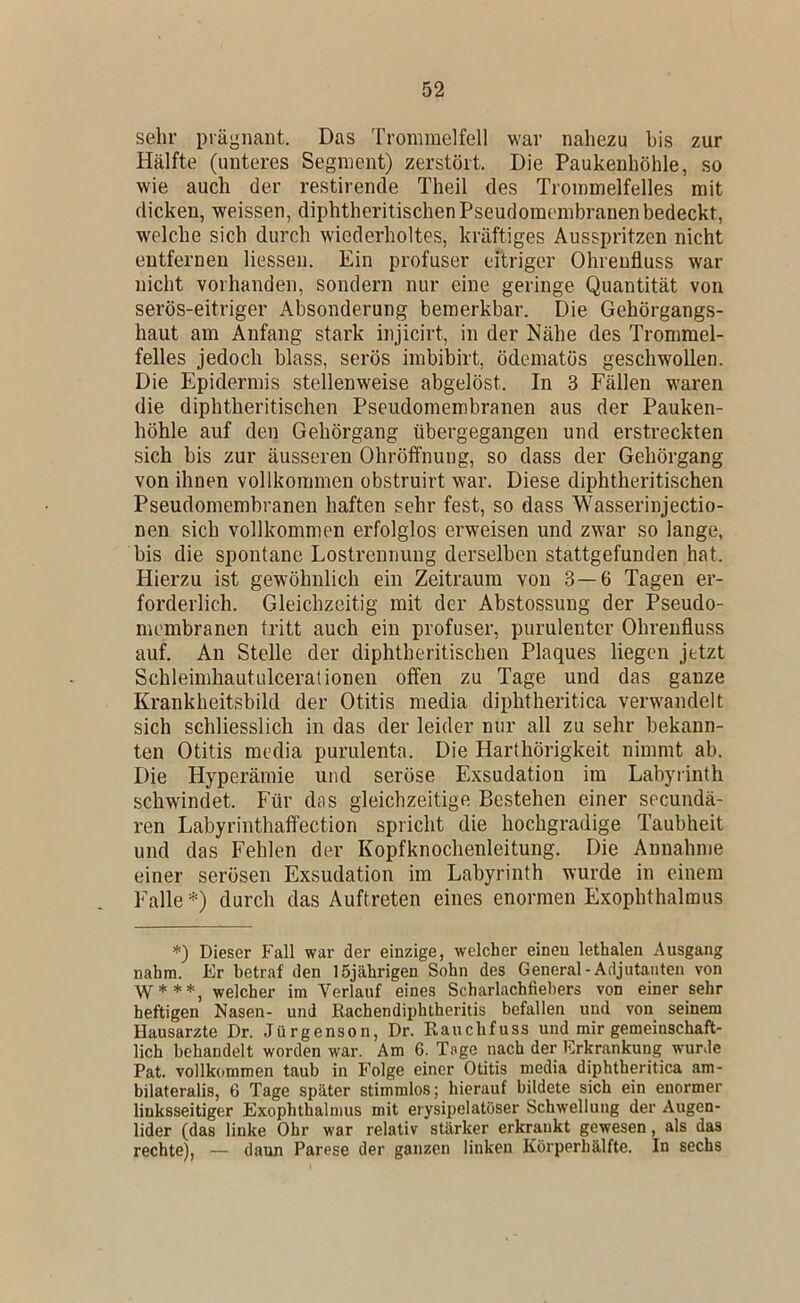 sehr prägnant. Das Trommelfell war nahezu bis zur Hälfte (unteres Segment) zerstört. Die Paukenhöhle, so wie auch der restirende Theil des Trommelfelles mit dicken, weissen, diphtheritischen Pseudomembranen bedeckt, welche sich durch wiederholtes, kräftiges Ausspritzen nicht entfernen liessen. Ein profuser eitriger Ohrenfluss war nicht vorhanden, sondern nur eine geringe Quantität von serös-eitriger Absonderung bemerkbar. Die Gehörgangs- haut am Anfang stark injicirt, in der Nähe des Trommel- felles jedoch blass, serös imbibirt, ödematös geschwollen. Die Epidermis stellenweise abgelöst. In 3 Fällen waren die diphtheritischen Pseudomembranen aus der Pauken- höhle auf den Gehörgang übergegangen und erstreckten sich bis zur äusseren Ohröffnung, so dass der Gehörgang von ihnen vollkommen obstruirt war. Diese diphtheritischen Pseudomembranen haften sehr fest, so dass Wasserinjectio- nen sich vollkommen erfolglos erweisen und zwar so lange, bis die spontane Lostrennung derselben stattgefunden hat. Hierzu ist gewöhnlich ein Zeitraum von 3—6 Tagen er- forderlich. Gleichzeitig mit der Abstossung der Pseudo- membranen tritt auch ein profuser, purulenter Ohreiifluss auf. An Stelle der diphtheritischen Plaques liegen jetzt Schleimhautulcerationen offen zu Tage und das ganze Krankheitsbild der Otitis media diphtheritica verwandelt sich schliesslich in das der leider nur all zu sehr bekann- ten Otitis media purulenta. Die Harthörigkeit nimmt ab. Die Hyperämie und seröse Exsudation im Labyrinth schwindet. Für das gleichzeitige Bestehen einer secundä- ren Labyrinthaffection spricht die hochgradige Taubheit und das Fehlen der Kopfknochenleitung. Die Annahme einer serösen Exsudation im Labyrinth wurde in einem Falle * *) durch das Auftreten eines enormen Exophthalmus *) Dieser Fall war der einzige, welcher einen lethalen Ausgang nahm. Er betraf den 15jährigen Sohn des General-Adjutanten von W***, welcher im Verlauf eines Scharlachfiehers von einer sehr heftigen Nasen- und Kachendiphtheritis befallen und von seinem Hausarzte Dr. Jürgenson, Dr. Rauchfuss und mir gemeinschaft- lich behandelt worden war. Am 6. Tage nach der Erkrankung wurde Pat. vollkommen taub in Folge einer Otitis media diphtheritica am- bilateralis, 6 Tage später stimmlos; hierauf bildete sich ein enormer linksseitiger Exophthalmus mit erysipelatöser Schwellung der Augen- lider (das linke Ohr war relativ stärker erkrankt gewesen, als das rechte), — daun Parese der ganzen linken Körperhälfte. In sechs