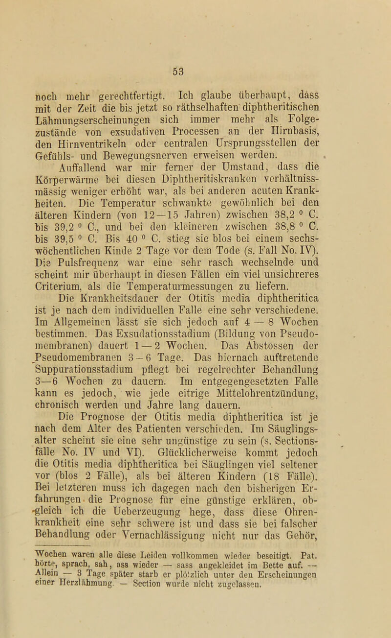 noch mehr gerechtfertigt. Ich glaube überhaupt, dass mit der Zeit die bis jetzt so räthselhaften diphtheritischen Lähmungserscheinungen sich immer mehr als Folge- zustände von exsudativen Processen an der Hirnbasis, den Hirnventrikeln oder centralen Ursprungsstellen der Gefühls- und Bewegungsnerven erweisen werden. Auffallend war mir ferner der Umstand, dass die Körperwärme bei diesen Diphtheritiskranken verhältniss- mässig weniger erhöht war, als hei anderen acuten Krank- heiten, Die Temperatur schwankte gewöhnlich bei den älteren Kindern (von 12 — 15 Jahren) zwischen 38,2 ° C. bis 39,2 0 C., und bei den kleineren zwischen 38,8 ° C, bis 39,5 ° C. Bis 40 ° C. stieg sie blos bei einem sechs- wöchentlichen Kinde 2 Tage vor dem Tode (s. Fall No. IV). Die Pulsfrequenz war eine sehr rasch wechselnde und scheint mir überhaupt in diesen Fällen ein viel unsichreres Criterium, als die Temperaturmessungen zu liefern. Die Krankheitsdauer der Otitis modia diphtheritica ist je nach dem individuellen Falle eine sehr verschiedene. Im Allgemeinen lässt sie sich jedoch auf 4 — 8 Wochen bestimmen. Das Exsudationsstadium (Bildung von Pseudo- membranen) dauert 1 — 2 Wochen. Das Abstossen der _Pseudomembranen 3 — 6 Tage. Das hiernach auftretende Suppurationsstadium pflegt bei regelrechter Behandlung 3—6 Wochen zu dauern. Im entgegengesetzten Falle kann es jedoch, wie jede eitrige Mittelohrentzündung, chronisch werden und Jahre lang dauern. Die Prognose der Otitis media diphtheritica ist je nach dem Alter des Patienten verschieden. Im Säuglings- alter scheint sie eine sehr ungünstige zu sein (s. Sections- fälle No. IV und VI). Glücklicherweise kommt jedoch die Otitis media diphtheritica bei Säuglingen viel seltener vor (blos 2 Fälle), als bei älteren Kindern (18 Fälle). Bei letzteren muss ich dagegen nach den bisherigen Er- fahrungen • die Prognose für eine günstige erklären, ob- •gleich ich die Ueberzeugung hege, dass diese Ohren- krankheit eine sehr schwere ist und dass sie bei falscher Behandlung oder Vernachlässigung nicht nur das Gehör, Wochen waren alle diese Leiden vollkomnien wieder beseitigt. Pat. hörte, sprach, sah, ass wieder — sass augekleidet im Bette auf. — Allein — 3 Tage später starb er plötzlich unter deu Erscheinungen einer FTerzlilhmung. — Section wurde nicht zugclassen.