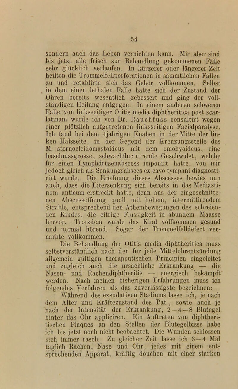 sondern auch das Leben vernichten kann. Mir aber sind bis jetzt alle frisch zur Behandlung gekommenen Fälle sehr glücklich verlaufen. In kürzerer oder längerer Zeit heilten die Trommelfcllperforationen in sämmtlichen Fällen zu und retablirte sich das Gehör vollkommen. Selbst in dem einen lethaleu Falle hatte sich der Zustand der Ohren bereits wesentlich gebessert und ging der voll- ständigen Heilung entgegen. In einem anderen schweren Falle von linksseitiger Otitis media diphtheritica post scar- latinam wurde ich von Dr. Rauchfuss consultirt wegen einer plötzlich aufgetretenen linksseitigen Facialparalyse. Ich fand bei dem 4jährigen Knaben in der Mitte der lin- ken Halsseite, in der Gegend der Kreuzungsstelle des M. sternocleidoinastoidcus mit dem omohyoideus, eine haselnussgrosse, schwachfluctuirende Geschwulst, welche für einen Lymphdrüsenabscess impouirt hatte, von mir jedoch gleich als Senkungsabsces ex cavo tympani diagnosti- cirt wurde. Die Eröffnung dieses Abscesses bewies nun auch, dass die Eitersenkuiig sich bereits in das Mediasti- num anticuin erstreckt hatte, denn aus der eingeschnitte- nen Abscessöffnung quoll mit hohem, intermittirendem Strahle, entsprechend den Atheinbewegungen des schreien- den Kindes, die eitrige Flüssigkeit in abundem Maasse hervor. Trotzdem wurde das Kind vollkommen gesund und normal hörend. Sogar der Trommelfelldefect ver- narbte vollkommen. Die Behandlung der Otitis media diphtheritica muss selbstverständlich nach den für jede Mittelohrentzündung allgemein gültigen therapeutischen Principieii eingeleitet und zugleich auch die ursächliche Erkrankung — die Nasen- und Rachendiphtheritis — energisch bekämpft werden. Nach meinen bisherigen Erfahrungen muss ich folgendes Verfahren als das zuverlässigste bezeichnen: Während des exsudativen Stadiums lasse ich, je nach dem Alter und Kräftezustand des Pat., sowie auch je nach der Intensität der Erkrankung, 2 — 4—8 Blutegel hinter das Ohr appliciren. Ein Auftreten von diphtheri- tischen Plaques an den Stellen der Blutegelbisse habe ich bis jetzt noch nicht beobachtet. Die Wunden schlossen sich immer rasch. Zu gleicher Zeit lasse ich 3 — 4 Mal täglich Rachen, Nase und Ohr, jedes mit einem ent- sprechenden Apparat, kräftig douchen mit einer starken