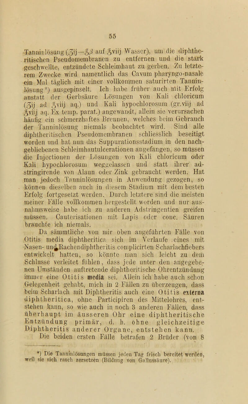 Tannii]lösuiig(3ij—5/3 Svüj Wasser), uui die diphthe- ritischen Pseudoniembranen zu entfernen und die stark geschwellte, entzündete Schleimhaut zu gerben. Zu letzte- rem Zwecke wird namentlich das Cavum pharyngo-nasale ein Mal täglich mit einer vollkommen saturirten Tannin- lösung*) ausgepinselt. Ich habe früher auch mit Erfolg anstatt der Gerbsäure Lösungen von Kali chloricum i3] ad 5viij aq.) und Kali hypochlorosum (gr.viij ad 5viij aq. Ex temp. parat.) angewandt, allein sie verursachen häufig ein schmerzhaftes Brennen, welches beim Gebrauch der Tanninlösung niemals beobachtet wird. Sind alle diphtheritischen Pseudomembranen schliesslich beseitigt worden und hat nun das Suppurationsstadium in den nach- gebliebenen Schleimhautulcerationen angefangeu, so müssen die Injectionen der Lösungen von Kali chloricum oder Kali hypochlorosum weggelassen und statt ihrer ad- stringirende von Alaun oder Zink gebraucht werden. Hat man jedoch Tanninlösungen in Anwendung gezogen, so können dieselben auch in diesem Stadium mit dem besten Erfolg fortgesetzt werden. Durch letztere sind die meisten meiner Fälle vollkommen hergestellt worden und nur aus- nahmsweise habe ich zu anderen Adstringentien greifen müssen. Cauterisatioiien mit Lapis oder conc. Säuren brauchte ich niemals. Da sämmtliche von mir oben angeführten Fälle von Otitis media diphtheritica sich im Verlaufe eines mit Nasen- un(^Kachendiphthei itis complicirten Scharlachfiebers entwickelt hatten, so könnte man sich leicht zu dem Schlüsse verleitet fühlen, dass jede unter den angegebe- nen Umständen auftretende diphtheritische Ohrentzündung immer eine Otitis media sei. Allein ich habe auch schon Gelegenheit gehabt, mich in 2 Fällen zu überzeugen, dass beim Scharlach mit Diphtheritis auch eine Otitis externa diphtheritica, ohne Participiren des Mittelohres, ent- stehen kann, so wie auch in noch 3 anderen Fällen, dass überhaupt im äusseren Ohr eine diphtheritische Entzündung primär, d. h. ohne gleichzeitige Diphtheritis anderer Organe, entstehen kann. Die beiden ersten Fälle betrafen 2 Brüder (von 8 *) Die Tanninlösungen müssen jeden Tag frisch bereitet werden, weil sie sich rasch zersetzen (Bildung von Gallussäure).