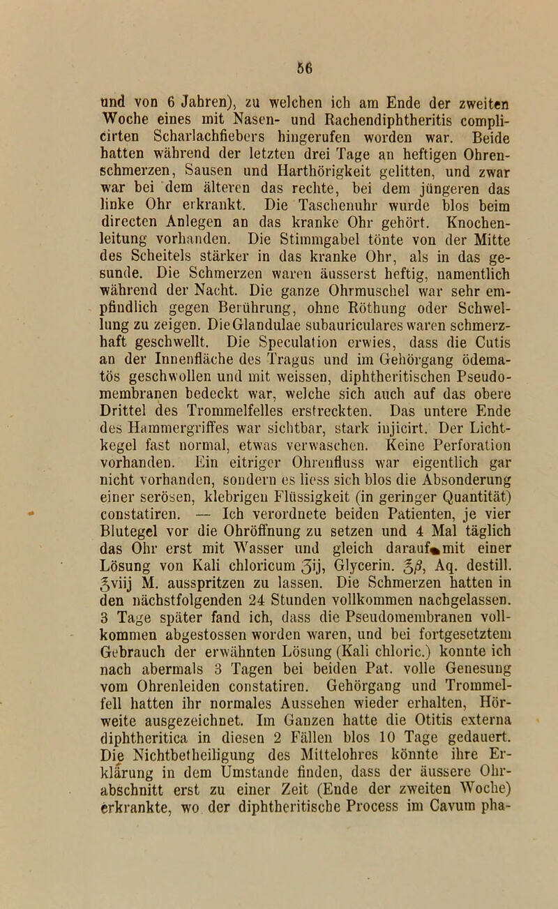 und von 6 Jahren), zu welchen ich am Ende der zweiten Woche eines mit Nasen- und Rachendiphtheritis compli- cirten Scharlachfiebers hingerufen worden war. Beide hatten während der letzten drei Tage an heftigen Ohren- schmerzen, Sausen und Harthörigkeit gelitten, und zwar war bei dem älteren das rechte, bei dem jüngeren das linke Ohr erkrankt. Die Taschenuhr wurde blos beim directen Anlegen an das kranke Ohr gehört. Knochen- leitung vorhanden. Die Stimmgabel tönte von der Mitte des Scheitels stärker in das kranke Ohr, als in das ge- sunde. Die Schmerzen waren äusserst heftig, namentlich während der Nacht. Die ganze Ohrmuschel war sehr em- pfindlich gegen Berührung, ohne Röthung oder Schwel- lung zu zeigen. Die Glandulae subauriculares waren schmerz- haft geschwellt. Die Speculation erwies, dass die Cutis an der Innenfläche des Tragus und im Gehörgang ödema- tös geschwollen und mit weissen, diphtheritischen Pseudo- membranen bedeckt war, welche sich auch auf das obere Drittel des Trommelfelles erstreckten. Das untere Ende des Hammergrilfes war sichtbar, stark injicirt. Der Licht- kegel fast normal, etwas verwaschen. Keine Perforation vorhanden. Ein eitriger Ohrenfluss war eigentlich gar nicht vorhanden, sondern es Hess sich blos die Absonderung einer serösen, klebrigen Flüssigkeit (in geringer Quantität) constatiren. — Ich verordnete beiden Patienten, je vier Blutegel vor die Obröifnung zu setzen und 4 Mal täglich das Ohr erst mit Wasser und gleich darauf%mit einer Lösung von Kali chloricum 3ijj Glycerin. g/S, Aq. destill. gviij M. ausspritzen zu lassen. Die Schmerzen hatten in den nächstfolgenden 24 Stunden vollkommen nachgelassen. 3 Tage später fand ich, dass die Pseudoraembranen voll- kommen abgestossen worden w'aren, und bei fortgesetztem Gebrauch der erwähnten Lösung (Kali chloric.) konnte ich nach abermals 3 Tagen bei beiden Pat. volle Genesung vom Ohrenleiden constatiren. Gehörgang und Trommel- fell hatten ihr normales Aussehen wieder erhalten, Hör- weite ausgezeichnet. Im Ganzen hatte die Otitis externa diphtheritica in diesen 2 Fällen blos 10 Tage gedauert. Die Nichtbetheiligung des Mittelohres könnte ihre Er- klärung in dem Umstande finden, dass der äussere Ohr- abschnitt erst zu einer Zeit (Ende der zweiten Woche) erkrankte, wo der diphtheritische Process im Cavum pha-