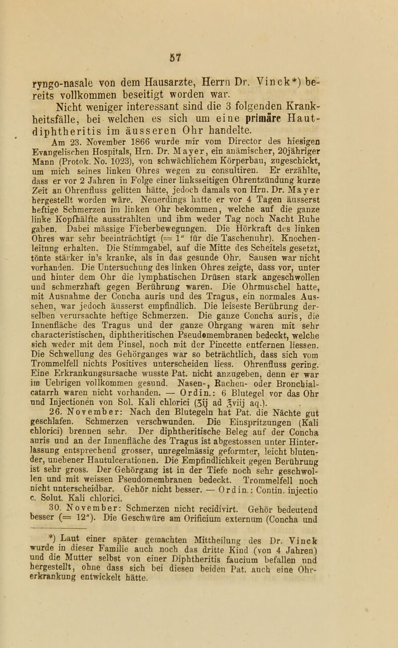 ryngo-nasale von dem Hausarzte, Herrn Dr. Vinck*) be- reits vollkommen beseitigt worden war. Nicht weniger interessant sind die 3 folgenden Krank- heitsfälle, bei welchen es sich um eine primäre Haut- diphtheritis im äusseren Ohr handelte. Am 23. November 1866 wurde mir vom Director des hiesigen Evaugelisehen Hospitals, Hrn. Dr. Mayer, ein anämischer, 20jähriger Mann (Protnk. No. 1023), von schwächlichem Körperbau, zugeschickt, um mich seines linken Ohres wegen zu consultiren. Er erzählte, dass er vor 2 Jahren in Folge einer linksseitigen Ohrentzündung kurze Zeit an Ohrenfluss gelitten hätte, jedoch damals von Hrn. Dr. Mayer hergestellt worden wäre. Neuerdings hatte er vor 4 Tagen äusserst heftige Schmerzen im linken Ohr bekommen, welche auf die ganze linke Kopfhälfte ausstrahlten und ihm weder Tag noch Nacht Ruhe gaben. Dabei massige Fieberbewegungen. Die Hörkraft des linken Ohres war sehr beeinträchtigt (= 1 für die Taschenuhr). Knochen- leitnng erhalten. Die Stimmgabel, auf die Mitte des Scheitels gesetzt, tönte stäi ker in’s kranke, als in das gesunde Ohr. Sausen war nicht vorhanden. Die Untersuchung des linken Ohres zeigte, dass vor, unter und hinter dem Ohr die lymphatischen Drüsen stark angeschwollen und schmerzhaft gegen Berührung waren. Die Ohrmuschel hatte, mit Ausnahme der Concha auris und des Tragus, ein normales Aus- sehen, war jedoch äusserst empflndlich. Die leiseste Berührung der- selben verursachte heftige Schmerzen. Die ganze Concha auris, die Innenfläche des Tragus und der ganze Ohrgang waren mit sehr characteristischen, diphtheritischen Pseud®membranen bedeckt, welche sich weder mit dem Pinsel, noch mit der Pincette entfernen Hessen. Die Schwellung des Gehörganges war so beträchtlich, dass sich vom Trommelfell nichts Positives unterscheiden liess. Ohrenfluss gering. Eine Erkrankungsursache wusste Pat. nicht anzugeben, denn er war im Uebrigen vollkommen gesund. Nasen-, Bachen- oder Broncbial- catarrh waren nicht vorhanden. — Ordin.: 6 Blutegel vor das Ohr und Injectionen von Sol. Kali chlorici (3ij ad 5viij aq.). 26. November: Nach den Blutegeln hat Pat. die Nächte gut geschlafen. Schmerzen verschwunden. Die Einspritzungen (Kali chlorici) brennen sehr. Der diphtheritische Beleg auf der Concha auris und an der Innenfläche des Tragus ist abgestossen unter Hinter- lassung entsprechend grosser, unregelmässig geformter, leicht bluten- der, unebener Hautulcerationen. Die Empflndlichkeit gegen Berührung ist sehr gross. Der Gehörgang ist in der Tiefe noch sehr geschwol- len und mit weissen Pseudomembranen bedeckt. Trommelfell noch nicht unterscheidbar. Gehör nicht besser. — Ordin.: Contin. injectio c. Solut. Kali chlorici. 30. November: Schmerzen nicht recidivirt. Gehör bedeutend besser (= 12). Die Geschwüre am Orificium externum (Concha und *) Laut einer später gemachten Mittheilung des Dr. Viuck wurde in dieser Familie auch noch das dritte Kind (von 4 Jahren) und die Mutter selbst von einer Diphtheritis faucium befallen nnd hergestellt, ohne dass sich bei diesen beiden Pat. auch eine Ohr- erkrankung entwickelt hätte.