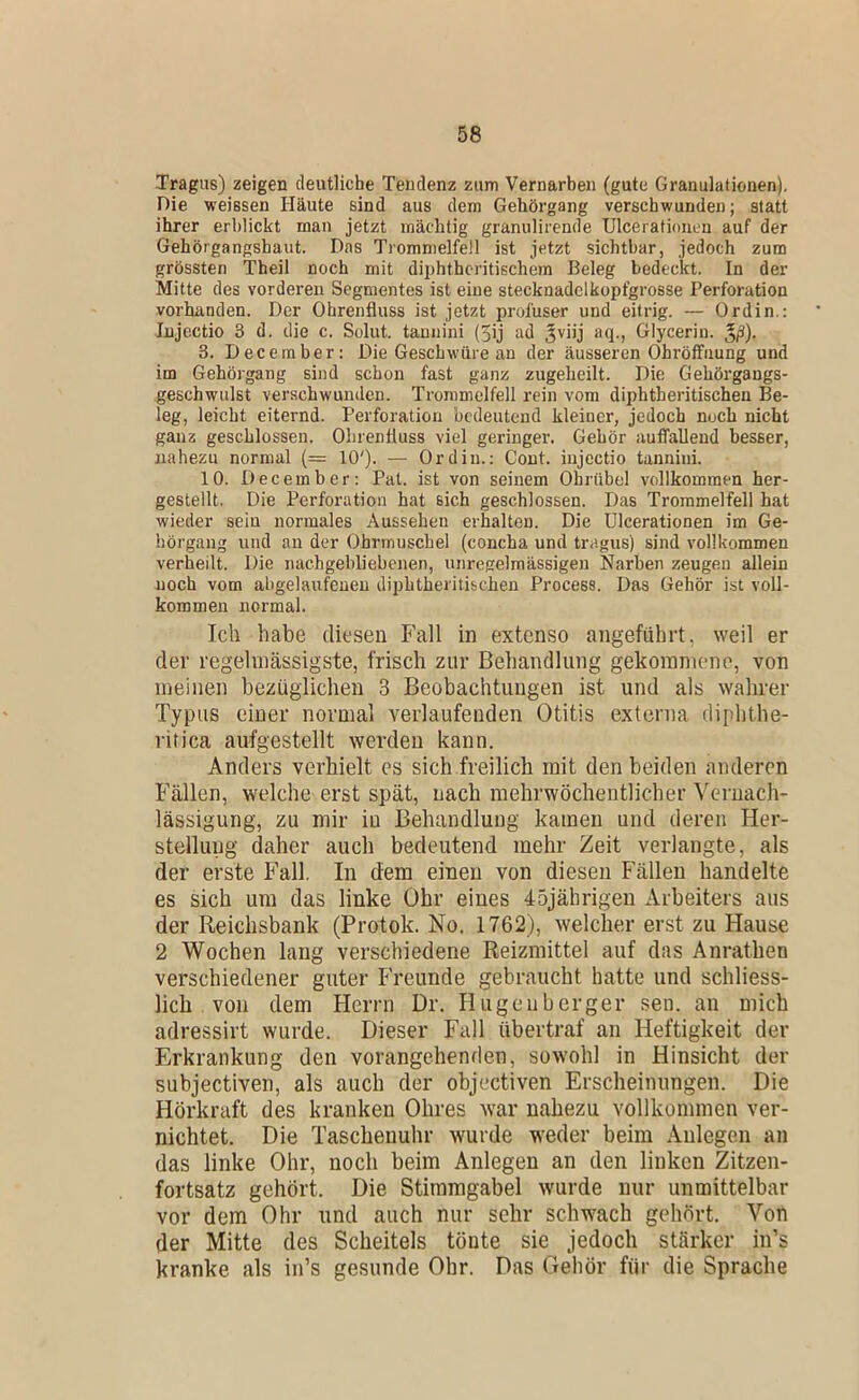 Tragus) zeigen deutliche Tendenz zum Vernarben (gute Granulationen), Die weissen Häute sind aus dem Gehörgang verschwunden; statt ihrer erblickt man jetzt mächtig granulirende Ulcerationen auf der Gehörgangshaut. Das Trommelfell ist jetzt sichtbar, jedoch zum grössten Theil noch mit diphthcritischera Beleg bedeckt. In der Mitte des vorderen Segmentes ist eine stecknadelkopfgrosse Perforation vorhanden. Der Ohrenfluss ist jetzt profuser und eitrig. — Ordin.: Injectio 3 d. die c. Solut. tannini (5ij ad Jviij aq., Glycerin, ^ß). 3. December: Die Geschw'üre an der äusseren Ohröfifnung und im Gehörgang sind schon fast ganz zugeheilt. Die Gehörgangs- geschwulst verschwunden. Trommelfell rein vom diphtheritischen Be- leg, leicht eiternd. Perforation bedeutend kleiner, jedoch noch nicht ganz geschlossen. Ohrenfluss viel geringer. Gehör auffallend besser, nahezu normal {= 10'). — Ordin.; Cont. injectio tannini. 10. December: Pat. ist von seinem Ohrübel vollkommen her- gestellt. Die Perforation hat sich geschlossen. Das Trommelfell hat wieder sein normales Aussehen erhalten. Die Ulcerationen im Ge- hörgang und au der Ohrmuschel (concha und tragus) sind vollkommen verheilt. Die nachgebliebenen, unregelmässigen Narben zeugen allein noch vom abgelaufeuen diphtheritischen Process. Das Gehör ist voll- kommen normal. Ich habe diesen Fall in extenso angeführt, weil er der regelinässigste, frisch zur Behandlung gekoranieno, von meinen bezüglichen 3 Beobachtungen ist und als wahrer Typus einer normal verlaufenden Otitis externa diplithe- ritica aufgestellt werden kann. Anders verhielt es sich freilich mit den beiden anderen Fällen, welche erst spät, nach mehrwöchentlicher Vernach- lässigung, zu mir in Behandlung kamen und deren Her- stellung daher auch bedeutend mehr Zeit verlangte, als der erste Fall. In dem einen von diesen Fällen handelte es sich um das linke Ohr eines 45jährigen Arbeiters aus der Reichsbank (Protok. No. 1762), welcher erst zu Hause 2 Wochen lang verschiedene Reizmittel auf das Anrathen verschiedener guter Freunde gebraucht hatte und schliess- lich von dem Herrn Dr. Hugenberger sen. an mich adressirt wurde. Dieser Fall übertraf an Heftigkeit der Erkrankung den vorangehenden, sowohl in Hinsicht der subjectiven, als auch der objectiven Erscheinungen. Die Hörkraft des kranken Ohres war nahezu vollkommen ver- nichtet. Die Taschenuhr wurde weder beim Anlegen an das linke Ohr, noch beim Anlegen an den linken Zitzen- fortsatz gehört. Die Stimmgabel wurde nur unmittelbar vor dem Ohr und auch nur sehr schwach gehört. Von der Mitte des Scheitels tönte sie jedoch stärker iiTs kranke als in’s gesunde Ohr. Das Gehör für die Sprache