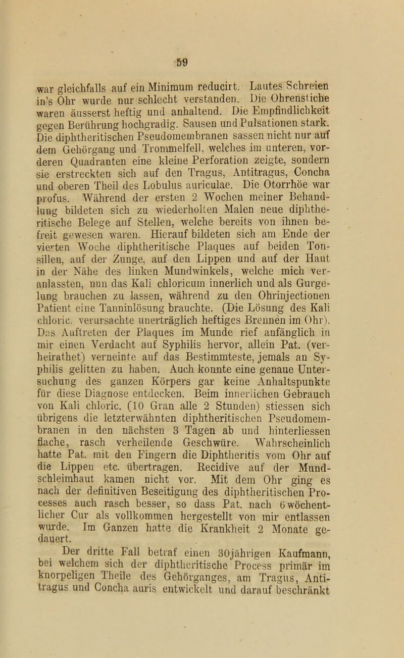 war gleichfalls auf ein Minimum reducirt. Lautes Schreien in’s Ohr w'urde nur schlecht verstanden. Die Ohrenstiche waren äusserst heftig und anhaltend. Die Empfindlichkeit gegen Berührung hochgradig. Sausen und Pulsationen stark. Die diphtheritischen Pseudomembranen sassen nicht nur auf dem Gehörgang und Trommelfell, welches im unteren, vor- deren Quadranten eine kleine Perforation zeigte, sondern sie erstreckten sich auf den Tragus, Antitragus, Concha und oberen Theil des Lobulus auriculae. Die Otorrhöe war profus. Während der ersten 2 Wochen meiner Behand- lung bildeten sich zu wiederholten Malen neue diphthe- ritische Belege auf Stellen, welche bereits von ihnen be- freit gewesen waren. Hierauf bildeten sich am Ende der vie'-ten Woche diphtheritische Plaques auf beiden Ton- sillen, auf der Zunge, auf den Lippen und auf der Haut in der Nähe des linken Mundwinkels, welche mich ver- anlassten, nun das Kali chloricum innerlich und als Gurge- lung brauchen zu lassen, während zu den Ohrinjectionen Patient eine Tauninlösung brauchte. (Die Lösung des Kali chloric. verursachte unerträglich heftiges Brennen iin Ohr). Das Auftreten der Plaques im Munde rief anfänglich in mir einen Verdacht auf Syphilis hervor, allein Pat. (ver- heirathet) verneinte auf das Bestimmteste, jemals an Sy- philis gelitten zu haben. Auch konnte eine genaue Unter- suchung des ganzen Körpers gar keine Anhaltspunkte für diese Diagnose entdecken. Beim innerlichen Gebrauch von Kali chloric. (10 Gran alle 2 Stunden) stiessen sich übrigens die letzterwähnten diphtheritischen Pseudomem- branen in den nächsten 3 Tagen ab und hinterliessen flache, rasch verheilende Geschwüre. Wahrscheinlich hatte Pat. mit den Fingern die Diphtheritis vom Ohr auf die Lippen etc. übertragen. Recidive auf der Mund- schleimhaut kamen nicht vor. Mit dem Ohr ging es nach der definitiven Beseitigung des diphtheritischen Pro- cesses auch rasch besser, so dass Pat. nach 6 wöchent- licher Gur als vollkommen hergestellt von mir entlassen wurde. Im Ganzen hatte die Krankheit 2 Monate ge- dauert. Der dritte Fall betraf einen 30jährigen Kaufmann, bei welchem sich der diphtheritische Process primär im knorpeligen Iheile des Gehörganges, am Tragus, Anti- tragus und Concha auris entwickelt und darauf beschränkt