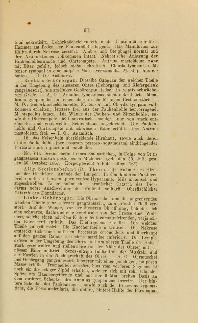 total nekrotisirt. Gehörknöchelcbenkette in der Coutinuität zerstört. Hammer am Boden der Paukenhöhle liegend. Das Manubrium zur Hälfte durch Nekrose zerstört. Ambos und Steigbügel normal und ihre Artikulationen vollkommen intact. Nekrotische Anätzung der Paukenhöhlenwände und Ohrtrompete. Antrum mastoideum zwar mit Eiter gefüllt, jedoch nicht nekrotisch. Chorda tympani'u. M. tensor tympani in eine pulpöse Masse verwandelt. M. stapedius er- halten. — I. 0.: Anämisch. Rechtes Gehörorgan: Dieselbe Gangrän der weichen Theile in der Umgebung des äusseren Ohres (Gehörgang und Kiefergelenk gangräuescirt), wie am linken Gehörorgan, jedoch in relativ schwäche- rem Grade. — A. 0.: Annulus tympanicus nicht nekrotisirt. Mem- brana tympani bis auf einen oberen sichelförmigen Rest zerstört. — M. 0.; Gehörknöchelchenkette, M. tensor und Chorda tympani voll- kommen erhalten; letztere frei aus der Paukenhöhle hervorragend. M. stapedius intact. Die Wände der Pauken- und Zitzenhöhle, so- wie der Ohrtrompete nicht nekrotisch, sondern nur von stark ent- zündeter und geschwellter Schleimhaut ausgekleidet. Die Pauken- höhle und Ohrtrompete mit ichorösem Eiter erfüllt. Das Antrum mastoideum frei. — I. 0.: Anämisch. Die das Felsenbein überkleidenile Hirnhaut, sowie auch deren in die Paukenhöhle (per fissuram petroso-squamosam) eindringeuder Fortsatz stark injicirt und entzündet. No. VII. Sectionsbefund eines Smonatlicheu, in Folge von Otitis gangraenosa sinistra gestorbenen Mädchens (geb. den 30. Juli, gest. den 30. October 1867. Körpergewicht 5 Pfd. Länge 16). Allg. Sectionsbefund (Dr. Thererain); Anämie des Hirns und der Hirnhäute. Anämie der Lungen. In den hinteren Parthieen beider unteren Lungenlappen venöse Hyperämie. Milz anämisch und angeschwollen. Leber anämisch. Chronischer Catarrh des Dick- darms nebst .Anschwellung der Follicul. solitarii. Oberflächlicher Catarrh des Dünndarms. Linkes Gehörorgan: Die Ohrmuschel und die angrenzenden weichen Theile ganz schwarz gangränescirt, zum grössten Theil zer- stört. Auf der Wange, vor der äusseren Ohröffnung, befindet sich eine schwarze, flachrundliche Ge.-^-hwulst von der Grö.sse einer Wall- nnss, welche einen mit dem Kiefcrgelenk commudeirenden, verjauch- ten Eiterheerd enthält. Das Kiefergelenk zerstört. Die weichen Theile gangränescirt. Die Knochentheile nekrotisch. Die Nekrose erstreckt sich auch auf den Processus coronoideus und überhaupt auf den ganzen Ramus ascendens maxillae inferioris. Die Lymph- drüsen in der Umgebung des Ohres und am oberen Theile des Halses stark geschwollen und stellenweise (in der Nähe des Ohres) mit sa- niosem Eiter infiltrirt. Serös-eitrige Infiltration der Muskeln und der Fascien in der Nachbarschaft des Ohres. — A. 0.: Ohrmuschel und Gehörgang gangränescirt, letzterer mit einer jauchigen, pulpösen Masse erfüllt. Trommelfell zerstört, blos vom vorderen Segment ist noch ein dreieckiger Zipfel erhalten, welcher sich mit sehr schmaler Spitze am Hammergriffende und mit der 3 Mm. breiten Basis an dem vorderen Schenkel des Anniiliis lympaiiicns inserirt. Der hin- tere Schenkel des Paukenringes, sowie auch der Processus zygoma- tirus, die hossa articularis, die untere, hintere HiUfte der Pars squa-