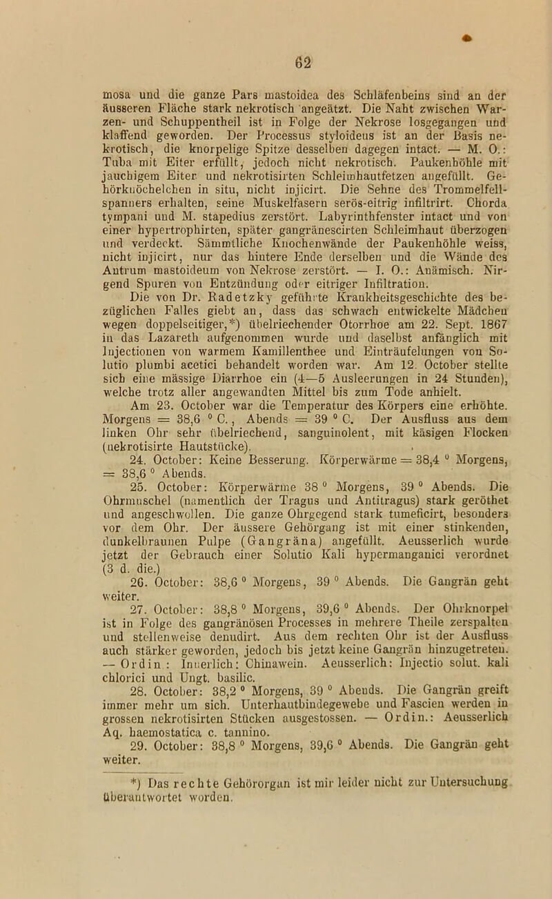 mosa und die ganze Pars mastoidea des Schläfenbeins sind an der äusseren Fläche stark nekrotisch angeätzt. Die Naht zwischen War- zen- und Schuppentheil ist in Folge der Nekrose losgegangen und klaffend geworden. Der Processus styloideus ist an der Basis ne- krotisch, die knorpelige Spitze desselben dagegen intact. — M. 0.: Tuba mit Eiter erfüllt, jedoch nicht nekrotisch. Paukenhöhle mit jauchigem Eiter und nekrotisirten Schleimhautfetzen angefüllt. Ge- hörknöchelchen in situ, nicht injicirt. Die Sehne des Trommelfell- spanners erhalten, seine Muskelfasern serös-eitrig infiltrirt. Chorda tympani und M. stapedius zerstört. Labyrinthfenster intact und von einer hypertrophirten, später gangränescirten Schleimhaut überzogen und verdeckt. Sämmtliche Knochenwände der Paukenhöhle weiss, nicht injicirt, nur das hintere Ende derselben und die Wände des Autrum mastoideum von Nekrose zerstört. — I. 0.: Anämisch. Nir- gend Spuren von Entzündung oder eitriger Infiltration. Die von Dr. Radetzky gefühlte Krankheitsgeschichte des be- züglichen Falles giebt au, dass das schwach entwickelte Mädcheu wegen doppelseitiger,*) übelriechender Otorrhoe am 22. Sept. 1867 in das Lazareth aufgenommen wurde und daselbst anfänglich mit lujectionen von warmem Kamillenthee und Einträufelungen von So- lutio plumbi acetici behandelt worden war. Am 12. October stellte sich eine massige Diarrhoe ein (4—5 Ausleerungen in 24 Stunden), w'elche trotz aller angewandten Mittel bis zum Tode anhielt. Am 23. October war die Temperatur des Körpers eine erhöhte. Morgens = 38,6 ® C., Abends = 39 “ C. Der Ausfluss aus dem linken Ohr sehr übelriechend, sanguinolent, mit käsigen Flocken (iiekrotisirte Hautstücke). 24. October: Keine Besserung. Körperwärme = 38,4 “ Morgens, = 38,6® Abends. 25. October: Körperwärme 38® Morgens, 39® Abends. Die Ohrmuschel (namentlich der Tragus und Antitragus) stark geröthet und angeschv/ollen. Die ganze Ohrgegend stark tumeficirt, besonders vor dem Ohr. Der äussere Gehörgang ist mit einer stinkenden, dunkelbraunen Pulpe (Gaugräna) angefüllt. Aeusserlich wurde jetzt der Gebrauch einer Solutio Kali hypcrmanganici verordnet (3 d. die.) 26. October: 38,6® Morgens, 39® Abends. Die Gangrän geht weiter. 27. October: 38,8® Morgens, 39,6® Abends. Der Ohrknorpel ist in Folge des gangränösen Processes in mehrere Theile zerspalten und stellenweise denudirt. Aus dem rechten Ohr ist der Ausfluss auch stärker geworden, jedoch bis jetzt keine Gangrän hinzugetreteu. — Ordin: Innerlich: Chiuawein. Aeusserlich: Injectio solut. kali chlorici und Ungt. basilic. 28. October: 38,2® Morgens, 39® Abends. Die Gangrän greift immer mehr um sich. Unterhautbiudegew'ebe und Fascien werden in grossen nekrotisirten Stücken ausgestossen. — Ordin.: Aeusserlich Aq. haemostatica c. taniiiuo. 29. October: 38,8 ® Morgens, 39,6 ® Abends. Die Gangrän geht weiter. *) Das rechte Gehörorgan ist mir leider nicht zur Untersuchung überantwortet w'orden.