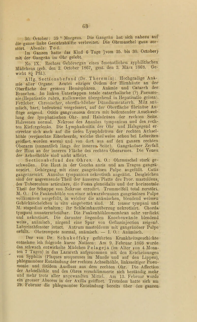 30 October: 39 “ Morgens. Die Gangrän bat sich nahezu auf die ganze linke Gesichtshälfte verbreitet. Die Ohrmuschel ganz zer- stört. Abends: Tod. . . ^ . Im Ganzen hatte das Kind 6 Tage ;(vom 25. bis 30. October) mit der Gangrän im Ohr gelebt. Ifo. IX. Rechtes Gehörorgan eines 5monatlichen syphilitischen Mädchens (geb. den 2. October 1867, gest. den 3. März 1863. Ge- wicht 8^ Pfd.). Allg. Sectiousbefund (Dr. Theremin): Hochgradige Anä- mie aller Organe. Acutes eitriges Oedem der Hirnhäute an der Oberfläche der grossen Hemisphären. Anämie und Catarrh der Bronchen. Im linken Unterlappen totale catarrhalische (?) Pnenmo- nie (Hepatisatio rubra, stellenweise übergehend in Hepatisatio grisea). Fettleber. Chronischer, oberflächlicher Dünndarmcatarrh. Milz anä- misch, hart, bedeutend vergrössert, auf der Oberfläche fibrinöse An- flüge zeigend. Otitis gangraenosa dextra mit bedeutender Anschwel- lung der lymphatischen Ohr- und Halsdrüsen der rechten Seite. Halsvenen normal. Nekrose des Annulus tympanicus und des rech- ten Kiefergelenks. Die Lymphadenitis der Ohr und Halsgegend er- streckte sich auch auf die tiefen Lymphdrüsen der rechten Achsel- höhle (verjauchte Eiterheerde, welche theil weise schon bei Lebzeiten geöfltnet worden waren) und von dort aus auf den ganzen rechten Oberarm (namentlich längs der inneren, Seite). Gangränöser Zerfall der Haut an der inneren Fläche des rechten Oberarmes. Die Venen der Achselhöhle sind nicht afflcirt. Sectiousbefund des Ohres. A. 0.: Ohrmuschel stark ge- schwollen. Die Haut in der Concha auris und am Tragus gangrä- nescirt. Gehörgang mit einer gangränösen Pulpe angefüllt. Cutis gaugränescirt. Annulus tympanicus nekrotisch angeätzt. Desgleichen sind der angrenzende Theil der äusseren Platte des Proc. mastoideus, des Tuberculum articulare, die Fossa glenoidalis und der horizontale Theil der Schuppe von Nekrose errodirt. Trommelfell total zerstört. M. 0.; Die Paukenhöhle von einer schwarzbraunen gangränösen Pulpe vollkommen ausgefüllt, in welcher die anämischen, blendend weissen Gehörknöchelchen in situ eingebettet sind. M. tensor tympani und M. stapedius erhalten; ihr Schleimhautüberzug nekrotisirt. Chorda tympani ununterscheidbar. Die Paukenhöhlenmembran sehr verdickt und nekrotisirt. Die darunter liegenden Knochenwände blendend weiss, anämisch, nirgend eine Spur von Gefässinjection zeigend. Labyrinthfenster intact. Antrum mastoideum mit gangränöser Pulpe erfüllt. Ohrtrompete normal, anämisch. — 1. 0.: Anämisch. Der von Dr. Schukoffsky geführten Krankheitsgeschiehfe entnehme ich folgende kurze Notizen: Am 9. Februar 1868 wurde das schwach entwickelte Mädchen Pelageja (im Alter von 4 Mona- ten 7 Tagen) in das Lazareth aufgenommen mit den Erscheinungen von Syphilis (Plaques muqueuses im Munde und auf den Lippen), phlegmonöser Entzündung der rechten Achselhöhle, linksseitiger Pneu- monie und fötidem Ausfluss aus dem rechten Ohr. Die Affection der Achselhöhle und des Ohres verschlimmerte sich beständig mehr und mehr trotz aller angewandten Mittel. .‘\m 13. Februar wurde ein grosser Abscess in der Axilla geöffnet. Trotzdem hatte sich am 29. Februar die phlegmonöse Entzündung bereits über den gauzeu