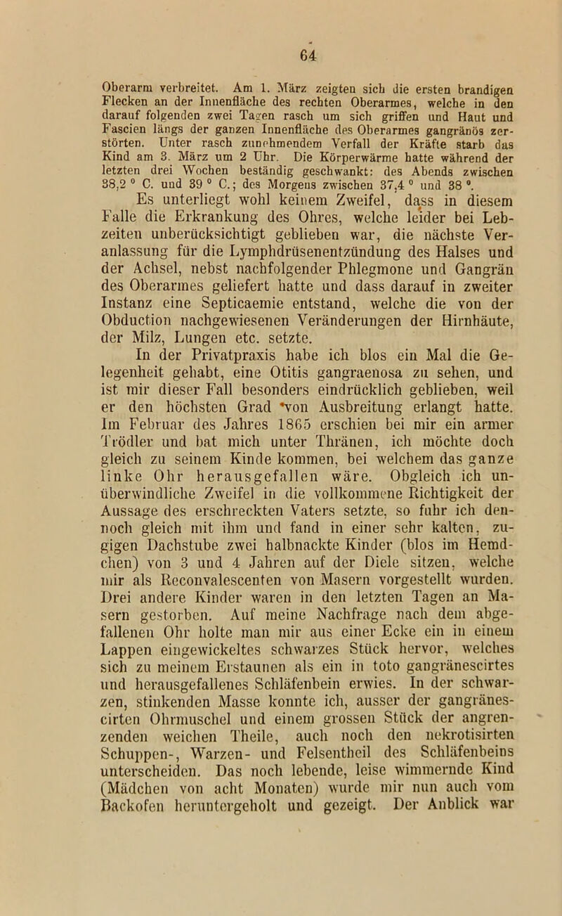 Oberarm verbreitet. Am 1. März zeigten sieb die ersten brandigen Flecken an der Innenfläche des rechten Oberarmes, welche in den darauf folgenden zwei Tagen rasch um sich griffen und Haut und Fascien längs der ganzen Innenfläche des Oberarmes gangränös zer- störten. Unter rasch zunehmendem Verfall der Kräfte starb das Kind am 3. März um 2 Uhr. Die Körperwärme hatte während der letzten drei Wochen beständig geschwankt: des Abends zwischen 38,2 “ C. und 39 ® C.; des Morgens zwischen 37,4 ® und 38 ®. Es unterliegt wohl keinem Zweifel, dass in diesem Falle die Erkrankung des Ohres, welche leider bei Leb- zeiten unberücksichtigt geblieben war, die nächste Ver- anlassung für die Lymphdrüsenentzündung des Halses und der Achsel, nebst nachfolgender Phlegmone und Gangrän des Oberarmes geliefert hatte und dass darauf in zweiter Instanz eine Septicaemie entstand, welche die von der Obduction nachgewiesenen Veränderungen der Hirnhäute, der Milz, Lungen etc. setzte. In der Privatpraxis habe ich blos ein Mal die Ge- legenheit gehabt, eine Otitis gangraenosa zu sehen, und ist mir dieser Fall besonders eindrücklich geblieben, weil er den höchsten Grad *von Ausbreitung erlangt hatte. Im Februar des Jahres 1865 erschien bei mir ein anner Trödler und bat mich unter Thränen, ich möchte doch gleich zu seinem Kinde kommen, bei welchem das ganze linke Ohr herausgefallen wäre. Obgleich ich un- überwindliche Zweifel in die vollkommene Richtigkeit der Aussage des erschreckten Vaters setzte, so fuhr ich den- noch gleich mit ihm und fand in einer sehr kalten, zu- gigen Dachstube zwei halbnackte Kinder (blos im Hemd- chen) von 3 und 4 Jahren auf der Diele sitzen, welche mir als Reconvalescenten von Masern vorgestellt wurden. Drei andere Kinder waren in den letzten Tagen an Ma- sern gestorben. Auf meine Nachfrage nach dem abge- fallenen Ohr holte man mir aus einer Ecke ein in einem Lappen eingewickeltes schwarzes Stück hervor, welches sich zu meinem Erstaunen als ein in toto gangränescirtes und herausgefallenes Schläfenbein erwies. In der schwar- zen, stinkenden Masse konnte ich, ausser der gangränes- cirten Ohrmuschel und einem grossen Stück der angren- zenden weichen Theile, auch noch den nekrotisirten Schuppen-, Warzen- und Felsentheil des Schläfenbeins unterscheiden. Das noch lebende, leise wimmernde Kind (Mädchen von acht Monaten) wurde mir nun auch vom Backofen heruntergeholt und gezeigt. Der Anblick war