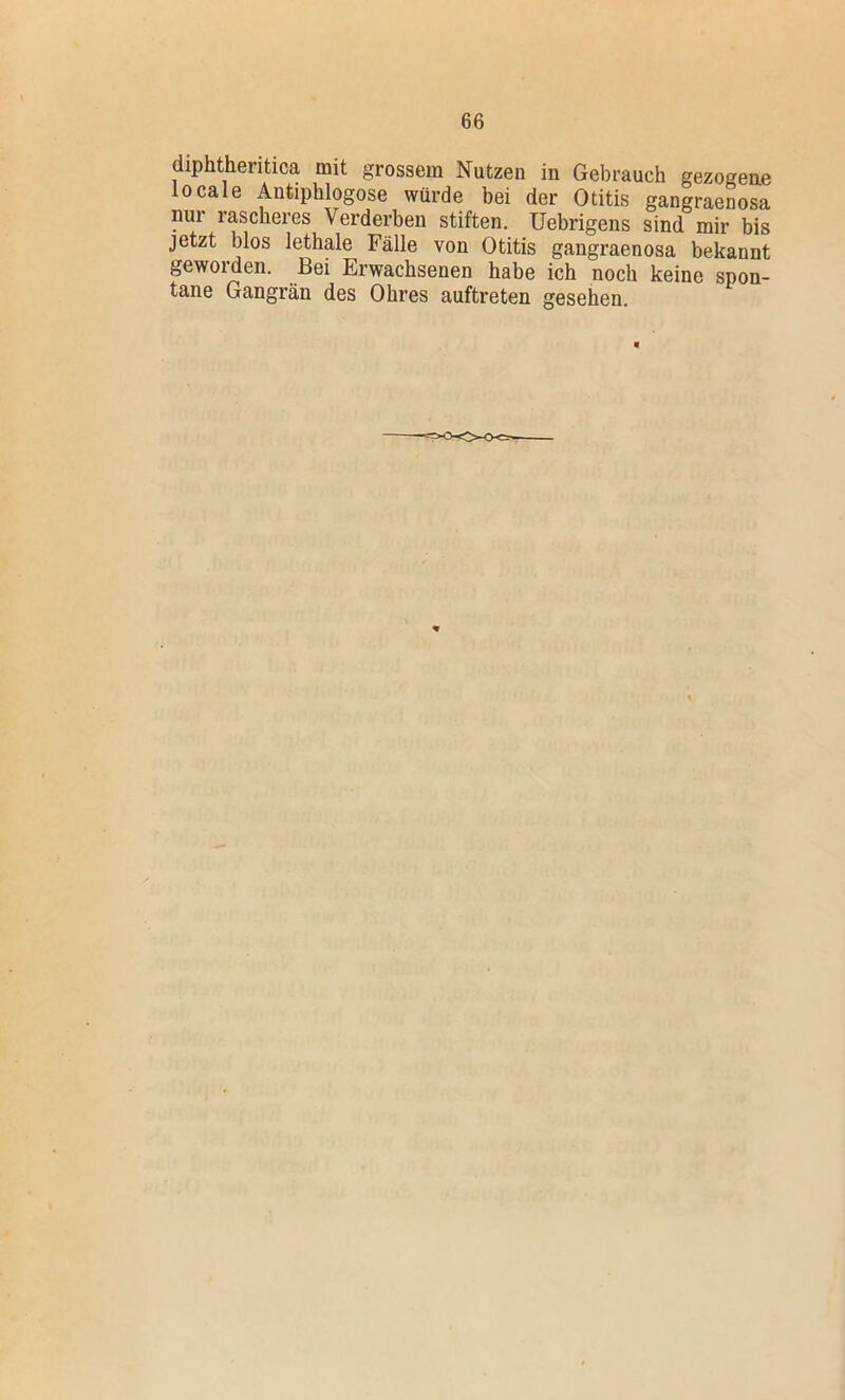 diphtheritica mit grossem Nutzen in Gebrauch gezogene locale Antiphlogose würde bei der Otitis gangraenosa nur rascheres Verderben stiften, üebrigens sind mir bis jetzt blos lethale Fälle von Otitis gangraenosa bekannt geworden. Bei Erwachsenen habe ich noch keine spon- tane Gangrän des Ohres auftreten gesehen.