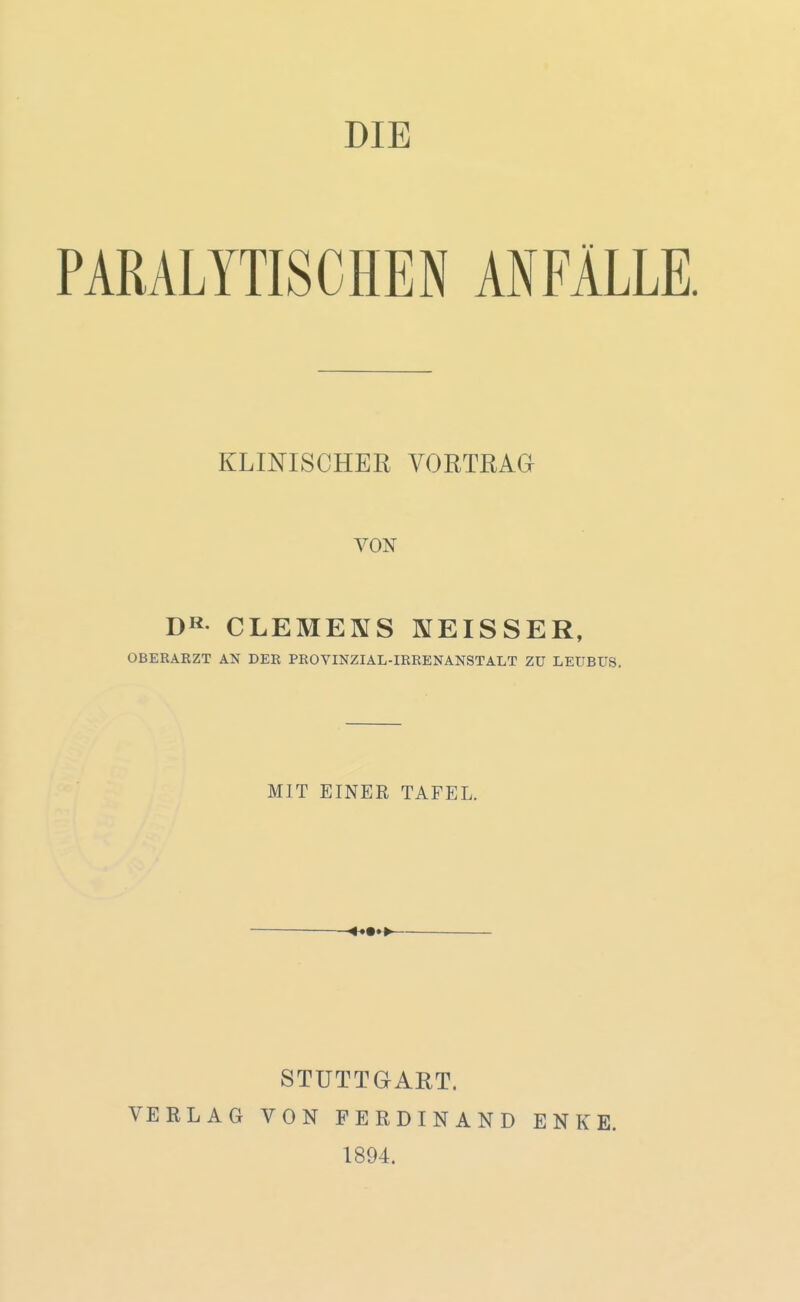 DIE PARALYTISCHEN ANFÄLLE. KLINISCHER VORTRAa VON Dß CLEMENS KEISSER, OBERARZT AN DER PROVINZIAL-IRRENANSTALT Zü LEÜBUS, MIT EINER TAFEL. STUTTGART. VERLAG VON FERDINAND ENKE. 1894.