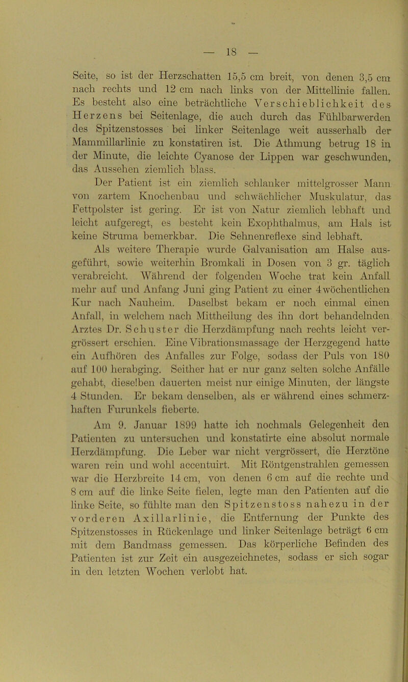 Seite, so ist der Herzschatten 15,5 cm breit, von denen 3,5 cm nach rechts und 12 cm nach links von der Mittellinie fallen. Es besteht also eine beträchtliche Verschieblichkeit des Herzens bei Seitenlage, die auch durch das Fühlbarwerden des Spitzenstosses bei linker Seitenlage weit ausserhalb der Mammillarlinie zu konstatiren ist. Die Atlnnung betrug 18 in der Minute, die leichte Cyanose der Lippen war geschwunden, das Aussehen ziemlich blass. Der Patient ist ein ziemlich schlanker mittelgrosser Mann von zartem Knochenbau und schwächlicher Muskulatur, das Fettpolster ist gering. Er ist von Natur ziemlich lebhaft und leicht aufgeregt, es besteht kein Exophthalmus, am Hals ist keine Struma bemerkbar. Die Sehnenreflexe sind lebhaft. Als weitere Therapie wurde Galvanisation am Halse aus- geführt, sowie weiterhin Bromkali in Dosen von 3 gr. täglich verabreicht. Während der folgenden Woche trat kein Anfall mehr auf und Anfang Juni ging Patient zu einer 4wöchentlichen Kur nach Nauheim. Daselbst bekam er noch einmal einen Anfall, in welchem nach Mittheilung des ihn dort behandelnden Arztes Dr. Schuster die Herzdämpfung nach rechts leicht ver- grössert erschien. Eine Vibrationsmassage der Herzgegend hatte ein Aufhören des Anfalles zur Folge, sodass der Puls von 180 auf 100 herabging. Seither hat er nur ganz selten solche Anfälle gehabt, dieselben dauerten meist nur einige Minuten, der längste 4 Stunden. Er bekam denselben, als er während eines schmerz- haften Furunkels fieberte. Am 9. Januar 1899 hatte ich nochmals Gelegenheit den Patienten zu untersuchen und konstatirte eine absolut normale Herzdämpfung. Die Leber war nicht vergrössert, die Herztöne waren rein und wohl accentuirt. Mit Röntgenstrahlen gemessen war die Herzbreite 14 cm, von denen 6 cm auf die rechte und 8 cm auf die linke Seite fielen, legte man den Patienten auf die linke Seite, so fühlte man den Spitzenstoss nahezu in der vorderen Axillarlinie, die Entfernung der Punkte des Spitzenstosses in Rückenlage und linker Seitenlage beträgt 0 cm mit dem Bandmass gemessen. Das körperliche Befinden des Patienten ist zur Zeit ein ausgezeichnetes, sodass er sich sogar in den letzten Wochen verlobt hat.