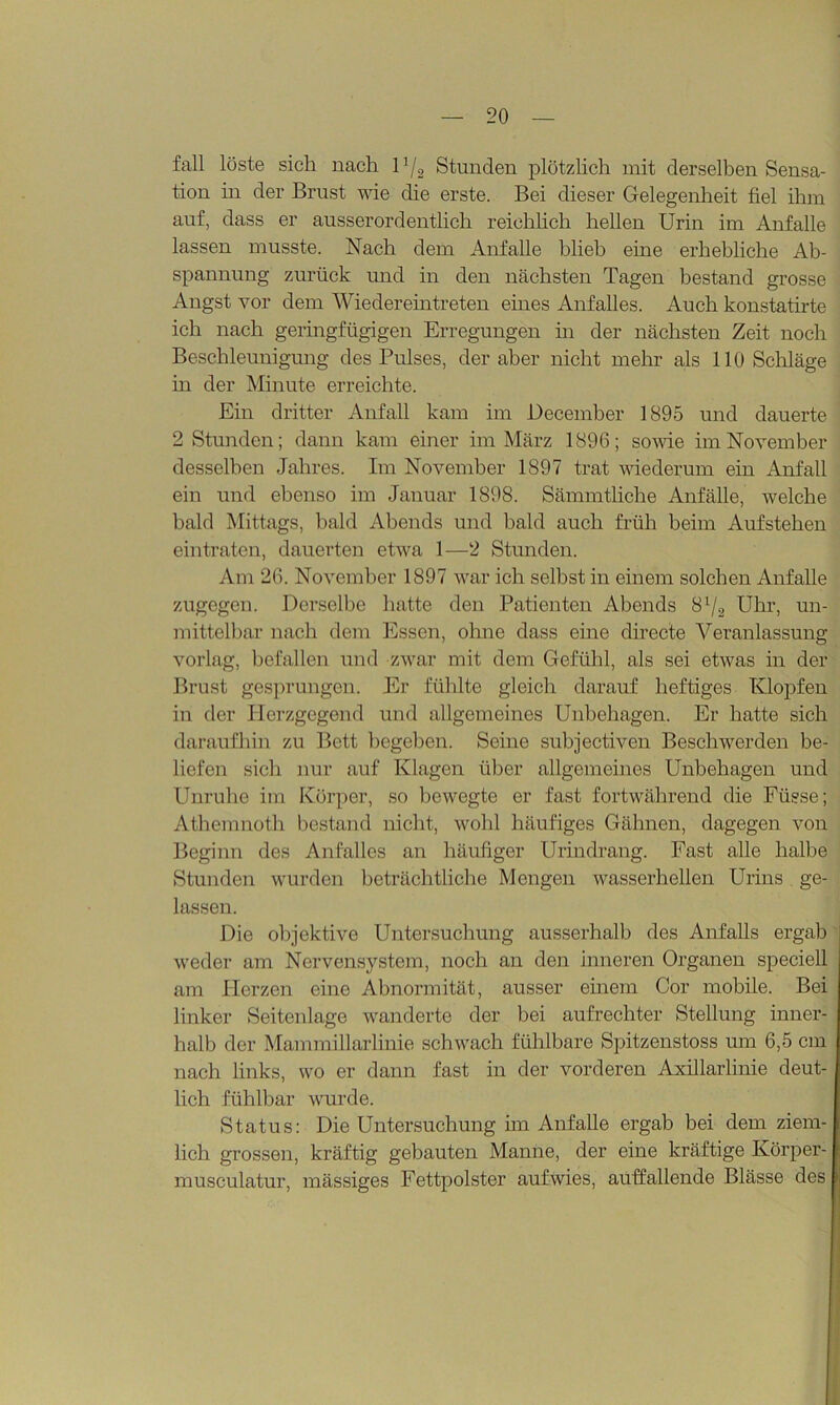 fall löste sich nach 1*/2 Stunden plötzlich mit derselben Sensa- tion in der Brust wie die erste. Bei dieser Gelegenheit fiel ihm auf, dass er ausserordentlich reichlich hellen Urin im Anfalle lassen musste. Nach dem Anfalle blieb eine erhebliche Ab- spannung zurück und in den nächsten Tagen bestand grosse Angst vor dem Wiedereintreten eines Anfalles. Auch konstatirte ich nach geringfügigen Erregungen in der nächsten Zeit noch Beschleunigung des Pulses, der aber nicht mehr als 110 Schläge m der Minute erreichte. Ein dritter Anfall kam im December 1895 und dauerte 2 Stunden; dann kam einer im März 1896; sowie im November desselben Jahres. Im November 1897 trat wiederum ein Anfall ein und ebenso im Januar 1898. Sännutliche Anfälle, welche bald Mittags, bald Abends und bald auch früh beim Aufstehen ein traten, dauerten etwa 1—2 Stunden. Am 26. November 1897 war ich selbst in einem solchen Anfalle zugegen. Derselbe hatte den Patienten Abends Sl/2 Uhr, un- mittelbar nach dem Essen, ohne dass eine directe Veranlassung vorlag, befallen und zwar mit dem Gefühl, als sei etwas in der Brust gesprungen. Er fühlte gleich darauf heftiges Klopfen in der Herzgegend und allgemeines Unbehagen. Er hatte sich daraufhin zu Bett hegeben. Seine subjectiven Beschwerden be- liefen sich nur auf Klagen über allgemeines Unbehagen und Unruhe im Körper, so bewegte er fast fortwährend die Füsse; Athemnoth bestand nicht, wohl häufiges Gähnen, dagegen von Beginn des Anfalles an häufiger Urindrang. Fast alle halbe Stunden wurden beträchtliche Mengen wasserhellen Urins ge- lassen. Die objektive Untersuchung ausserhalb des Anfalls ergab weder am Nervensystem, noch an den inneren Organen speciell am Herzen eine Abnormität, ausser einem Cor mobile. Bei linker Seiten läge wanderte der bei aufrechter Stellung inner- halb der Mammillarlinie schwach fühlbare Spitzenstoss um 6,5 cm nach links, wo er dann fast in der vorderen Axillarlinie deut- lich fühlbar wurde. Status: Die Untersuchung im Anfalle ergab bei dem ziem- lich grossen, kräftig gebauten Manne, der eine kräftige Körper- musculatur, mässiges Fettpolster auf wies, auffallende Blässe des