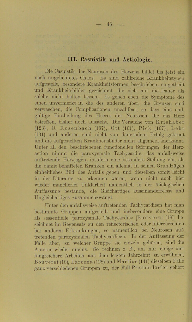 III. Casuistik und Aetiologie. Die Casuistik der Neurosen des Herzens bildet bis jetzt ein noch ungeliebtetes Chaos. Es sind zahlreiche Krankheitstypen aufgestellt, besondere Krankheitsformen beschrieben, eingetheilt und Krankheitsbilder gezeichnet, die sich auf die Dauer als solche nicht halten lassen. Es gehen eben die Symptome des einen unvermerkt in die des anderen über, die Grenzen sind verwaschen, die Complicationen unzählbar, so dass eine end- gültige Eintheilung des Heeres der Neurosen, die das Herz betreffen, bisher noch ausstelit. Die Versuche von Krishaber (123), 0. Rosenbach (187), Ott (161), Pick (167), Lehr (131) und anderen sind nicht von dauerndem Erfolg gekrönt und die aufgestellten Krankheitsbilder nicht allgemein anerkannt. Unter all den beschriebenen functioneilen Störungen der Herz- action nimmt die paroxysmale Tachycardie, das anfallsweise auftretende Herzjagen, insofern eine besondere Stellung ein, als die damit behafteten Kranken ein allemal in seinen Grundzügen einheitliches Bild des Anfalls geben und dieselben somit leicht in der Literatur zu erkennen wären, wenn nicht auch hier wieder mancherlei Unklarheit namentlich in der ätiologischen Auffassung bestände, die Gleichartiges auseinanderreisst und Ungleichartiges zusammenzwängt. Unter den anfallsweise auftretenden Tachyeardieen hat man bestimmte Gruppen aufgestellt und insbesondere eine Gruppe als »essentielle paroxysmale Tachycardie« [Bouveret (18)] be- zeichnet im Gegensatz zu den reflectorischen oder intercurrenten bei anderen Erkrankungen, so namentlich bei Neurosen auf- tretenden paroxysmalen Tachyeardieen. In der Auffassung der Fälle aber, zu welcher Gruppe sie einzeln gehören, sind die Autoren wieder uneins. So rechnen z. B., um nur einige um- fangreichere Arbeiten aus dem letzten Jahrzehnt zu erwähnen, Bouveret (18), Larcena (128) und Martius (141) dieselben Fälle ganz verschiedenen Gruppen zu, der Fall Preisendörfer gehört