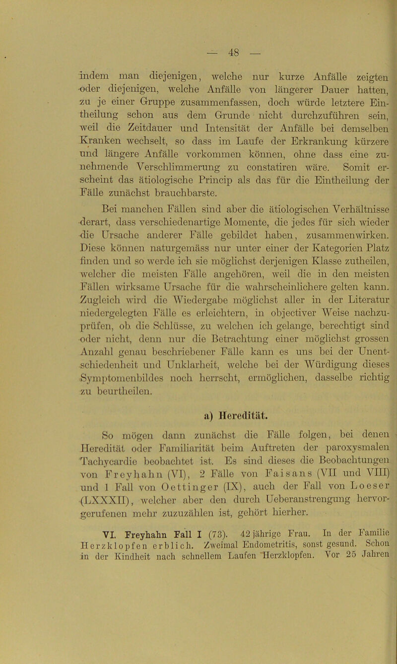 indem man diejenigen, welche nur kurze Anfälle zeigten oder diejenigen, welche Anfälle von längerer Dauer hatten, zu je einer Gruppe zusammenfassen, doch würde letztere Ein- theilung schon aus dem Grunde nicht durchzuführen sein, weil die Zeitdauer und Intensität der Anfälle bei demselben Kranken wechselt, so dass im Laufe der Erkrankung kürzere und längere Anfälle Vorkommen können, ohne dass eine zu- nehmende Verschlimmerung zu constatiren wäre. Somit er- scheint das ätiologische Princip als das für die Eintheilung der Fälle zunächst brauchbarste. Bei manchen Fällen sind aber die ätiologischen Verhältnisse derart, dass verschiedenartige Momente, die jedes für sich wieder die Ursache anderer Fälle gebildet haben, Zusammenwirken. Diese können naturgemäss nur unter einer der Kategorien Platz finden und so werde ich sie möglichst derjenigen Klasse zutheilen, welcher die meisten Fälle angehören, weil die in den meisten Fällen wirksame Ursache für die wahrscheinlichere gelten kann. Zugleich wird die Wiedergabe möglichst aller in der Literatur niedergelegten Fälle es erleichtern, in objectiver Weise nachzu- prüfen, oh. die Schlüsse, zu welchen ich gelange, berechtigt sind oder nicht, denn nur die Betrachtung einer möglichst grossen Anzahl genau beschriebener Fälle kann es uns bei der Unent- schiedenheit und Unklarheit, welche bei der Würdigung dieses Symptomenbildes noch herrscht, ermöglichen, dasselbe richtig zu beurtheilen. a) Heredität. So mögen dann zunächst die Fälle folgen, bei denen Heredität oder Familiarität beim Auftreten der paroxysmalen Tachycardie beobachtet ist. Es sind dieses die Beobachtungen von Freyhahn (VI), 2 Fälle von Faisans (VII und VIII) und 1 Fall von Oettinger (IX), auch der Fall von Loeser (LXXXII), welcher aber den durch Ueberanstrengung hervor- gerufenen mehr zuzuzählen ist, gehört hierher. VI. Freyhahn Fall I (73). 42 jährige Frau. In der Familie Herzklopfen erblich. Zweimal Endometritis, sonst gesund. Schon in der Kindheit nach schnellem Laufen “Herzklopfen. Vor 25 Jahren