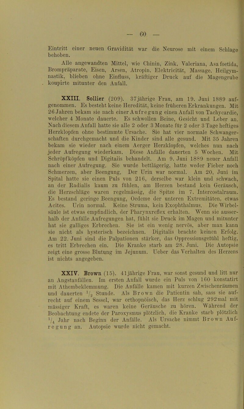 Eintritt einer neuen Gravidität war die Neurose mit einem Schlage behoben. Alle angewandten Mittel, wie Chinin, Zink, Valeriana, Asafoetida, Brompräparate, Eisen, Arsen, Atropin, Elektricität, Massage, Heilgym- nastik, blieben ohne Einfluss, kräftiger Druck auf die Magengrube koupirte mitunter den Anfall. XXIII. Sollier (209). 37jährige Frau, am 19. Juni 1889 auf- genommen. Es bestellt keine Heredität, keine früheren Erkrankungen. Mit 26 Jahren bekam sie nach einer Aufregung einen Anfall von Tachycardie, welcher 4 Monate dauerte. Es schwollen Beine, Gesicht und Leber an. Nach diesem Anfall hatte sie alle 2 oder 3 Monate für 2 oder 3 Tage heftiges Herzklopfen ohne bestimmte Ursache. Sie hat vier normale Schwanger- schaften durchgemacht und die Kinder sind alle gesund. Mit 35 Jahren bekam sie wieder nach einem Aerger Herzklopfen, welches nun nach jeder Aufregung wiederkam. Diese Anfälle dauerten 5 Wochen. Mit Schröpf köpfen und Digitalis behandelt. Am 9. Juni 1889 neuer Anfall nach einer Aufregung. Sie wurde bettlägerig, hatte weder Fieber noch Schmerzen, aber Beengung. Der Urin war normal. Am 20. Juni im Spital hatte sie einen Puls von 216, derselbe war klein und schwach, an der Radialis kaum zu fühlen, am Herzen bestand kein Geräusch, die Herzschläge waren regelmässig, die Spitze im 7. Intercostalraum. Es bestand geringe Beengung, Oedeme der unteren Extremitäten, etwas Acitcs. Urin normal. Keine Struma, kein Exophthalmus. Die Wirbel- säule ist etwas empfindlich, der Pharynxreflex erhalten. Wenn sie ausser- halb der Anfälle Aufregungen hat, fühlt sie Druck im Magen und mitunter hat sie galliges Erbrechen. Sie ist ein wenig nervös, aber man kann sie nicht als hysterisch bezeichnen. Digitalis brachte keinen Erfolg. Am 22. Juni sind die Palpationen stärker, das Oppressionsgetühl heftig, es tritt Erbrechen ein. Die Kranke starb am 28. Juni. Die Autopsie zeigt eine grosse Blutung im Jejunum. Ueber das Verhalten des Herzens ist nichts angegeben. XXIV. Brown (15). 41jährige Frau, war sonst gesund und litt nur an Angstanfällen. Im ersten Anfall wurde ein Puls von 160 konstatirt mit Athembeklemmung. Die Anfälle kamen mit kurzen Zwischenräumen und dauerten 1/8 Stunde. Als Brown die Patientin sah, sass sie auf- recht auf einem Sessel, war ortliopnöisch, das Herz schlug 292mal mit mässiger Kraft, es waren keine Geräusche zu hören. Während der Beobachtung endete der Paroxysmus plötzlich, die Kranke starb plötzlich 1li Jahr nach Beginn der Anfälle. Als Ursache nimmt Brown Auf- regung an. Autopsie wurde nicht gemacht.