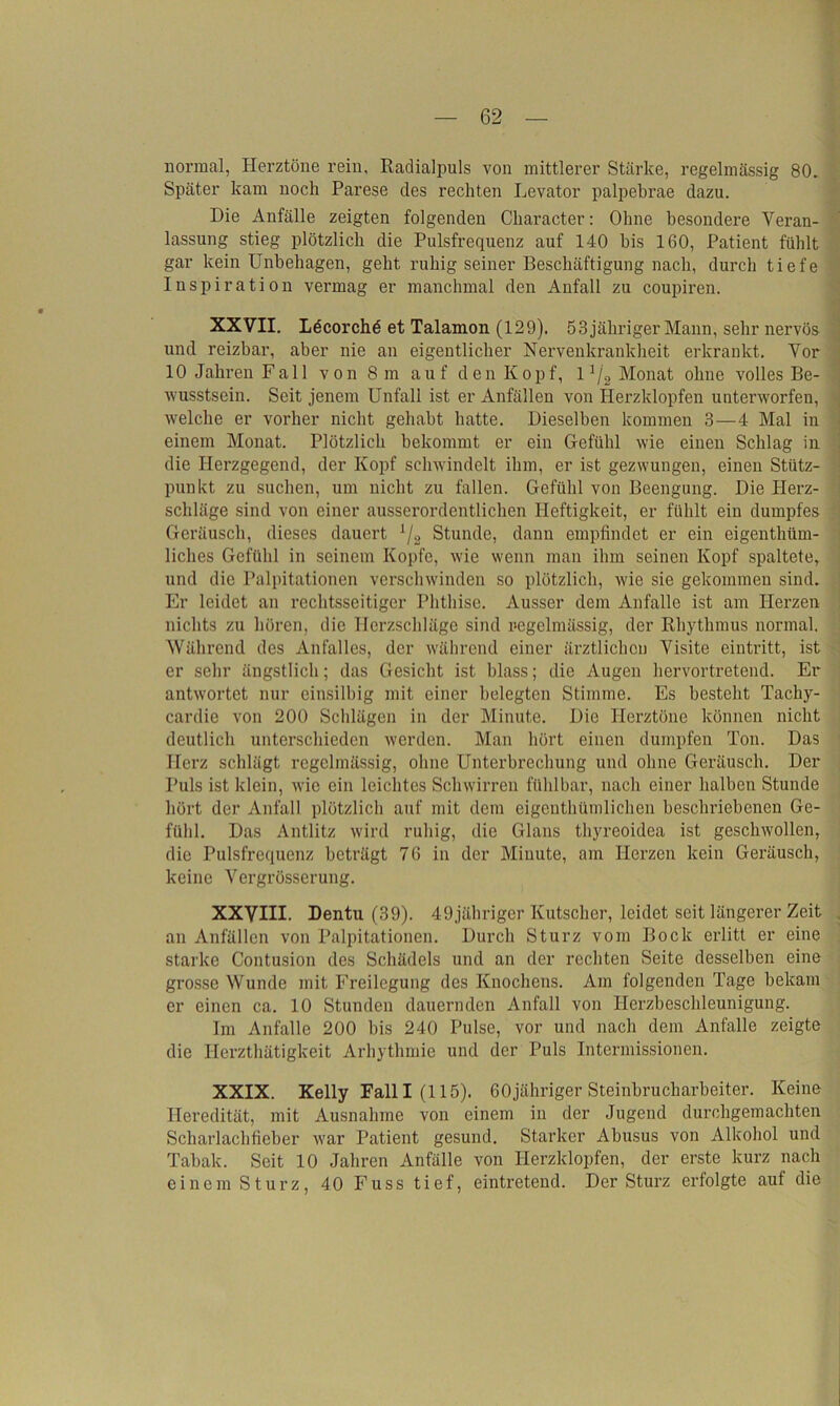 normal, Herztöne rein, Radialpuls von mittlerer Stärke, regelmässig 80. Später kam noch Parese des rechten Levator palpebrae dazu. Die Anfälle zeigten folgenden Character: Ohne besondere Veran- lassung stieg plötzlich die Pulsfrequenz auf 140 bis 160, Patient fühlt gar kein Unbehagen, geht ruhig seiner Beschäftigung nach, durch tiefe Inspiration vermag er manchmal den Anfall zu coupiren. XXVII. Ldcorchd et Talamon (129). 53 jähriger Mann, sehr nervös und reizbar, aber nie an eigentlicher Nervenkrankheit erkrankt. Vor 10 Jahren Fall von 8 m auf den Kopf, 11j2 Monat ohne volles Be- wusstsein. Seit jenem Unfall ist er Anfällen von Herzklopfen unterworfen, welche er vorher nicht gehabt hatte. Dieselben kommen 3—4 Mal in einem Monat. Plötzlich bekommt er ein Gefühl wie einen Schlag in die Herzgegend, der Kopf schwindelt ihm, er ist gezwungen, einen Stütz- punkt zu suchen, um nicht zu fallen. Gefühl von Beengung. Die Herz- schläge sind von einer ausserordentlichen Heftigkeit, er fühlt ein dumpfes Geräusch, dieses dauert 1/2 Stunde, dann empfindet er ein eigenthüm- liches Gefühl in seinem Kopfe, wie wenn man ihm seinen Kopf spaltete, und die Palpitationen verschwinden so plötzlich, wie sie gekommen sind. Er leidet an rechtsseitiger Phthise. Ausser dem Anfalle ist am Herzen nichts zu hören, die Herzschläge sind regelmässig, der Rhythmus normal. Während des Anfalles, der während einer ärztlichen Visite eintritt, ist er sehr ängstlich; das Gesicht ist blass; die Augen hervortretend. Er antwortet nur einsilbig mit einer belegten Stimme. Es besteht Tachy- cardic von 200 Schlägen in der Minute. Die Herztöne können nicht deutlich unterschieden werden. Man hört einen dumpfen Ton. Das Herz schlägt regelmässig, ohne Unterbrechung und ohne Geräusch. Der Puls ist klein, wie ein leichtes Schwirren fühlbar, nach einer halben Stunde hört der Anfall plötzlich auf mit dem eigentümlichen beschriebenen Ge- fühl. Das Antlitz wird ruhig, die Glans thyreoidea ist geschwollen, die Pulsfrequenz beträgt 76 in der Minute, am Herzen kein Geräusch, keine Vergrösserung. XXVIII- Dentu (39). 49jähriger Kutscher, leidet seit längerer Zeit an Anfällen von Palpitationen. Durch Sturz vom Bock erlitt er eine starke Contusion des Schädels und an der rechten Seite desselben eine grosse Wunde mit Freilegung des Knochens. Am folgenden Tage bekam er einen ca. 10 Stunden dauernden Anfall von Herzbeschleunigung. Im Anfalle 200 bis 240 Pulse, vor und nach dem Anfalle zeigte die Herztätigkeit Arhythmie und der Puls Intermissionen. XXIX. Kelly Fall I (115). GOjähriger Steinbrucharbeiter. Keine Heredität, mit Ausnahme von einem in der Jugend durchgemachten Scharlachfieber war Patient gesund. Starker Abusus von Alkohol und Tabak. Seit 10 Jahren Anfälle von Herzklopfen, der erste kurz nach einem Sturz, 40 Fuss tief, eintretend. Der Sturz erfolgte auf die