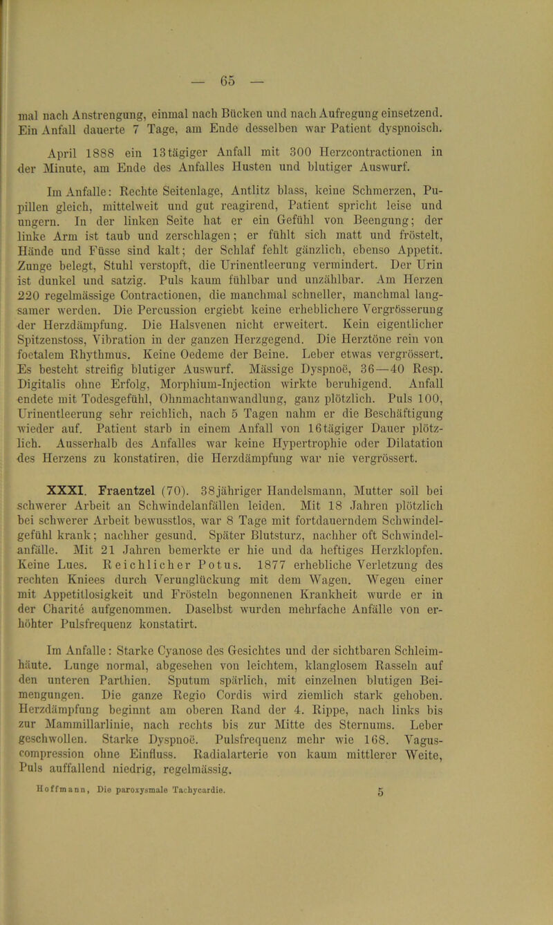 mal nach Anstrengung, einmal nach Bücken und nach Aufregung einsetzend. Ein Anfall dauerte 7 Tage, am Eude desselben war Patient dyspnoisch. April 1888 ein 13tägiger Anfall mit 300 Herzcontractionen in der Minute, am Ende des Anfalles Husten und blutiger Auswurf. Im Anfalle: Rechte Seitenlage, Antlitz blass, keine Schmerzen, Pu- pillen gleich, mittelweit und gut reagirend, Patient spricht leise und ungern. In der linken Seite hat er ein Gefühl von Beengung; der linke Arm ist taub und zerschlagen; er fühlt sich matt und fröstelt, Hände und Füsse sind kalt; der Schlaf fehlt gänzlich, ebenso Appetit. Zunge belegt, Stuhl verstopft, die Urinentleerung vermindert. Der Urin ist dunkel und satzig. Puls kaum fühlbar und unzählbar. Am Herzen 220 regelmässige Contractionen, die manchmal schneller, manchmal lang- samer werden. Die Percussion ergiebt keine erheblichere Vergrüsserung der Herzdämpfung. Die Halsvenen nicht erweitert. Kein eigentlicher Spitzenstoss, Vibration in der ganzen Herzgegend. Die Herztöne rein von foetalem Rhythmus. Keine Oedeme der Beine. Leber etwas vergrössert. Es besteht streifig blutiger Auswurf. Mässige Dyspnoe, 36—40 Resp. Digitalis ohne Erfolg, Morphium-Injection wirkte beruhigend. Anfall endete mit Todesgefühl, Ohnmachtanwandlung, ganz plötzlich. Puls 100, Urinentleerung sehr reichlich, nach 5 Tagen nahm er die Beschäftigung wieder auf. Patient starb in einem Anfall von 16 tägiger Dauer plötz- lich. Ausserhalb des Anfalles war keine Hypertrophie oder Dilatation des Herzens zu konstatiren, die Herzdämpfung war nie vergrössert. XXXI. Fraentzel (70). 38jähriger Handelsmann, Mutter soll bei schwerer Arbeit an Schwindelanfällen leiden. Mit 18 Jahren plötzlich bei schwerer Arbeit bewusstlos, war 8 Tage mit fortdauerndem Schwindel- gefühl krank; nachher gesund. Später Blutsturz, nachher oft Schwindel- anfälle. Mit 21 Jahren bemerkte er hie und da heftiges Herzklopfen. Keine Lues. Reichlicher Potus. 1877 erhebliche Verletzung des rechten Kniees durch Verunglückung mit dem Wagen. Wegen einer mit Appetitlosigkeit und Frösteln begonnenen Krankheit wurde er in der Charite aufgenommen. Daselbst wurden mehrfache Anfälle von er- höhter Pulsfrequenz konstatirt. Im Anfalle : Starke Cyanose des Gesichtes und der sichtbaren Schleim- häute. Lunge normal, abgesehen von leichtem, klanglosem Rasseln auf den unteren Parthien. Sputum spärlich, mit einzelnen blutigen Bei- mengungen. Die ganze Regio Cordis wird ziemlich stark gehoben. Herzdämpfung beginnt am oberen Rand der 4. Rippe, nach links bis zur Mammillarlinie, nach rechts bis zur Mitte des Sternums. Leber geschwollen. Starke Dyspnoe. Pulsfrequenz mehr wie 168. Vagus- compression ohne Einfluss. Radialarterie von kaum mittlerer Weite, Puls auffallend niedrig, regelmässig. IIoffmann, Die paroxysmale Tachycardie. 5