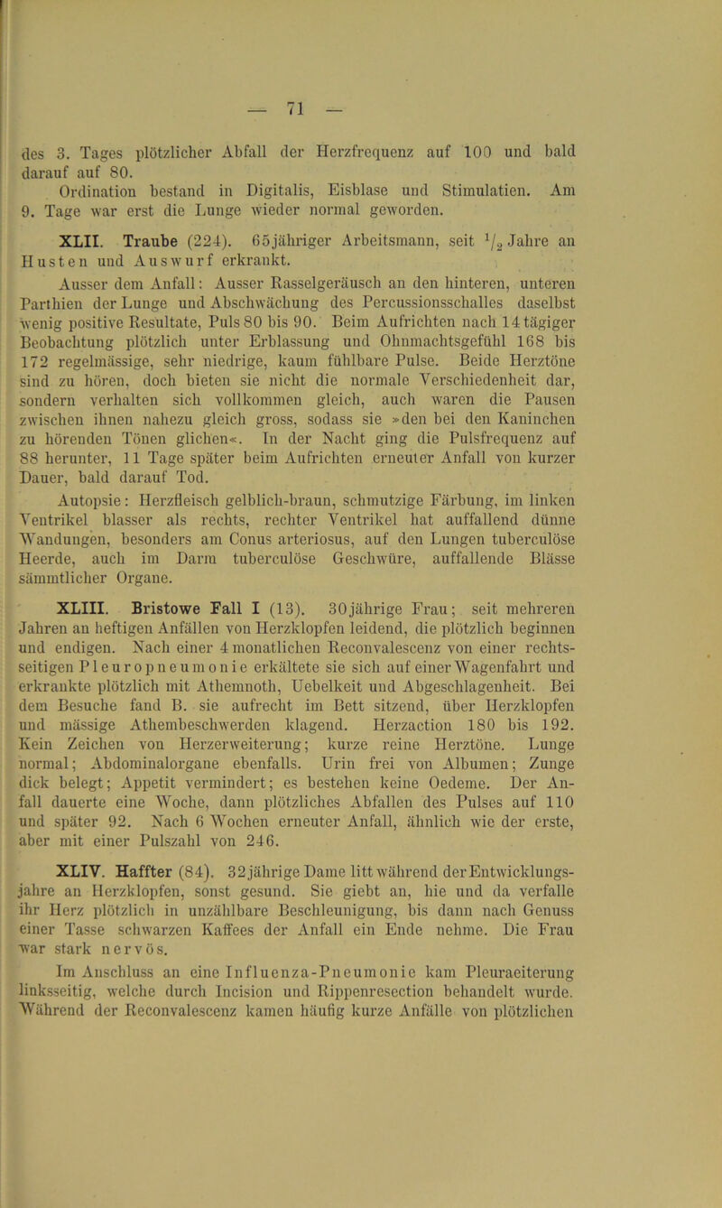 des 3. Tages plötzlicher Abfall der Herzfrequenz auf 100 und bald darauf auf 80. Ordination bestand in Digitalis, Eisblase und Stimulatien. Am 9. Tage war erst die Lunge wieder normal geworden. XLII. Traube (224). 65jähriger Arbeitsmann, seit 1/2 Jahre an Husten und Auswurf erkrankt. Ausser dem Anfall: Ausser Rasselgeräusch an den hinteren, unteren Parthien der Lunge und Abschwächung des Percussionsschalles daselbst wenig positive Resultate, Puls 80 bis 90. Beim Aufrichten nach 14 tägiger Beobachtung plötzlich unter Erblassung und Ohnmachtsgefühl 168 bis 172 regelmässige, sehr niedrige, kaum fühlbare Pulse. Beide Herztöne sind zu hören, doch bieten sie nicht die normale Verschiedenheit dar, sondern verhalten sich vollkommen gleich, auch waren die Pausen zwischen ihnen nahezu gleich gross, sodass sie »den bei den Kaninchen zu hörenden Tönen glichen«. In der Nacht ging die Pulsfrequenz auf 88 herunter, 11 Tage später beim Aufrichten erneuter Anfall von kurzer Dauer, bald darauf Tod. Autopsie: Herzfleisch gelblich-braun, schmutzige Färbung, im linken Ventrikel blasser als rechts, rechter Ventrikel hat auffallend dünne Wandungen, besonders am Conus arteriosus, auf den Lungen tuberculöse Heerde, auch im Darm tuberculöse Geschwüre, auffallende Blässe sämmtlicher Organe. XLIII. Bristowe Fall I (13). 30jährige Frau; seit mehreren Jahren an heftigen Anfällen von Herzklopfen leidend, die plötzlich beginnen und endigen. Nach einer 4 monatlichen Reconvalescenz von einer rechts- seitigen Pleuropneumonie erkältete sie sich auf einer Wagenfahrt und erkrankte plötzlich mit Athemnoth, Uebelkeit und Abgeschlagenheit. Bei dem Besuche fand B. sie aufrecht im Bett sitzend, über Herzklopfen und mässige Athembeschwerden klagend. Herzaction 180 bis 192. Kein Zeichen von Herzerweiterung; kurze reine Herztöne. Lunge normal; Abdominalorgane ebenfalls. Urin frei von Albuinen; Zunge dick belegt; Appetit vermindert; es bestehen keine Oedeme. Der An- fall dauerte eine Woche, dann plötzliches Abfallen des Pulses auf 110 und später 92. Nach 6 Wochen erneuter Anfall, ähnlich wie der erste, aber mit einer Pulszahl von 246. XLIV. Haffter (84). 32 jährige Dame litt während der Entwicklungs- jahre an Herzklopfen, sonst gesund. Sie giebt an, hie und da verfalle ihr Herz plötzlich in unzählbare Beschleunigung, bis dann nach Genuss einer Tasse schwarzen Kaffees der Anfall ein Ende nehme. Die Frau war stark nervös. Im Anschluss an eine Influenza-Pneumonie kam Pleuraeiterung linksseitig, welche durch Incision und Rippenresection behandelt wurde. Während der Reconvalescenz kamen häufig kurze Anfälle von plötzlichen