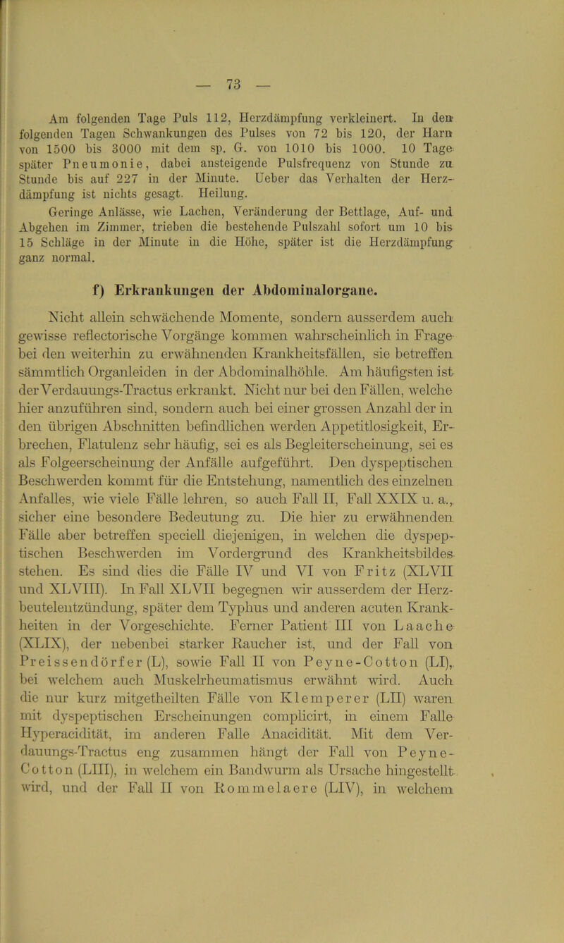 Am folgenden Tage Puls 112, Herzdämpfung verkleinert. In den folgenden Tagen Schwankungen des Pulses von 72 bis 120, der Harn von 1500 bis 3000 mit dem sp. G. von 1010 bis 1000. 10 Tage später Pneumonie, dabei ansteigende Pulsfrequenz von Stunde zu Stunde bis auf 227 in der Minute. Ueber das Verhalten der Herz- dämpfung ist nichts gesagt. Heilung. Geringe Anlässe, wie Lachen, Veränderung der Bettlage, Auf- und Abgeben im Zimmer, trieben die bestehende Pulszahl sofort um 10 bis 15 Schläge in der Minute in die Höhe, später ist die Herzdämpfung ganz normal. f) Erkrankungen der Abdomiualorgane. Nicht allein schwächende Momente, sondern ausserdem auch gewisse reflectorische Vorgänge kommen wahrscheinlich in Frage bei den weiterhin zu erwähnenden Krankheitsfällen, sie betreffen sämmtlich Organleiden in der Abdominalhöhle. Am häufigsten ist der Verdauungs-Tractus erkrankt. Nicht nur bei den Fällen, welche hier anzuführen sind, sondern auch bei einer grossen Anzahl der in den übrigen Abschnitten befindlichen werden Appetitlosigkeit, Er- brechen, Flatulenz sehr häufig, sei es als Begleiterscheinung, sei es als Folgeerscheinung der Anfälle aufgeführt. Den dyspeptischen Beschwerden kommt für die Entstehung, namentlich des einzelnen Anfalles, wie viele Fälle lehren, so auch Fall II, Fall XXIN u. a., sicher eine besondere Bedeutung zu. Die hier zu erwähnenden Fälle aber betreffen speciell diejenigen, in welchen die dyspep- tischen Beschwerden im Vordergrund des Krankheitsbildes stehen. Es sind dies die Fälle IV und VI von Fritz (XLVII und XL VIII). In Fall XL VII begegnen wir ausserdem der Herz- beutelentzündung, später dem Typhus und anderen acuten Krank- heiten in der Vorgeschichte. Ferner Patient III von Laache (XLIX), der nebenbei starker Kaucher ist, und der Fall von Preissendörf er (L), sowie Fall II von Peyne-Cotton (LI), bei welchem auch Muskelrheumatismus erwähnt wird. Auch die nur kurz mitgetheilten Fälle von Klein per er (LII) waren mit dyspeptischen Erscheinungen complicirt, in einem Falle Hyperacidität, im anderen Falle Anacidität. Mit dem Ver- dauungs-Tractus eng zusammen hängt der Fall von Peyne- Cotton (LHI), in welchem ein Bandwurm als Ursache hingestellt wird, und der Fall II von Rommelaere (LIV), in welchem