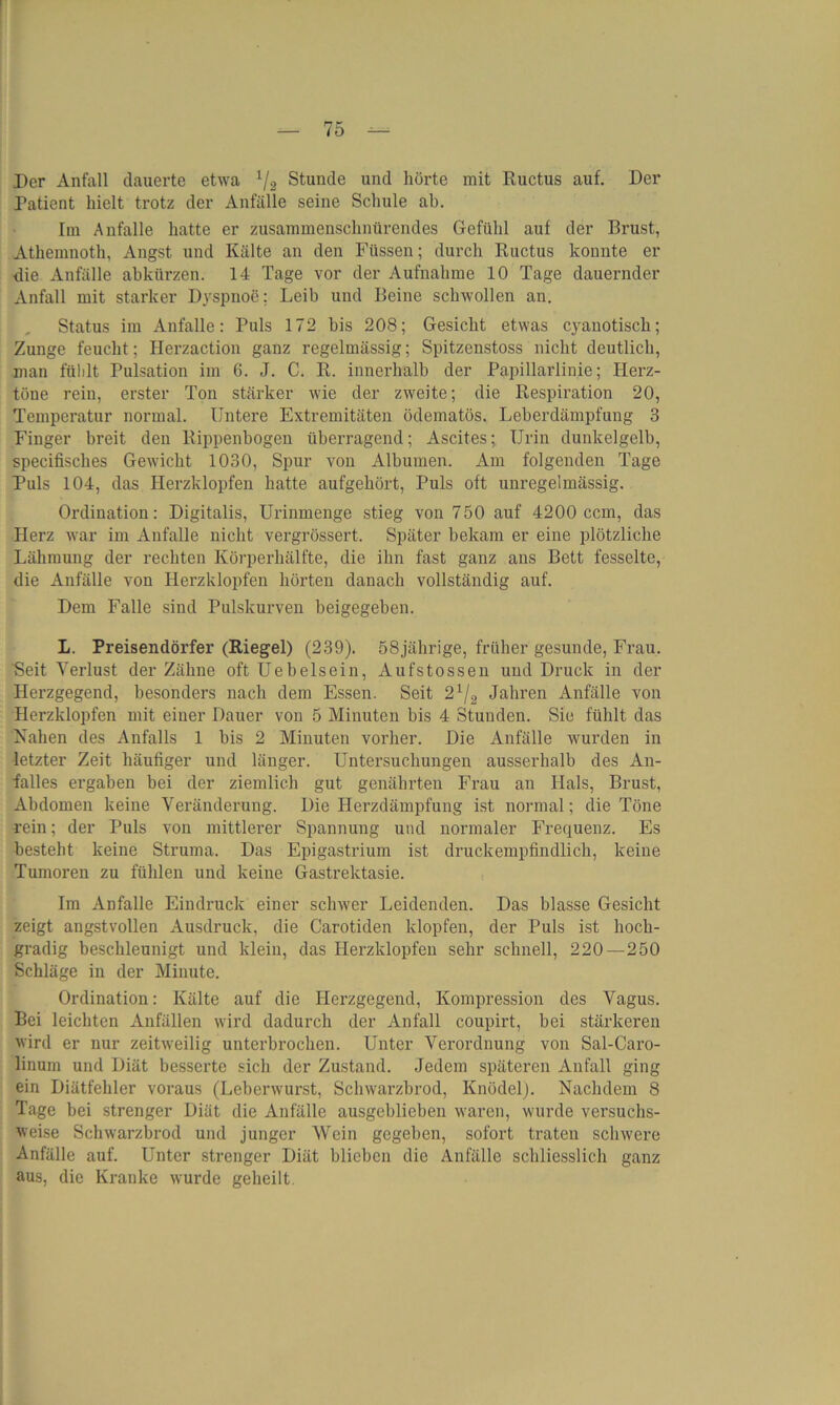 Der Anfall dauerte etwa 1/2 Stunde und hörte mit Ructus auf. Der Patient hielt trotz der Anfälle seine Schule ah. Im Anfalle hatte er zusammenschnürendes Gefühl auf der Brust, Athemnoth, Angst und Kälte an den Füssen; durch Ructus konnte er die Anfälle abkürzen. 14 Tage vor der Aufnahme 10 Tage dauernder Anfall mit starker Dyspnoe; Leib und Beine schwollen an. Status im Anfalle: Puls 172 bis 208; Gesicht etwas C}ranotisch; Zunge feucht; Herzaction ganz regelmässig; Spitzenstoss nicht deutlich, man fühlt Pulsation im 6. J. C. R. innerhalb der Papillarlinie; Herz- töne rein, erster Ton stärker wie der zweite; die Respiration 20, Temperatur normal. Untere Extremitäten ödematös. Leberdämpfung 3 Finger breit den Rippenbogen übei'ragend; Ascites; Urin dunkelgelb, specifisches Gewicht 1030, Spur von Albuinen. Am folgenden Tage Puls 104, das Herzklopfen hatte aufgehört, Puls oft unregelmässig. Ordination: Digitalis, Urinmenge stieg von 750 auf 4200 ccm, das Herz war im Anfalle nicht vergrössert. Später bekam er eine plötzliche Lähmung der rechten Körperhälfte, die ihn fast ganz ans Bett fesselte, die Anfälle von Herzklopfen hörten danach vollständig auf. Dem Falle sind Pulskurven beigegeben. L. Preisendörfer (Riegel) (239). 58jährige, früher gesunde, Frau. Seit Verlust der Zähne oft Uebelsein, Aufstossen und Druck in der Herzgegend, besonders nach dem Essen. Seit 21/2 Jahren Anfälle von Herzklopfen mit einer Dauer von 5 Minuten bis 4 Stunden. Sie fühlt das Nahen des Anfalls 1 bis 2 Minuten vorher. Die Anfälle wurden in letzter Zeit häufiger und länger. Untersuchungen ausserhalb des An- falles ergaben bei der ziemlich gut genährten Frau an Hals, Brust, Abdomen keine Veränderung. Die Herzdämpfung ist normal; die Töne rein; der Puls von mittlerer Spannung und normaler Frequenz. Es besteht keine Struma. Das Epigastrium ist druckempfindlich, keine Tumoren zu fühlen und keine Gastrektasie. Im Anfalle Eindruck einer schwer Leidenden. Das blasse Gesicht zeigt angstvollen Ausdruck, die Carotiden klopfen, der Puls ist hoch- gradig beschleunigt und klein, das Herzklopfen sehr schnell, 220—250 Schläge in der Minute. Ordination: Kälte auf die Herzgegend, Kompression des Vagus. Bei leichten Anfällen wird dadurch der Anfall coupirt, bei stärkeren wird er nur zeitweilig unterbrochen. Unter Verordnung von Sal-Caro- linum und Diät besserte sich der Zustand. Jedem späteren Anfall ging ein Diätfehler voraus (Leberwurst, Schwarzbrod, Knödel). Nachdem 8 Tage bei strenger Diät die Anfälle ausgeblicben waren, wurde versuchs- weise Schwarzbrod und junger Wein gegeben, sofort traten schwere Anfälle auf. Unter strenger Diät blieben die Anfälle schliesslich ganz aus, die Kranke wurde geheilt.