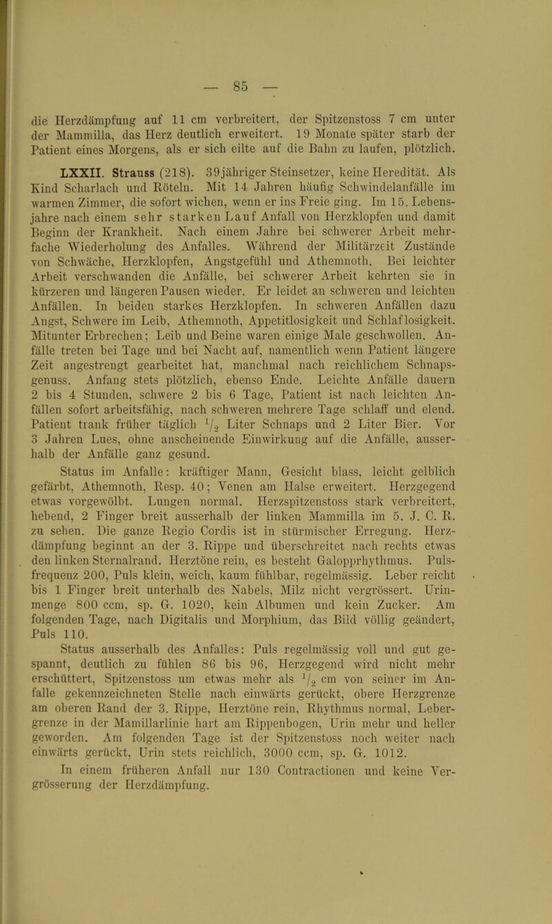 die Herzdämpfung auf 11 cm verbreitert, der Spitzenstoss 7 cm unter der Mammilla, das Herz deutlich erweitert. 19 Monate später starb der Patient eines Morgens, als er sich eilte auf die Bahn zu laufen, plötzlich. LXXII. Strauss (218). 39jähriger Steinsetzer, keine Heredität. Als Kind Scharlach und Röteln. Mit 14 Jahren häufig Schwindelanfälle im warmen Zimmer, die sofort wichen, wenn er ins Freie ging. Im 15. Lebens- jahre nach einem sehr starken Lauf Anfall von Herzklopfen und damit Beginn der Krankheit. Nach einem Jahre bei schwerer Arbeit mehr- fache Wiederholung des Anfalles. Während der Militärzeit Zustände von Schwäche, Herzklopfen, Angstgefühl und Athenmoth. Bei leichter Arbeit verschwanden die Anfälle, bei schwerer Arbeit kehrten sie in kürzeren und längeren Pausen wieder. Er leidet an schweren und leichten Anfällen. In beiden starkes Herzklopfen. In schweren Anfällen dazu Angst, Schwere im Leib, Athenmoth, Appetitlosigkeit und Schlaflosigkeit. Mitunter Erbrechen; Leib und Beine waren einige Male geschwollen. An- fälle treten bei Tage und bei Nacht auf, namentlich wenn Patient längere Zeit angestrengt gearbeitet hat, manchmal nach reichlichem Schnaps- genuss. Anfang stets plötzlich, ebenso Ende. Leichte Anfälle dauern 2 his 4 Stunden, schwere 2 bis 6 Tage, Patient ist nach leichten An- fällen sofort arbeitsfähig, nach schweren mehrere Tage schlaff und elend. Patient trank früher täglich x/2 Liter Schnaps und 2 Liter Bier. Yor 3 Jahren Lues, ohne anscheinende Einwirkung auf die Anfälle, ausser- halb der Anfälle ganz gesund. Status im Anfalle: kräftiger Mann, Gesicht blass, leicht gelblich gefärbt, Athemnotli, Resp. 40; Venen am Halse erweitert. Herzgegend etwas vorgewölbt. Lungen normal. Herzspitzenstoss stark verbreitert, hebend, 2 Finger breit ausserhalb der linken Mammilla im 5. J. C. R. zu sehen. Die ganze Regio Cordis ist in stürmischer Erregung. Herz- dämpfung beginnt an der 3. Rippe und überschreitet nach rechts etw'as den linken Sternalrand. Herztöne rein, es besteht Galopprhythmus. Puls- frequenz 200, Puls klein, weich, kaum fühlbar, regelmässig. Leber reicht bis 1 Finger breit unterhalb des Nabels, Milz nicht vergrössert. Urin- menge 800 ccm, sp. G. 1020, kein Albumen und kein Zucker. Am folgenden Tage, nach Digitalis und Morphium, das Bild völlig geändert, Puls 110. Status ausserhalb des Anfalles: Puls regelmässig voll und gut ge- spannt, deutlich zu fühlen 86 bis 96, Herzgegend wird nicht mehr erschüttert, Spitzenstoss um etwas mehr als 1/2 cm von seiner im An- falle gekennzeichneten Stelle nach einwärts gerückt, obere Herzgrenze am oberen Rand der 3. Rippe, Herztöne rein, Rhythmus normal, Leber- grenze in der Mamillarlinie hart am Rippenbogen, Urin mehr und heller geworden. Am folgenden Tage ist der Spitzenstoss noch weiter nach einwärts gerückt, Urin stets reichlich, 3000 ccm, sp. G. 1012. In einem früheren Anfall nur 130 Contractionen und keine Ver- grösserung der Herzdämpfung.