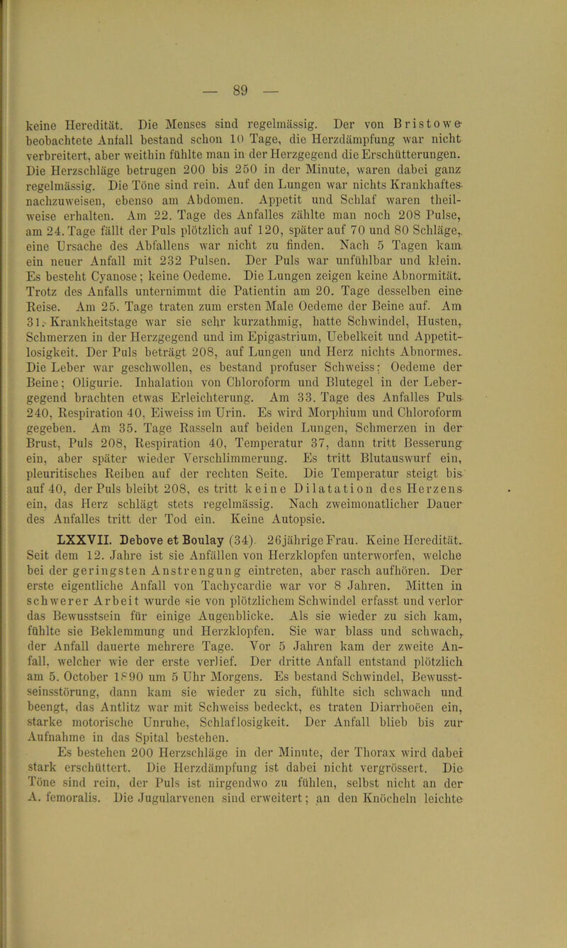 keine Heredität. Die Menses sind regelmässig. Der von Bristowe- beobachtete Anfall bestand schon 10 Tage, die Herzdämpfung war nicht verbreitert, aber weithin fühlte man in der Herzgegend die Erschütterungen. Die Herzschläge betrugen 200 bis 250 in der Minute, waren dabei ganz regelmässig. Die Töne sind rein. Auf den Lungen war nichts Krankhaftes- nachzuweisen, ebenso am Abdomen. Appetit und Schlaf waren theil- weise erhalten. Am 22. Tage des Anfalles zählte man noch 208 Pulse, am 24. Tage fällt der Puls plötzlich auf 120, später auf 70 und 80 Schläge,, eine Ursache des Abfallens war nicht zu finden. Nach 5 Tagen kam ein neuer Anfall mit 232 Pulsen. Der Puls war unfühlbar und klein. Es besteht Cyanose; keine Oedeme. Die Lungen zeigen keine Abnormität. Trotz des Anfalls unternimmt die Patientin am 20. Tage desselben eine Reise. Am 25. Tage traten zum ersten Male Oedeme der Beine auf. Am 31. Krankheitstage war sie sehr kurzathmig, hatte Schwindel, Husten, Schmerzen in der Herzgegend und im Epigastrium, Uebelkeit und Appetit- losigkeit. Der Puls beträgt 208, auf Lungen und Herz nichts Abnormes. Die Leber war geschwollen, es bestand profuser Schweiss; Oedeme der Beine; Oligurie. Inhalation von Chloroform und Blutegel in der Leber- gegend brachten etwas Erleichterung. Am 33. Tage des Anfalles Puls 240, Respiration 40, Eiweiss im Urin. Es wird Morphium und Chloroform gegeben. Am 35. Tage Rasseln auf beiden Lungen, Schmerzen in der Brust, Puls 208, Respiration 40, Temperatur 37, dann tritt Besserung ein, aber später wieder Yerschlimmerung. Es tritt Blutauswurf ein, pleuritisches Reiben auf der rechten Seite. Die Temperatur steigt bis auf 40, der Puls bleibt 208, es tritt keine Dilatation des Herzens ein, das Plerz schlägt stets regelmässig. Nach zweimonatlicher Dauer des Anfalles tritt der Tod ein. Keine Autopsie. LXXVII. Debove et Boulay (34). 26jährige Frau. Keine Heredität.. Seit dem 12. Jahre ist sie Anfällen von Herzklopfen unterworfen, welche bei der geringsten Anstrengung eintreten, aber rasch aufhören. Der erste eigentliche Anfall von Tachycardie war vor 8 Jahren. Mitten in schwerer Arbeit wurde sie von plötzlichem Schwindel erfasst und verlor das Bewusstsein für einige Augenblicke. Als sie wieder zu sich kam, fühlte sie Beklemmung und Herzklopfen. Sie war blass und schwach,, der Anfall dauerte mehrere Tage. Vor 5 Jahren kam der zweite An- fall, welcher wie der erste verlief. Der dritte Anfall entstand plötzlich am 5. October 1890 um 5 Uhr Morgens. Es bestand Schwindel, Bewusst- seinsstörung, dann kam sie wieder zu sich, fühlte sich schwach und beengt, das Antlitz war mit Schweiss bedeckt, es traten Diarrhoeen ein, starke motorische Unruhe, Schlaflosigkeit. Der Anfall blieb bis zur Aufnahme in das Spital bestehen. Es bestehen 200 Herzschläge in der Minute, der Thorax wird dabei stark erschüttert. Die Herzdämpfung ist dabei nicht vergrössert. Die Töne sind rein, der Puls ist nirgendwo zu fühlen, selbst nicht an der A. femoralis. Die Jugularvenen sind erweitert; an den Knöcheln leichte