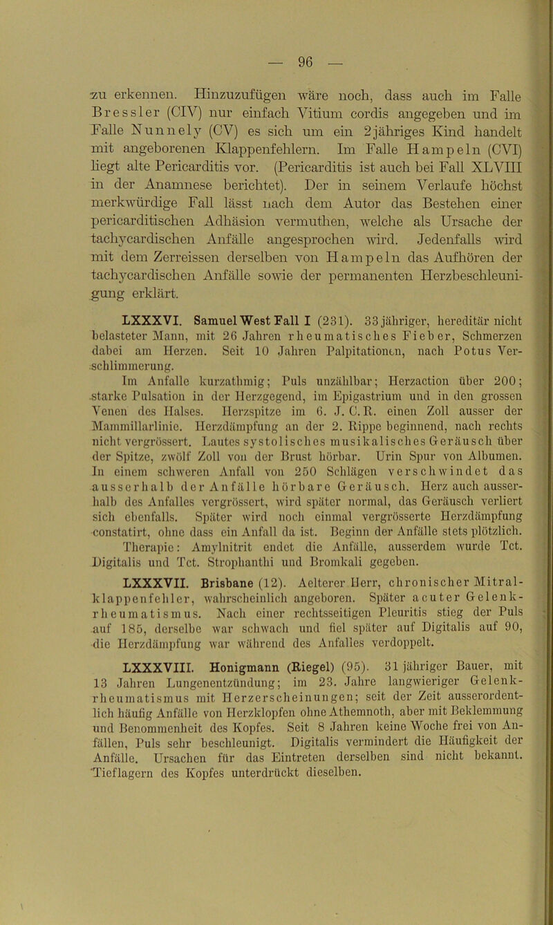 ■zu erkennen. Hinzuzufügen wäre noch, dass auch im Falle Bressler (CIV) nur einfach Vitium cordis angegeben und im Falle Nunnely (CV) es sich um ein 2jähriges Kind handelt mit angeborenen Klappenfehlern. Im Falle Hampeln (CVI) hegt alte Pericarditis vor. (Pericarditis ist auch bei Fall XLVIII in der Anamnese berichtet). Der in seinem Verlaufe höchst merkwürdige Fall lässt nach dem Autor das Bestehen einer pericarditischen Adhäsion vermuthen, welche als Ursache der tachycardischen Anfälle angesprochen wird. Jedenfalls wird mit dem Zerreissen derselben von Hampeln das Aufhören der tachycardischen Anfälle sowie der permanenten Herzbeschleuni- gung erklärt. LXXXVI. Samuel West Fall I (231). 33 jähriger, hereditär nicht belasteter Mann, mit 26 Jahren rheumatisches Fieber, Schmerzen dabei am Herzen. Seit 10 Jahren Palpitationcn, nach Potus Ver- schlimmerung. Im Anfalle kurzathmig; Puls unzählbar; Herzaction über 200; .starke Pulsation in der Herzgegend, im Epigastrium und in den grossen Venen des Halses. Herzspitze im 6. J. 0. R. einen Zoll ausser der Mammillarlinic. Herzdämpfung an der 2. Rippe beginnend, nach rechts nicht vergrössert. Lautes systolisches musikalisches Geräusch über der Spitze, zwölf Zoll von der Brust hörbar. Urin Spur von Albumen. In einem schweren Anfall von 250 Schlägen verschwindet das ausserhalb der Anfälle hörbare Geräusch. Herz auch ausser- halb des Anfalles vergrössert, wird später normal, das Geräusch verliert sich ebenfalls. Später wird noch einmal vergrösserte Herzdämpfung constatirt, ohne dass ein Anfall da ist. Beginn der Anfälle stets plötzlich. Therapie: Amylnitrit endet die Anfälle, ausserdem wurde Tct. Digitalis und Tct. Strophantin und Bromkali gegeben. LXXXVII. Brisbane (12). Aeltcrer Herr, chronischer Mitral- klappenfehler, wahrscheinlich angeboren. Später acuter Gelenk- rheumatismus. Nach einer rechtsseitigen Pleuritis stieg der Puls auf 185, derselbe war schwach und fiel später auf Digitalis auf 90, die Herzdämpfung war während des Anfalles verdoppelt. LXXXVIII. Honigmann (Riegel) (95). 31 jähriger Bauer, mit 13 Jahren Lungenentzündung; im 23. Jahre langwieriger Gelenk- rheumatismus mit Herzerscheinungen; seit der Zeit ausserordent- lich häutig Anfälle von Herzklopfen ohne Athemnoth, aber mit Beklemmung und Benommenheit des Kopfes. Seit 8 Jahren keine Woche frei von An- fällen, Puls sehr beschleunigt. Digitalis vermindert die Häufigkeit der Anfälle. Ursachen für das Eintreten derselben sind nicht bekannt. Tieflagern des Kopfes unterdrückt dieselben.