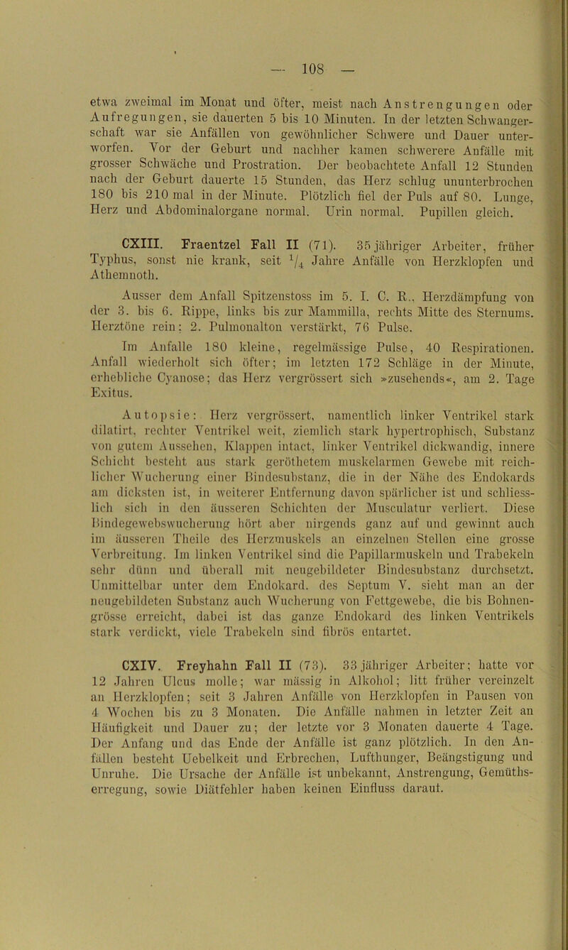 etwa zweimal im Monat und öfter, meist nach Anstrengungen oder Aufregungen, sie dauerten 5 bis 10 Minuten. In der letzten Schwanger- schaft war sie Anfällen von gewöhnlicher Schwere und Dauer unter- worfen. Vor der Geburt und nachher kamen schwerere Anfälle mit grosser Schwäche und Prostration. Der beobachtete Anfall 12 Stunden nach der Geburt dauerte 15 Stunden, das Herz schlug ununterbrochen 180 bis 210 mal in der Minute. Plötzlich fiel der Puls auf 80. Lunge, Herz und Abdominalorgane normal. Urin normal. Pupillen gleich. CXIII. Fraentzel Fall II (71). 35jähriger Arbeiter, früher Typhus, sonst nie krank, seit x/4 Jahre Anfälle von Herzklopfen und Athemnoth. Ausser dem Anfall Spitzenstoss im 5. I. C. R., Herzdämpfung von der 3. bis 6. Rippe, links bis zur Mammilla, rechts Mitte des Sternums. Herztöne rein; 2. Pulmonalton verstärkt, 76 Pulse. Im Anfalle 180 kleine, regelmässige Pulse, 40 Respirationen. Anfall wiederholt sich öfter; im letzten 172 Schläge in der Minute, erhebliche Cyanose; das Herz vergrössert sich »zusehends«, am 2. Tage Exitus. Autopsie: Herz vergrössert, namentlich linker Ventrikel stark dilatirt, rechter Ventrikel weit, ziemlich stark hypertrophisch, Substanz von gutem Aussehen, Klappen intact, linker Ventrikel dickwandig, innere Schicht besteht aus stark geröthetem muskelarmen Gewebe mit reich- licher Wucherung einer Bindesubstanz, die in der Nähe des Endokards am dicksten ist, in weiterer Entfernung davon spärlicher ist und schliess- lich sich in den äusseren Schichten der Musculatur verliert. Diese Bindegewebswucherung hört aber nirgends ganz auf und gewinnt auch im äusseren Theile des Herzmuskels an einzelnen Stellen eine grosse Verbreitung. Im linken Ventrikel sind die Papillarmuskeln und Trabekeln sehr dünn und überall mit neugebildeter Bindesubstanz durchsetzt. Unmittelbar unter dem Endokard, des Septum V. sieht man an der neugebildeten Substanz auch Wucherung von Fettgewebe, die bis Bohnen- grösse erreicht, dabei ist das ganze Endokard des linken Ventrikels stark verdickt, viele Trabekeln sind fibrös entartet. CXIV. Freyhahn Fall II (73). 33 jähriger Arbeiter; hatte vor 12 Jahren Ulcus molle; war mässig in Alkohol; litt früher vereinzelt an Herzklopfen; seit 3 Jahren Anfälle von Herzklopfen in Pausen von 4 Wochen bis zu 3 Monaten. Die Anfälle nahmen in letzter Zeit an Häufigkeit und Dauer zu; der letzte vor 3 Monaten dauerte 4 Tage. Der Anfang und das Ende der Anfälle ist ganz plötzlich. In den An- fällen besteht Uebelkeit und Erbrechen, Lufthunger, Beängstigung und Unruhe. Die Ursache der Anfälle ist unbekannt, Anstrengung, Gemüths- erregung, sowie Diätfehler haben keinen Einfluss darauf.