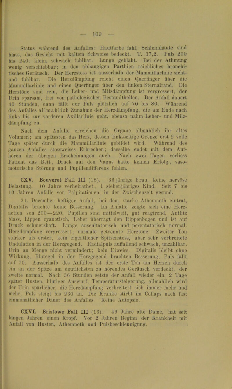 Status während des Anfalles: Hautfarbe fahl, Schleimhäute sind blass, das Gesicht mit kaltem Sclnveiss bedeckt. T. 37,2. Puls 200 bis 240. klein, schwach fühlbar. Lunge gebläht. Bei der Athmung wenig verschiebbar; iu den abhängigen Parthien reichliches bronehi- tisches Geräusch. Der Herzstoss ist ausserhalb der Mammillarlinie siclit- und fühlbar. Die Herzdämpfung reicht einen Querfinger über die Mammillarlinie und einen Querfinger über den linken Sternalrand. Die Herztöne sind rein, die Leber- und Milzdämpfung ist vergrössert, der Urin sparsam, frei von pathologischen Bestandtheilen. Der Anfall dauert 40 Stunden, dann fällt der Puls plötzlich auf 70 bis 80. Während des Anfalles allmählich Zunahme der Herzdämpfung, die am Ende nach links bis zur vorderen Axillarlinie geht, ebenso nahm Leber- und Milz- dämpfung zu. Nach dem Anfalle erreichen die Organe allmählich ihr altes Volumen; am spätesten das Herz, dessen linksseitige Grenze' erst 2 volle Tage später durch die Mammillarlinie gebildet wird. Während des ganzen Anfalles stossweises Erbrechen; dasselbe endet mit dem Auf- hören der übrigen Erscheinungen auch. Nach zwei Tagen verliess Patient das Bett, Druck auf den Vagus hatte keinen Erfolg, vaso- motorische Störung und Pupillendifferenz fehlen. CXV. Bouveret Fall III (18). 36 jährige Frau, keine nervöse Belastung. 10 Jahre verheirathet, 1 siebenjähriges Kind. Seit 7 bis 10 Jahren Anfälle von Palpitationen, in der Zwischenzeit gesund. 21. December heftiger Anfall, bei dem starke Athemnoth eintrat, Digitalis brachte keine Besserung. Im Anfalle zeigte sich eine Herz- action von 200 — 220, Pupillen sind mittelweit, gut reagirend, Antlitz blass, Lippen cyanotisch, Leber überragt den Rippenbogen und ist auf Druck schmerzhaft. Lunge auscultatorisch und percutatoriscli normal. Herzdämpfung vergrössert: normale getrennte Herztöne. Zweiter Ton stärker als erster, kein eigentlicher Spitzenstoss, aber sehr verbreitete Undulation in der Herzgegend. Radialpuls auffallend schwach, unzählbar. Urin an Menge nicht vermindert; kein Eiweiss. Digitalis bleibt ohne Wirkung, Blutegel in der Herzgegend brachten Besserung, Puls fällt auf 70. Ausserhalb des Anfalles ist der erste Ton am Herzen durch ein an der Spitze am deutlichsten zu hörendes Geräusch verdeckt, der zweite normal. Nach 36 Stunden setzte der Anfall wieder ein, 2 Tage später Husten, blutiger Auswurf, Temperatursteigerung, allmählich wird der Urin spärlicher, die Herzdämpfung verbreitert sich immer mehr und mehr, Puls steigt bis 230 an. Die Kranke stirbt im Collaps nach fast einmonatlicher Dauer des Anfalles Keine Autopsie. CXVI. Bristowe Fall III (13p 49 Jahre alte Dame, hat seit langen Jahren einen Kropf. Vor 2 Jahren Beginn der Krankheit mit Anfall von Husten, Athemnoth und Pulsbeschleunigung.