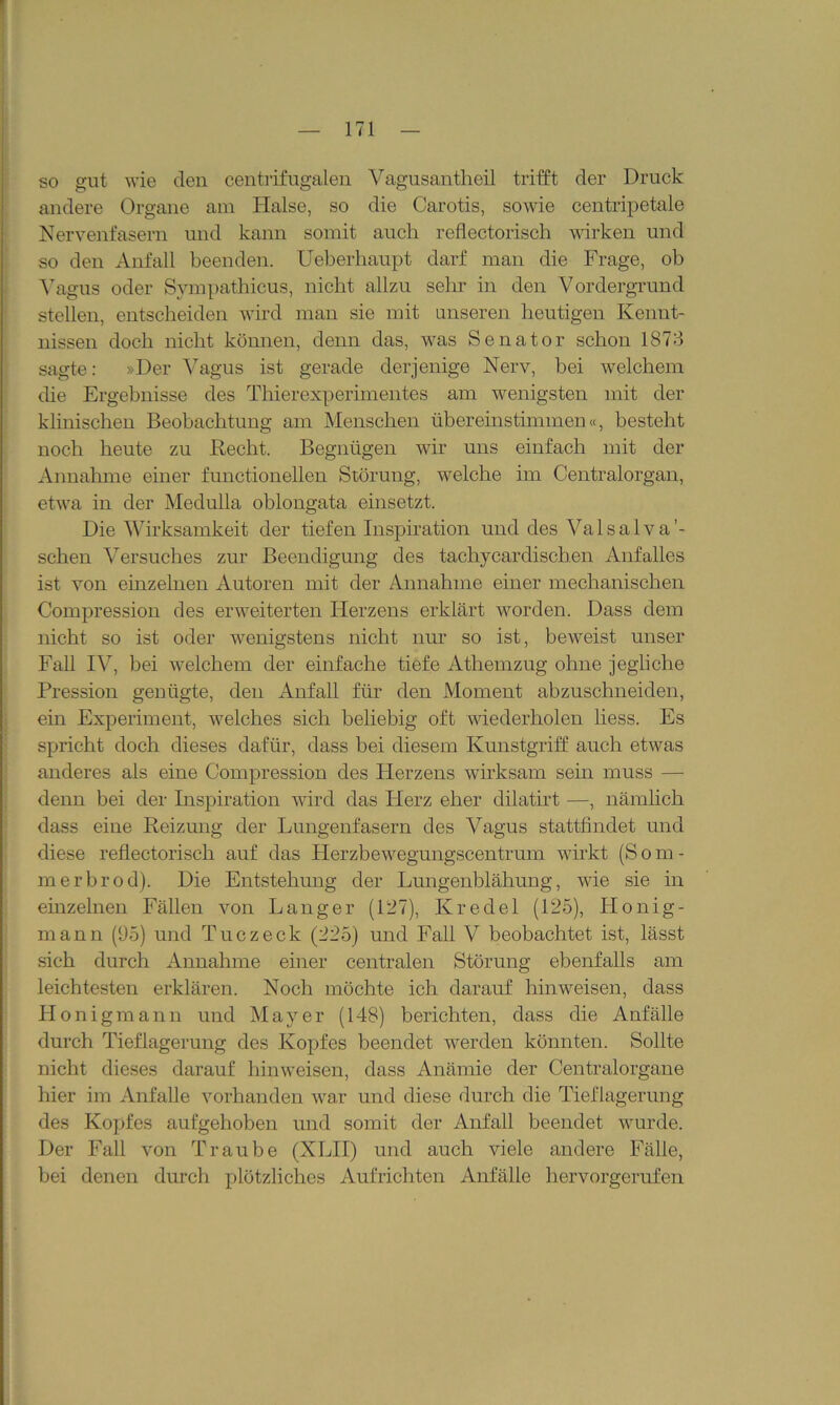 so gut wie den centrifugaien Vagusantheil trifft der Druck andere Organe am Halse, so die Carotis, sowie centripetale Nervenfasern und kann somit auch reflectorisch wirken und so den Anfall beenden. Ueberhaupt darf man die Frage, ob Vagus oder Sympathicus, nicht allzu sehr in den Vordergrund stellen, entscheiden wird man sie mit unseren heutigen Kennt- nissen doch nicht können, denn das, was Senator schon 1873 sagte: »Der Vagus ist gerade derjenige Nerv, bei welchem die Ergebnisse des Thierexperimentes am wenigsten mit der klinischen Beobachtung am Menschen übereinstimmen«, besteht noch heute zu Recht. Begnügen wir uns einfach mit der Annahme einer functioneilen Störung, welche im Centralorgan, etwa in der Medulla oblongata einsetzt. Die Wirksamkeit der tiefen Inspiration und des Valsalva’- schen Versuches zur Beendigung des tachycardiscben Anfalles ist von einzelnen Autoren mit der Annahme einer mechanischen Compression des erweiterten Herzens erklärt worden. Dass dem nicht so ist oder wenigstens nicht nur so ist, beweist unser Fall IV, bei welchem der einfache tiefe Athemzug ohne jegliche Pression genügte, den Anfall für den Moment abzuschneiden, em Experiment, welches sich beliebig oft wiederholen liess. Es spricht doch dieses dafür, dass bei diesem Kunstgriff auch etwas anderes als eine Compression des Herzens wirksam sein muss —- denn bei der Inspiration wird das Plerz eher dilatirt —, nämlich dass eine Reizung der Lungenfasern des Vagus stattfindet und diese reflectorisch auf das Herzbewegungscentrum wirkt (Som- me rbrod). Die Entstehung der Lungenblähung, wie sie in einzelnen Fällen von Langer (127), Kredel (125), Llonig- mann (95) und Tue zeck (225) und Fall V beobachtet ist, lässt sich durch Annahme einer centralen Störung ebenfalls am leichtesten erklären. Noch möchte ich darauf hinweisen, dass Honiginann und Mayer (148) berichten, dass die Anfälle durch Tieflagerung des Kopfes beendet werden könnten. Sollte nicht dieses darauf hinweisen, dass Anämie der Centralorgane hier im Anfalle vorhanden war und diese durch die Tieflagerung des Kopfes aufgehoben und somit der Anfall beendet wurde. Der Fall von Traube (XLII) und auch viele andere Fälle, bei denen durch plötzliches Aufrichten Anfälle hervorgerufen
