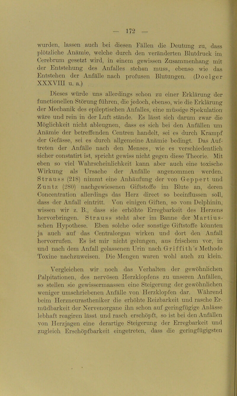 wurden, lassen auch bei diesen Fällen die Deutung zu, dass plötzliche Anämie, welche durch den veränderten Blutdruck im Cerebrum gesetzt wird, in einem gewissen Zusammenhang mit der Entstehung des Anfalles stehen muss, ebenso wie das Entstehen der Anfälle nach profusen Blutungen. (Doelger XXXVIII u. a.) Dieses würde uns allerdings schon zu einer Erklärung der functioneilen Störung führen, die jedoch, ebenso, wie die Erklärung der Mechanik des epileptischen Anfalles, eine müssige Spekulation wäre und rein in der Luft stände. Es lässt sich darum zwar die Möglichkeit nicht ableugnen, dass es sich bei den Anfällen um Anämie der betreffenden Centren handelt, sei es durch Krampf der Gefässe, sei es durch allgemeine Anämie bedingt. Das Auf- treten der Anfälle nach den Menses, wie es verschiedentlich sicher constatirt ist, spricht gewiss nicht gegen diese Theorie. Mit eben so viel Wahrscheinlichkeit kann aber auch eine toxische Wirkung als Ursache der Anfälle angenommen werden. Strauss (218) nimmt eine Anhäufung der von Geppert und Zuntz (280) nachgewiesenen Giftstoffe im Blute an, deren Concentration allerdings das Herz direct so beeinflussen soll, dass der Anfall eintritt. Von einigen Giften, so vom Delphinin, wissen wir z. B., dass sie erhöhte Erregbarkeit des Herzens hervorbringen. Strauss steht aber im Banne der Martius- schen Hypothese. Eben solche oder sonstige Giftstoffe könnten ja auch auf das Centralorgan wirken und dort den Anfall hcrvorrufen. Es ist mir nicht gelungen, aus frischem vor, in und nach dem Anfall gelassenen Urin nach Griffith’s Methode Toxine nachzuweisen. Die Mengen waren wohl auch zu klein. Vergleichen wir noch das Verhalten der gewöhnlichen Palpitationen, des nervösen Herzklopfens zu unseren Anfällen, so stellen sie gewissermaassen eine Steigerung der gewöhnlichen weniger umschriebenen Anfälle von Herzklopfen dar. Während beim Herzneurastheniker die erhöhte Reizbarkeit und rasche Er- müdbarkeit der Nervenorgane ihn schon auf geringfügige Anlässe lebhaft reagiren lässt und rasch erschöpft, so ist bei den Anfällen von Herzjagen eine derartige Steigerung der Erregbarkeit und zugleich Erschöpfbarkeit eingetreten, dass die geringfügigsten
