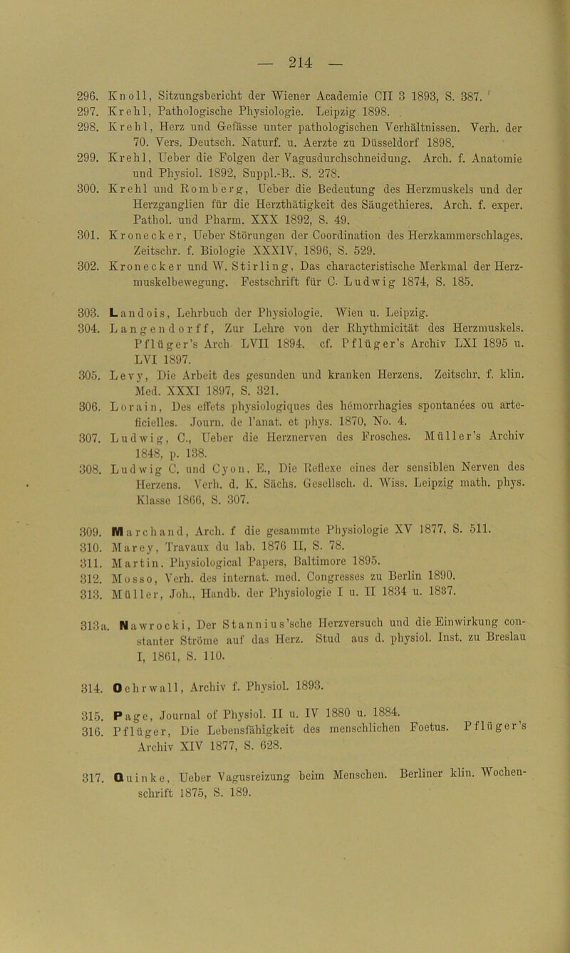 296. Kn oll, Sitzungsbericht der Wiener Academie CII 3 1893, S. 387. 297. Krehl, Pathologische Physiologie. Leipzig 1898. 298. Ivrehl, Herz und Gefässe unter pathologischen Verhältnissen. Verh. der 70. Vers. Deutsch. Naturf. u. Aerzte zu Düsseldorf 1898. 299. Krehl, lieber die Folgen der Vagusdurchschneidung. Arch. f. Anatomie und Physiol. 1892, Suppl.-B.. S. 278. 300. Krehl und Romb erg, Ueber die Bedeutung des Herzmuskels und der Herzganglien für die Herzthätigkeit des Säugethieres. Arch. f. exper. Pathol. und Pharm. XXX 1892, S. 49. 301. Kronecker, Heber Störungen der Coordination des Herzkammerschlages. Zeitsehr. f. Biologie XXXIV, 1896, S. 529. 302. Kronecker und W. Stirling, Das characteristisclie Merkmal der Herz- muskelbewegung. Festschrift für C. Ludwig 1874, S. 185. 303. Landois, Lehrbuch der Physiologie. Wien u. Leipzig. 304. Langen dor ff, Zur Lehre von der Rhythmicität des Herzmuskels. Pflüger’s Arch- LVII 1894. cf. Pflüger’s Archiv LXI 1895 u. LVI 1897. 305. Levy, Die Arbeit des gesunden und kranken Herzens. Zeitschr. f. klin. Med. XXXI 1897, S. 321. 306. Lorain, Des effets physiologiques des hemorrhagies spontanees ou arte- iicielles. Journ. de l’anat. et phys. 1870, No. 4. 307. Ludwig, C., Ueber die Herznerven des Frosches. Müller’s Archiv 1848, p. 138. 308. Ludwig C. und Cyon, E., Die Reflexe eines der sensiblen Nerven des Herzens. Verh. d. K. Sachs. Gesellsch. d. Wiss. Leipzig math. phys. Klasse 1866, S. 307. 309. March and, Arch. f die gesammte Physiologie XV 1877, S. 511. 310. Marey, Travaux du lab. 1876 II, S. 78. 311. Martin. Physiological Papers, Baltimore 1895. 312. Mosso, Verh. des internat. med. Congresses zu Berlin 1890. 313. Müller, Job., Handb. der Physiologie I u. II 1834 u. 1837. 313a. Nawrocki, Der Stannius’sche Herzversuch und die Einwirkung con- stanter Ströme auf das Herz. Stud aus d. physiol. Inst, zu Breslau I, 1861, S. 110. 314. O ehr wall, Archiv f. Physiol. 1893. 315. Page, Journal of Physiol. II u. IV 1880 u. 1884. 316. Pflüger, Die Lebensfähigkeit des menschlichen Foetus. Pflüger’s Archiv XIV 1877, S. 628. 317. Quinke, Ueber Vagusreizung beim Menschen. Berliner klin. AVochen- sclirift 1875, S. 189.