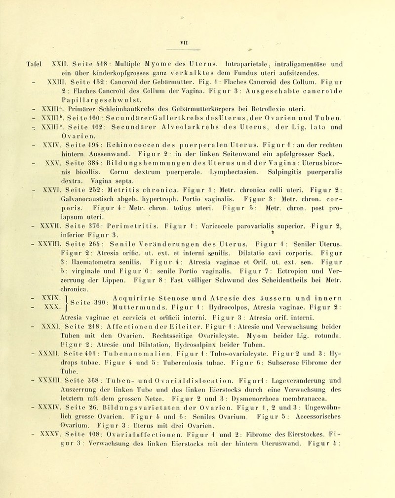 Tafel XXII. Seite iAH : Multiple Myome des Uterus. Intraparietjile, intraligamentöse und ein über kinderkopfgrosses ganz verkalktes dem Fundus uteri aufsitzendes. XXIII. Seite 152: Caneroi'd der Gebärmutter. Fig. 1 : Flaches Cancroid des Collum. Figur 2: Flaches Cancroid des Collum der Vagina. Figur 3: Ausgeschabte cancroide Pa pi 11 ar g e s ch wu Ist. - XXIIP. Primärer Schleimhautkrebs des Gebärmutterkörpers bei Retroflexio uteri. - XXIIP. Sei te 160 : Sec u ndä rerGal 1 ertkreb s desUter us, der Ovarien und Tuben. - XXIIP. Seite 162: Secundärer A1 ve o 1 a rk r e b s des Uterus, der Lig. lata und Ovarien. - XXIV. Seite 194: Echinococcen des p uer per a len Uterus. F i gu r 1 : an der rechten hintern Aussenwand. Figur 2: in der linken Seitenwand ein ai>felgrosser Sack. XXV. Seite 384 : Bi 1 dung s hemmunge n de s U terus uu d der Va gin a : Uterusbicor- nis bicollis. Cornu dextrum puerpei'ale. Lymphectasien. Salpingitis puerperalis dextra. Vagina septa. - XXVI. Seite 252: Metritis chronica. Figur 1 : Metr. chronica colli uteri. Figur 2: Galvanocaustisch abgeb. hypertro]ih. Portio vaginalis. Figur 3: Metr. chron. cor- poris. Figur 4: Metr. chron. totius uteri. Figur 5: Metr. chron. post pro- lapsum uteri. - XXVII. Seite 376: Perimetritis. Figur 1 : Varicoeele parovarialis superior. Figur 2, inferior Figur 3. - XXVIII. Seite 264: Senile Veränderungen des Uterus. Figur 1 : Seniler Uterus. Figur 2: Atresia orific. ut. ext. et intern! sjenilis. Dilatatio cavi corporis. Figur 3: Ilaematometra senilis. Figur 4: Atresia vaginae et Orif. ut. ext. sen. Figur 5: virginale und Figur 6: senile Portio vaginalis. Figur 7: Ectropion und Ver- zerrung der Lippen. Figur 8: Fast völliger Schwund des Scheidentheils bei Metr. chronica. - XXTX. lgp-| Acquirirte Stenose und Atresie des äussern und innern XXX. j M utter m und s. Figur 1 : Ilydrocolpos, Atresia vaginae. Figur 2: Atresia vaginae et cervicis et orificii interni. Figur 3: Atresia orif. interni. - XXXI. Seite 218: A ffe et i one n der E i le iter. F i gur 1 : Atresie und Verwachsung beider Tuben mit den Ovarien. Rechtsseitige Ovarialcyste. Myom beider Lig. rotunda. Figur 2: Atresie und Dilatation, Hydrosalpinx beider Tuben. - XXXII. Seite40'I: T u b e n a no m a 1 i e n. F i g u r 1 : Tubo-ovarialcyste. Figur2 und 3: Hy- drops tubae. Figur 4 und 5: Tuberculosis tubae. Figur 6; Subserose Fibrome der Tube. - XXXIII. Seite 368: Tuben- u nd 0 va r i a 1 d i sl oca t i o n. Figurl: Lageveränderung und Auszerrung der linken Tube und des linken Eierstocks durch eine Verwachsung des letztern mit dem grossen Netze. Figur 2 und 3: Dysmenorrhoea membranacea. - XXXIV. Seite 26. Bildungs vari etäten der Ovarien. Figur 1, 2 und 3 : Ungewöhn- lich grosse Ovarien. Figur 4 und 6: Seniles Ovarium. Figur 5: Accessorisches Ovarium. Figur 3: Uterus mit drei Ovarien. - XXXV. Seite 108: Ovarialaffectionen. Figur 1 und 2: Fibrome des Eierstockes. Fi- gur 3: Verwachsung des linken Eierstocks mit der hintern Uteruswand. Figur 4: