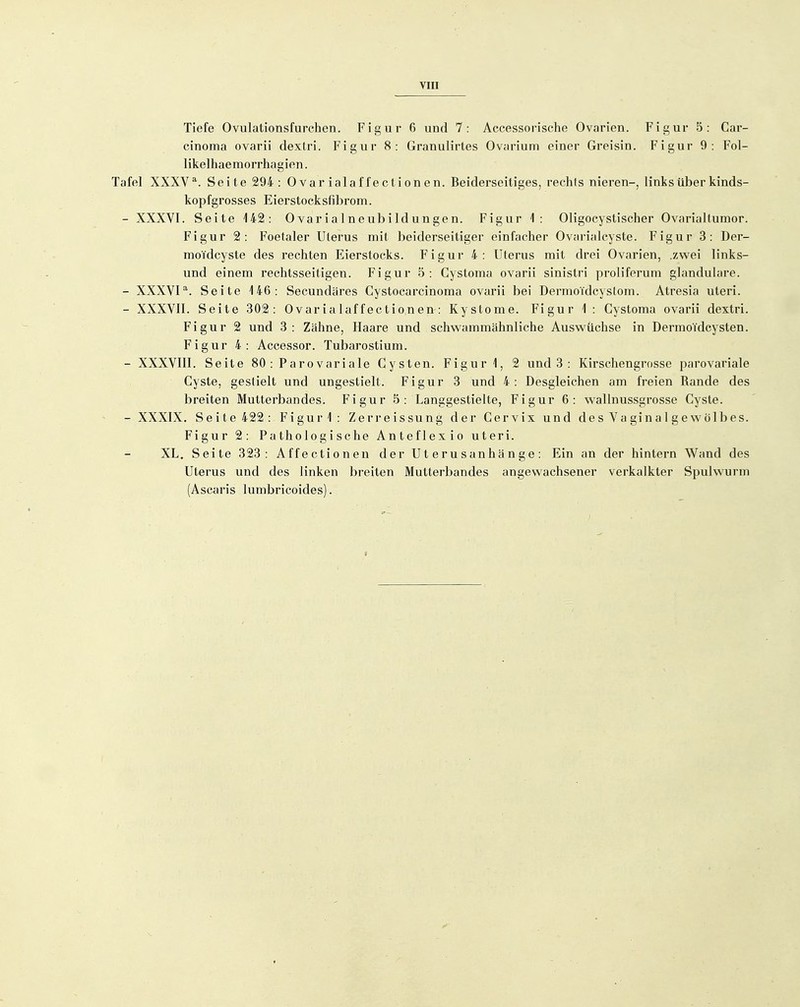 YIII Tiefe Ovulationsfurchen. Figur 6 und 7: Accessorische Ovarien. Figur 5: Car- cinoma ovarii dexlri. Figur 8: Granulirtes Ovarium einer Greisin. Figur 9: Fol- likelhaemorrhagien. Tafel XXXV*. Seite 294: Ovar ialaffectionen. Beiderseitiges, rechts nieren-, links über kinds- kopfgrosses Eierstocksfibrom. - XXXVI. Seite 142: Ovar ial neubildungen. Figur 1: Oligocystischer Ovarialtumor. Figur 2: Foetaler Uterus mit beiderseitiger einfacher Ovarialcyste. Figur 3: Der- moTdcyste des rechten Eierstocks. Figur 4: Uterus mit drei Ovarien, .zwei links- und einem rechtsseitigen. Figur 5: Cystoma ovarii sinistri proliferum glanduläre. - XXXVI^. Seite i46: Secundäres Cystocarcinoma ovarii bei Dermoi'dcystom. Atresia uteri. - XXXVII. Seite 302: 0varialaffectionen-: Kystome. Figur 1 : Cystoma ovarii dextri. Figur 2 und 3 : Zähne, Haare und schwammähnliche Auswüchse in Dermoidcysten. Figur 4: Accessor. Tubarostium. - XXXVIII. Seite 80 : Parovariale Cysten. Figur i, 2 und 3 : Kirschengrosse parovariale Cyste, gestielt und ungestielt. Figur 3 und 4: Desgleichen am freien Rande des breiten Mutterbandes. Figur 5: Langgestielte, Figur 6: wallnussgrosse Cyste. - XXXIX. Seite 422 : Figur'l: Zerreissung der Cervix und desVaginalgewölbes. Figur 2: Pathologische Anteflexio uteri. XL. Seite 323: Affectionen der Uterusanhänge: Ein an der hintern Wand des Uterus und des linken breiten Mutterbandes angewachsener verkalkter Spulwurm (Ascaris lumbricoides).