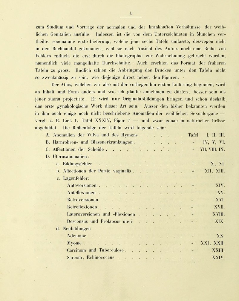 zum Studium und Vortrage der normalen und der krankhaften Verhältnisse der weib- lichen Genitalien ausfülle. Indessen ist die von dem Unterzeichneten in München ver- theilte, sogenannte erste Lieferung, welche jene sechs Tafeln umfasste, deswegen nicht in den Buchiiandel gekommen, weil sie nach Ansicht des Autors noch eine Reihe von Fehlern enthielt, die erst durch die Photographie zur Wahrnehmung gebracht wurden, namentlich viele mangelhafte Durchschnitte. Auch erschien das Format der früheren Tafeln zu gross. Endlich schien die Anbringung des Druckes unter den Tafeln nicht so zweckmässig zu sein, wie diejenige direct neben den Figuren. - Der Atlas, welchen wir also mit der vorliegenden ersten Lieferung beginnen, wird an Inhalt und Form anders und wie ich glaube annehmen zu dürfen, besser sein als jener zuerst projectirte. Er wird nur Originalabbildungen bringen und schon deshalb das erste gynäkologische Werk dieser Art sein. Ausser den bisher bekannten werden in ihm auch einige noch nicht beschriebene Anomalien der weiblichen Sexualorgane — vergl. z. B. Lief. I, Tafel XXXIV, Figur 7 — und zwar genau in natürlicher Grösse abgebildet. Die Reihenfolge der Tafeln wird folgende sein: A. Anomalien der Vulva und des Hyuiens ,. Tafel I, II, III. B. Harnröhren- und Blasenerkrankungen - IV, V, VI. C. AfTectionen der Scheide - VIJ, VIII, IX. D. Uterusanomalien: a. Bildungsfehler - X, XI. b. Affectionen der Portio vaginalfs . - XII, XIII. c. Lagenfehler: Anteversionen . - XIV. Anteflexionen . . - XV. Retroversionen - XVI. Retroflexionen - XVII. Lateroversionen imd -Flexionen ....... - XVIIl. Descensus und Prolapsus uteri ...... - - XIX. d. Neubildungen Adenome - XX. Myome - XXI, XXII. Carcinom und Tuberculose . - XXIII. Sarcom, Echinococcus - XXIV.