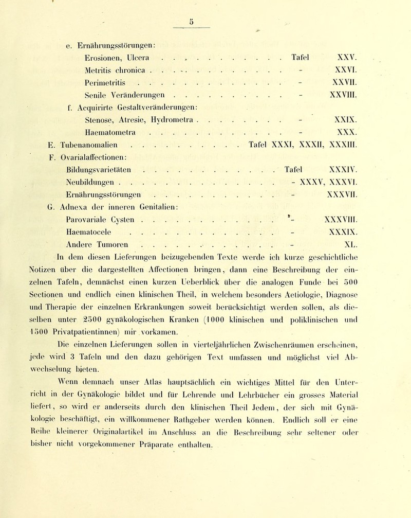 e. Ernährungsstörungen: Erosionen, Ulcera Tafel XXV. Meti'itis chronica - XXVI. Perimetritis - XXVII. Senile Veränderungen - XXVIII. f. Acquirirte Gestaltveränderungen: Stenose, Atresie, Hydrometra - XXIX. Haematometra - XXX. E. Tubenanomahen Tafel XXXI, XXXII, XXXIII. F. OvarialafFectionen: Bildungsvarietäten Tafel XXXIV. Neubildungen - XXXV, XXXVI. Ernährungsstörungen - XXXVII. G. Adnexa der inneren Genitalien: Parovariale Cysten *- XXXVIII. Haematocele - XXXIX. Andere Tumoren - XL. In dem diesen Lieferungen beizugebenden Texte werde ich kurze geschichtliche Notizen über die dargestellten Atfectionen bringen, dann eine Beschreibung der ein- zelnen Tafeln, demnächst einen kurzen Ueberbhck über die analogen Funde bei 500 Sectionen und endlich einen klinischen Theil, in welchem besonders Aetiologie, Diagnose und Therapie der einzelnen Erkrankungen soweit berücksichtigt werden sollen, als die- selben unter 2500 gynäkologischen Kranken ( 1000 klinischen und poliklinischen und 1500 Privatpatientinnen) mir vorkamen. Die einzelnen Lieferungen sollen in vierteljährlichen Zwischenräumen erscheinen, jede wird 3 Tafeln und den dazu gehörigen Text umfassen und mögliclist viel Ab- wechselung bieten. Wenn demnacli unser Atlas hauptsächlich ein wichtiges Mittel fiü- den Unter- richt in der Gynäkologie bildet und für Lehrende und Lehrbücher ein grosses Material liefert, so wird er anderseits xlurch den klinischen Theil Jedem, der sich mit Gynä- kologie beschäftigt, ein willkommener Rathgeber werden können. Endlich soll er eine Reihe kleinerer Originalarlikel im Anschhiss an die Beschreibung sehr seltener oder bisher nicht vorgekommener Präparate enthalten.