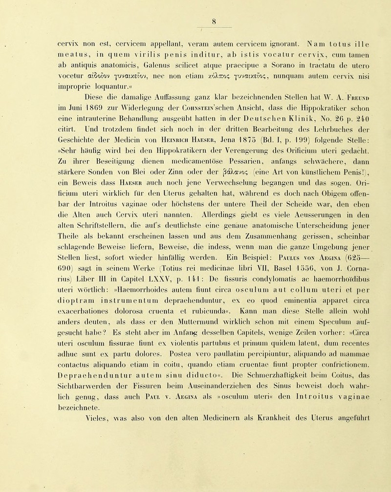 cervix non est, cervicem appellant, veram autem cervicem ignorant. Nam totus ille meatus, in quem vii ilis penis inditur, ab istis vocatur cervix, cum tarnen ab antiquis anatomicis, Galenus scilicet atque praecipue a Sorano in tractatu de utero vocetur aiooiov ■^u'miy.eiov, nec non etiam xoXtto«; ? nunquam autem cervix nisi improprie loquantur.« Diese die damalige Auffassung ganz klar bezeichnenden Stellen hat W. A. Freund im Juni 1869 zur Widerlegung der CoiiNsiEiN'schen Ansicht, dass die Hippokratiker schon eine intrauterine Behandlung ausgeübt hatten in der Deutschen Klinik, No. 26 p. 240 citirt. Und trotzdem findet sich noch in der dritten Bearbeitung des Lehrbuches der Geschichte der Medicin von Heinrich Haeser, Jena 1875 (Bd. J, p. 199) folgende Stelle: »Sehr häufig wird bei den Hippokratikern der Verengerung des Orificium uteri gedacht. Zu ihrer Beseitigung dienen medicamentöse Pessarien, anfangs schwächere, dann stärkere Sonden von Blei oder Zinn oder der ßdXavo; (eine Art von künstlichem Penis!), ein Beweis dass Haeser auch noch jene Verwechselung begangen und das sogen. Ori- ficium uteri wirklich für den Uterus gehalten hat, während es doch nach Obigem offen- bar der Introitus vaginae oder höchstens der untere Theil der Scheide war, den eben die Alten auch Cervix uteri nannten. Allerdings giebt es viele Aeusserungen in den alten Schriftstellern, die auf's deutlichste eine genaue anatomische Unterscheidung jener Theile als bekannt erscheinen lassen und aus dem Zusammenhang gerissen, scheinbar schlagende Beweise liefern. Beweise, die indess, wenn man die ganze Umgebung jener Stellen liest, sofort wieder hinfällig werden. Ein Beispiel: Paulus von Aegina (625— 690) sagt in seinem Werke (Totius rei medicinae libri VII, Basel 1556, von J. Corna- rius) Liber Ol in Capitel LXXV, p. 141 : De fissuris condylomatis ac haemorrhoTdibiis uteri wörtlich: «Haemorrhoides autem fiunt circa osculum aut coli um uteri et per dioptram Instrument um depraehenduntur, ex eo quod eminentia apparet circa exacerbationes dolorosa cruenta et rubicunda«. Kann man diese Stelle allein wohl anders deuten, als dass er den Mutternumd wirklich schon mit einem Speculum auf- gesucht habe? Es steht aber im Anfang desselben Capitels, wenige Zeilen vorher: »Circa uteri osculum fissurae fiunt ex violentis partubus et primum quidem latent, dum recentes adhuc sunt ex partu dolores. Postea vero paullatim percipiuntur, aliquando ad mammae contactus aliquando etiam in coitu, quando etiam cruentae fiunt propter confrictionem. Depraehenduntur autem sinu diducto«. Die Schinerzhaftigkeit beim Coitus, das Sichtbarwerden der Fissuren beim Auseinanderziehen des Sinus beweist doch wahr- lich genug, dass auch Paul v. Aegina als »osculum uteri« den Introitus vaginae bezeichnete. Vieles, was also von den alten Medicinern als Krankheit des Uterus angeführt