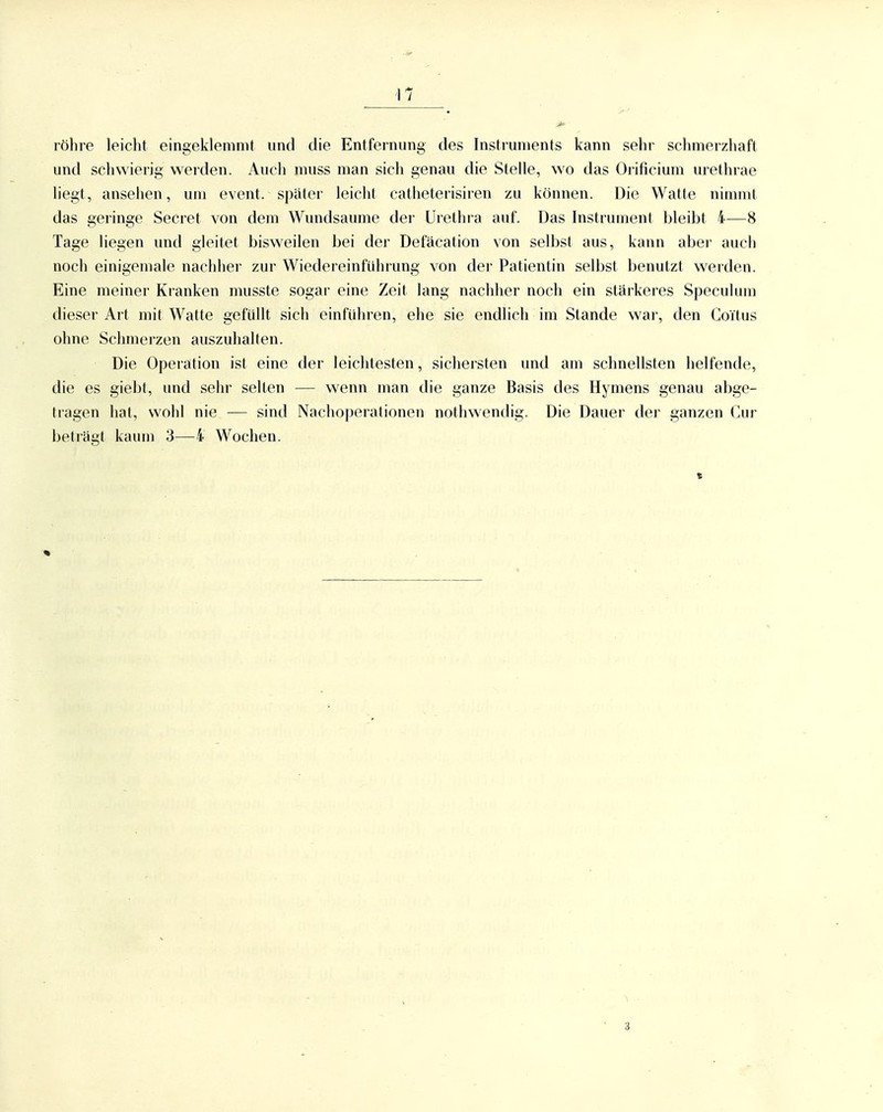 röhre leiclit eingeklemmt und die Entfernung des Instruments kann sehr schmerzhaft und schwierig werden. Auch muss man sich genau die Stelle, wo das Orificium urethrae liegt, ansehen, um event. spätei' leicht catheterisiren zu können. Die Watte nimmt das geringe Secret von dem Wundsaume der Urethra auf. Das Instrument bleibt 4—8 Tage liegen und gleitet bisweilen bei der Defäcation von selbst aus, kann aber auch noch einigemale nachher zur Wiedereinführung von der Patientin selbst benutzt werden. Eine meiner Kranken musste sogar eine Zeit lang nachher noch ein stärkeres Speculum dieser Art mit Watte gefüllt sich einführen, ehe sie endlich im Stande war, den Coitus ohne Schmerzen auszuhalten. Die Operation ist eine der leichtesten, sichersten und am schnellsten helfende, die es giebt, und sehr selten — wenn man die ganze Basis des Hymens genau abge- tragen hat, wohl nie — sind Nachoperationen nothwendig. Die Dauer der ganzen Cur beträgt kaum 3—4 Wochen. 3