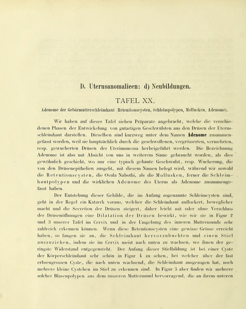 D. Uterusanomalieen: d) Neiibildimgen. TAFEL XX, Adenome der Gebärmutterschleimliaut (Retenüonscysteii, Schleimpolypcn, Mollusken, Adenome). Wir haben auf dieser Tafel sieben Präparate angebracht, welche die verschie- denen Phasen der Entwickelung von gutartigen Geschwülsten aus den Drüsen der Uterus- schleinihaut darstellen. Dieselben sind kurzweg unter dem Namen Adenome zusamraen- gefasst worden, weil sie hauptsächlich durch die geschwollenen, vergrösserten, vermehrten, resp. gewucherten Drüsen der Uterinmucosa herbeigeführt werden. Die Bezeichnung Adenome ist also mit Absicht von uns in weiterem Sinne gebraucht worden, als dies gewöhnlich geschieht, wo nur eine typisch gebaute Geschwulst, resp. Wucherung, die von den DrUsenepithelien ausgeht, mit diesem Namen belegt wird, während wir sowoiil die Retentionscysten, die Ovula Nabothi, als die Mollusken, ferner die Schleim- hautpolypen und die wirklichen Adenome des Uterus als Adenome zusammenge- fasst haben. Der Entstehung dieser Gebilde, die im Anfang sogenannte Schleimcysten sind, geht in der Regel ein Katarrh voraus, welcher die Schleimhaut auflockert, beweglicher macht und die Secretion der Drüsen steigert, daher leicht mit oder ohne Verschluss der DrUsenöfFnungen eine Dilatation der Drüsen bewirkt, wie wir sie in Figur 2. und 3 unserer Tafel im Cervix und in der Umgebung des inneren Muttei-munds sehr zahlreich erkennen können. Wenn diese Retentionscysten eine gewisse Grösse erreicht haben, so fangen sie an, die Schleimhaut hervorzubuchten und einen Stiel auszuziehen, indem sie im Cervix meist nach unten zu wachsen, wo ihnen der ge- ringste Widerstand entgegensteht. Der Anfang dieser Stielbildung ist bei einer Cyste der Körperschleimhaut sehr schön in Figur 4 zu sehen, bei welcher Whor der fast erbsengrossen Cyste, die nach unten wachsend, die Schleimhaut ausgezogen hat, noch mehrere kleine Cystchen im Stiel zu erkennen sind. In Figur 5 aber finden wir mehrere solcher Blasenpolypen aus dem äusseren Muttermund hervorragend, die an ihrem unteren